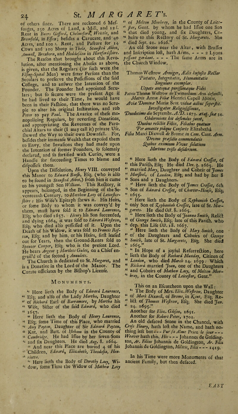 of others fince. There are reckoned 6 Mef- fuages, 250 Acres of Land, a Mill, and 12 /. Rent in Buers Gifford, Chelmsford.\ Writ tie, and Bromfeld, in EJfexj befides a Carucate, and 40 Acres, and 100 s. Rent, and Pafture for 14 Cows and 100 Sheep in Thele, Stanjled Abbot, Amwell, Broxborn, and Hoddefdon in HertfordfJjire. The Reafon that brought about this Revo¬ lution, after mentioning the Abules as above, is given, that the Regulars (for fuch were the Elfng-Spital Men) were fitter Perfons than the Seculars to preferve the PolTeffions of the faid College, and to anfwer the Intention of the Founder. The Founder had appointed Secu¬ lars ; but fo fecure were the prefent Age if he had lived to their Time, he would have been in their Fafhion, that there was no Scru- pie to alter his original Inftitution, and rob Peter to pay Paul. The Avarice of thefe mo¬ nopolizing Regulars, by reverfing Donations, and appropriating the Revenues of the Paro¬ chial Altars to their (I may call it) private Ule, fnewed the Way to their own Downfall. For, befides their immenfe Wealth that expofed them to Envy, the Invafions they had made upon the Intention of former Founders, fo folemnly declared, and fo fortified with Curfes, were a Handle ’for fucceeding Times to blame and difpofTefs them. Upon the Diffolution, Henry VIII. conveyed this Manor to Edward Baejb, Efq; (who is alfo to be found in Stanjled Abbot,) from him it came to his youngeft Son William. This Rectory, it appears, belonged, in the Beginning of the Se¬ venteenth Century, to Matthew Lacy of Leicejler- fhire : His Wife’s Epitaph fhews it. His Heirs, or fome Body to whom it was convey’d by them, muft have fold it to Edward Lawrence, Efq; who died 1657. Henry his Son fucceeded, and’dying 1664, it was fold to Edward Wejlrow, Efq; who died alfo poffeffed of it. Upon the Death of his Widow, it was fold to Francis Rof- ton, Efq; and by him, or his Heirs, firft leafed out for Years, then the Ground-Rents fold to Spencer Cowper, Efq; who is the prefent Lord. He bears Ardent 3 Martlets Gules, on a Chief en- grail’d of the fecond 3 Annulets. The Church is dedicated to St. Margaret, and is a Donative in the Lord of the Manor. The Curate officiates by the Bifhop’s Licenfe. Monuments. “ Here lieth the Body of Edward Laurence, « Efq; and alfo of the Lady Martha, Daughter « of Richard Earl 0 f Barr amor e, by Martha his “ Wife, Sifter of the faid Edward, who died « Here lieth the Body of Henry Laurence, u Efq; fome Time of this Place, who married “ Amy Payton, Daughter of Sir Edward Payton, « Knt. and Bart, of ljleham in the County of “ Cambridge. He had Iffue by her feven Sons “ and fix Daughters. He died Aug. 8. 1664. “ And near this Place are buried 4 of his Children, Edward, Elizabeth, Tbeodofia, Hen- 41 rietta. tc Here lieth the Body of Dorothy Lacy, Wi- « dow, fome Time the Widow of Mathew Lacy <{ of Melton Mowbray, in the County of Leice- “ jler, Gent, by whom he had Blue one Son “ that died young, and fix Daughters, Co- “ heirs to this Redory of St. Margarets. She “ died Sept. 21. 1626.” An old Srone near the Altar, with Bra fifes and Infcription loft, hath Arms,-2 Lyons pajfant gardant. - - - The fame Arms are in the Church Window. Thomas Weftrow Arm'tger, JEdis hujufce Re ft or Tietatis, Integritatis, Humanitatis Stngulare exemplar. Utpote anti puce puriffmceque Fidei Patris Thomse Weftrow de Twittenham Arm. defimtti, Matns Annas bilus Henrici Capell Mi lit is, Avice Domince Marias Scot vidua adhuc fuperjlit. Invejiigator Religiofijjimus, \Duodecimo die Septembr. A.T>. 1673. atat.fua 34. Obdormitns hie dejlendus jacet, cDuobus reliths Filiis, Filiabus quatuor Fer amantepiaque Conjorte Elizabeths Filia Marci Dixwell de Brome in Com. Cant. Arm. 'Divino prafidio commendatis Quibus eximium Vivus folatium Mortuus trifle defidenum. “ Here lieth the Body of Edward Crejfet, of “ this Parifh, Efq; He died Dec. 3. 1665. He “ married Mary, Daughter and Coheir of James “ Marfhal, of London, Efq;. and had by her 8 “ Sons and 2 Daughters. “ Here lieth the Body of James Creffet, 6th “ Son of Edward Creffet, of Charter-Houfe, Efq; “ i655* “ Here lieth the Body of Z^phaniak Creffet, only Son of Zjsphamah Creffet, late of St. Mar- “ garets. He died 061. 8. 1665. “ Here lieth the Body of Joanna Smith, Relief “ of George Smith, Efq; late of this Parilh, who “ dep. this Life 061.18. 1667. “ Here lieth the Body of Mary Smith, one “ of the Daughters and Coheirs of George “ Smith, late of St. Margarets, Efq; She died “ 1665.” “ In Hope of a joyful Refurredion, here 11 lieth the Body of Richard Munday, Citizen of “ London, who died March 14. 1659; Which “ Richard married Joan, one of the Daughters “ and Coheirs of Mathew Lacy, of Melton Mow- “ bray, in the County of Leicejler, Gent.” This on an Efeutcheon upon the Wall : il The Body of Mrs. Eliz. Wejlrow, Daughter u of Mark Dixwell, of Brome, in Kent, Efq; Re- “ lid of Thomas Wejlrow Efq; She died Jan. “ 24. 1695.” J Another for Eliz. Gibfon, 1691. Another for Robert Peter, 1701. An old defaced Stone in the Chancel, with Crojs Fleury, hath loft the Name, and hath no¬ thing left but-Pur fa Aims Pnez le jour_ Weaver hath this. Hie-Johannes de Golding- ton, Ar. Filius Johannis de Goldington, Ar. Filii Johannis de Goldington, Militis, Eilii-1419. In his Time were more Monuments of that ancient Family, but then defaced. EAST