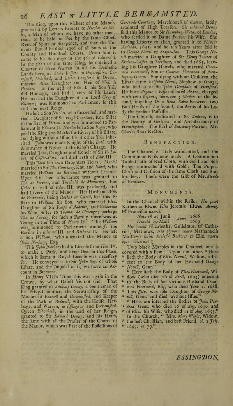 The King, upon this Efcheat of the Manor, granted it by Letters Patents to Nicolas de Mo¬ lts, a Man of whom we have no other men¬ tion, to be held in Fee by the fame Chief- Rent of Spurs or Six-pence, and that the Te¬ nants fhould be difcharged of all Suits at the County and Hundred Courts, piom him it came to his Son Roger in the 5th of Edward L In the 18th of the fame King, he obtained a Charter of Free Warren in all his Demefne Lands here, at Stoke Baffets in Oxfordshire, Ca- refjvcll, Debtford, and Little Longford in Devon- married Mice, Daughter and Heir of Will, de Pre'aux. In the 23d of Law. I. his Son jUihn did Homage, and had Livery of his Lands. He married the Daughter of the Lord Grey of Ruthyn; was fummoned to Parliament in this and the next Reign. He left a Son Nicolas, who fucceeded, and mar¬ ried a Daughter of Sir Hugh Courtney, Knt. Sifter to the Earl of Devon, and was fummoned to Par¬ liament in Edward II. Nicolas\Ht a Son Roger, who paid the King 100 Marks for Livery of his Eft ate, and dying without Iffue, his Brother John inhe¬ rited. John was made Knight of the Bath, with Allowance of Robes at the King’s Charge. He married Joan, Daughter and Coheir of Sir R-Lo- vel, of Cap le-Cary, and died nth of Edw.III. This John left two Daughters Heirs ; Muriel married to Sir Tho. Courtney, Knt. and Ifabel, who married William de Botreaux without Licenfe. Upon this, her Inheritance was granted to Tho.de Ferrers, and Theobald de Mountney ; but Jfabel in 21ft of Edw. III. was pardoned, and had Livery of the Manor. Her Husband Will, de Botreaux, being Retfus in Curia, left this E- ftate to William his Son, who married Eliz. Daughter of Sir Ralph bd Aube me, and Catherine his Wife, Sifter to Thomas de Thwenge; perhaps Tho. de Tewing, for fuch a Family there was at Tewing in the Time of Henry III. This William was, fummoned to Parliament amongft the Barons in EdwardWL. and Richard II. He left a Son William, who alienated the Manor to John Nor bury, Efcp This John Norbury had a Licenfe from Hen. IV. to make a Park, and keep Deer in this Place, which it feems a Royal Licenfe was neceffary for. He conveyed it to Sir John Say, of whole Eftate, and the Difpofal of it, we have an Ac¬ count in Broxborn. In Henry VIII’s Time this was again in the Crown, by what Defeft ’tis not faid. That King granted to Anthony Denny, a Gentleman of his Privy-Chamber, the Stewardfhip of the Manors of Bedwell and Berkamfled, and Keeper of the Park of Bedwell, with the Houfe, Her¬ bage, and Warren, in Effingdon and Berkamfled. Queen Elizabeth, in the 42d of her Reign, granted to Sir Edward Denny, and his Heirs, the fame with all the Profits of the Courts of the Manor, which was Part of the Poffeflions of Gertrude Courtney, Marchionefs of Exeter, lately attainted of High Treafon. Sir Edward Denny fold this Manor to Sir Humphrey Weld, of London, who fettled it on Dame Frances his Wife. She having Liberty to alien, granted it to plnneas Andrews, 1645. and he ten Years after fold it to George Nevil of- Staple-Inn. This George Ne- vil married a Daughter of Sir Henry Trotter of Skelton-Caflle in Torkfhire, and died 1685, leav¬ ing his Daughter Heirefs, who married Crom¬ well Heel wood, Son of Charles Fleetwood of New¬ ington-Green. She dying without Children, the Eftate came to John Nevil, Nephew to George, who fold it to Sir John Dimfdale of Hertford* He bore Argent a Eejfe indented Azure, charged with two Befants, between 3 Mullets of the fe- cond, impaling Or a Bend Sable between two Bull Heads of the fecond, the Arms of his La¬ dy the prefent PofTelfor. The Church, dedicated to St. Andrew, is in the Deanry of Hertford, and Archdeaconry of Huntingdon. The Earl of Salisbury Patron; Mr. Charles Roots ReHor. Benefaction. The Chancel is lately wainfcotted, and the Communion Rails new made: A Communion Table-Cloth of Red Cloth, with Gold and Silk Fringe embroider’d with Gold : The Pulpit- Cloth and Cuftiion of the fame Cloth and Em¬ broidery. Thefe were the Gift of Mr. Strode of Pun shorn. Monuments. In the Chancel within the Rails: Hie jacet Katherina Elwes Filia Jeremiad Elwes Armig. £j? Francifcae uxor is. Nata efl 27 Junii . 1666 Denata 30 Maii m° 1669 Hie jacent Elizabetha, Gulielmus, Cf Catha- rina, Mathews, tria pignora chara Nathanaelis Mathews hujus Ecclefix Recloris & Eliz. uxoris ejus. Obierunt 6f Two black Marbles in the Chancel, one is covered with a Pew : Upon the other, “ Here “ lieth the Body of Eliz. Nevill, Widow, adja- <c cent to the Body of her Husband George “ Nevill, Gent.” “ Here lieth the Body of Eliz. Fleetwood, Wi- “ dow (who died 26 of April, 1693) adjacent “ to the Body of her virtuous Husband Crom- well Fleetwood, Efq; who died June 1. 1688. “ This Eliz,. was foie Daughter of George Ne- “ vill, Gent, and died without Iffue.” ‘‘ Here are interred the Bodies of John Pen- H dred, Gent, who died 16 of Aug. 1630. and of Eliz. his Wife, who died n of Aug. 1655” In the Church, fC Mrs. Mary Wight, Widow, t( the beft Chriftian, and beft Friend, ob. 1 July, u 1697. at.jy.” ESSINGfDON,