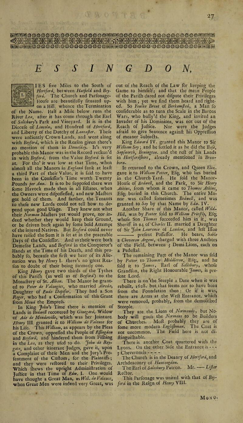 31^ &£&[$$ 2§H§£3§H§£ ®i i§H§$® ® ® ® ® 8§§£§§i 5 ®:®3s$i ® 3§Hsfc® $H§5 r&± ESSIN GDON, IES five Miles to the South of Hertford, between Hatfield and Bey- ford. The Church and Parfonage- Boufe are beautifully fituated up¬ on a Hill, whence the Termination of the Name. Half a Mile below runs the River Lea, after it has come through the Earl of Salisbury's Park and Vineyard. It is in the Diocefe of Lincoln, and Hundred of Hertford, and Liberty of the Dutchy of Lancafler. Thefe were anciently Crown-Lands, and went along with Beyford, which is the Reafon given there’s no mention of them in Domefday. It’s very probable this Manor was in the Record reckon’d in with Beyford, from the Value Beyford is fet at. For tho’ it was low at that Time, when almoft all the Manors in England funk at lead: a third Part of their Value, it is faid to have been in the ConfefTor’s Time worth Twenty Pounds per Ann. It is to be fuppofed there was fome Havock made then in all Eftates, when the Owners were difpoffefTed, and new Matters got hold of them. And farther, the Tenants io thefe new Lords could not tell how to de¬ pend upon good Ufage. They knew not what their Norman Matters yet would prove, nor in¬ deed whether they would keep their Ground, or be driven back again by fome bold Attempt of the injured Natives. But Beyford could nevet- have raifed the Sum it is fet at in the peaceable Days of the Confeflor. And as thefe were both Demefne Lands, and Beyford in the Conqueror’s Hands at the Time of his Death, and this pro- bably fo, becaufe the fir ft we hear of its Alie¬ nation was by Henry I- there’s no great Rea¬ fon to doubt of their being formerly one. King Henry gave two thirds of the Tythes of this Parifh (as well as of Beyford) to the Monaftery of St. Hlban. The Manor he grant¬ ed to Peter de Valongies, who married Alreda, Daughter of Eudo Dapifer. They had a Son Roger, who had a Confirmation of this Grant from Maud the Emprefs. In King John's Time there is mention of Lands in Bedwell recovered by Ginegard, Widow of Ade de Mandeville, which was her Jointure. Henry III. granted it to William de Valence for his Life. This William, as appears by the Pleas of the Crown, oppreffed the People of Effingdon and Beyford, and hindered them from Fifhing in the Lea, as they ufed to do. John de Rey- gate, and other itinerant Judges, gave it, upon a Complaint of thefe Men and the Jury’s Pre- fentment of the Cuftom, for the Plaintiffs; and they were reftored to their Privileges. Which fhews the upright Adminiftration of Juftice in that Time of Edw. I. One would have thought a Great Man, as Will. de Valence, when Great Men were indeed very Great, was out of the Reach of the Law for keeping the Game to himfelf; and that the mean People of the Parifh dared not difpute their Privileges with him; yet we find them heard and right¬ ed. So Foulke Brent of Berk am/led, a Man fo confiderable as to turn the Scale in the Barons Wars, who bully’d the King, and invited an Invader of his Dominions, was not out of the Reach of Juftice. Nor were the Judges afraid to give Sentence againft his Oppreffion of meaner Subjects. King Edward IV. granted this Manor to Sir William Say; and he fettled it as he did the Bafe, Sapfworth, Benington. and the reft of his Lands in HertforajJjire, already mentioned in Brox- born. It returned to the Crown, and Queen Eliz. gave it to William Potter, Efq; who lies buried in the Church Yard. He fold the Manor- Houfe of Bedwell, and the Park, to Sir Henry Atkins, from whom it came to Thomas Atkins, Efq; buried in this Church. The entire Ma¬ nor was called fometimes Bedrvell, and was granted to Say by that Name by Edw. IV. Another Share of this Manor, called Wild- Hill, was by Potter fold to William Priefly, Efq; whofe Son Thomas fucceeded him in it, was Sheriff in 24 of'Charles II. married a Daughter of Sir John Laurence of London, and left Iffue - prefent Poffeffor. Pie bears, Sable a Cheveron Argent, charged with three Anchors of the Field, between 3 Demi Lions, each on a Pedeftal. The remaining Part of the Manor was fold by Potter to Thomas Middleton, Efq;, and he fold it to James, Earl of Salisbury, whofe Grandfon, the Right Honourable James, is pre¬ fent Lord. There is on’the Steeple a Date when it was rebuilt, 1628. but that feems not to have been from the Foundation then: Or if it was, there are Arms at the Weft Entrance, which were removed, probably, from the demolifbed Steeple. They are the Lions of Normandy, but No¬ body will guefs the Normans to be Builders of Churches. Moft probably they are of fome more modern Englifhman. The Coat is not uncommon. The Field here is not di- ftinguifhable. There is another Coat quartered with the Lyons. On the other Side the Entrance is — 3 Cheveronels- The Church is in the Deanry of Hertford, and Archdeaconry of Huntingdon. The Earl of Salisbury Patron. Mr. --Lifer Reftor. This Parfonage was united with that of Bey- ford iq the Reign of Henry VIII- Mon u-