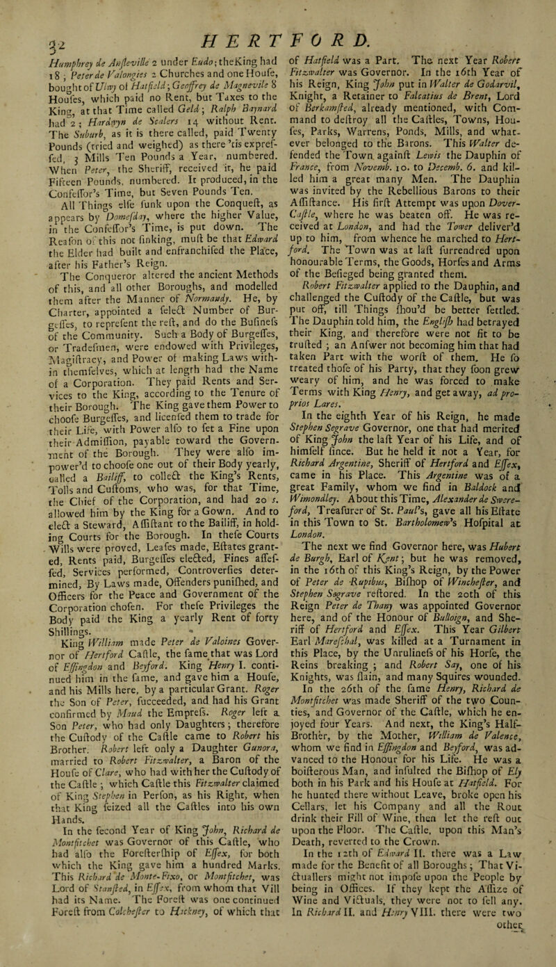 Humphrey de Anfleville i under Eudo; theKing had 18 , Peter de Valongies z Churches and one Houfe, bought of Ulwy ol Hat field; Geoffrey de Magnevile 8 Houles, which paid no Rent, but Taxes to the King, at that Time called Geld; Ralph Baynard had 2 ; Hardwyn de Scalers 14 without Rent. The Suburb, as it is there called, paid Twenty Pounds (tried and weighed) as there ’tis expref- fed, 3 Mills Ten Pounds a Year, numbered. When Peter, the Sheriff, received it, he paid Fifteen Pounds, numbered. It produced, in the Confeffor’s Time, but Seven Pounds Ten. All Things elfe funk upon the Conqueft, as appears by °Domefday, where the higher Value, in the Confeffor’s Time, is put down. The Reafon of this not finking, muff be that Edward the Elder had built and enfranchifed the Place, after his Father’s Reign. The Conqueror altered the ancient Methods of this, and all other Boroughs, and modelled them after the Manner of Normandy. He, by Charter, appointed a feleft Number of Bur¬ geffes, to reprefent the reft, and do the Bufinefs of the Community. Such a Body of Burgeffes, or Tradefrnen, were endowed with Privileges, Magiftracy, and Power of making Laws with¬ in themfelves, which at length had the Name of a Corporation. They paid Rents and Ser¬ vices to the King, according to the Tenure of their Borough. The King gave them Power to choofe Burgeffes, and licenfed them to trade for their Life, with Power alfo to fet a Fine upon their Admiffion, payable toward the Govern¬ ment of the Borough. They were alfo im- power’d to choofe one out of their Body yearly, oal'led a Bailiff, to colleCt the King’s Rents, Tolls and Cuftoms, who was, for that Time, the Chief of the Corporation, and had 20 x. allowed him by the King for a Gown. And to eleft a Steward, Affiftant to the Bailiff, in hold¬ ing Courts for the Borough. In thefe Courts Wills were proved, Leafes made, Effates grant¬ ed, Rents paid, Burgeffes elected, Fines affef- fed, Services performed, Controverfies deter¬ mined, By Laws made, Offenders punifhed, and Officers for the Peace and Government of the Corporation chofen. For thefe Privileges the Body paid the King a yearly Rent of forty Shillings. King William made Peter de Valoines Gover¬ nor of Hertford Cafile, the fame that was Lord of Effingdon and Beyford. King Henry I. conti¬ nued him in the fame, and gave him a Houfe, and his Mills here, by a particular Grant. Roger the Son of Peter, fucceeded, and had his Grant confirmed by Maud the Emprefs. Roger left a Son Peter, who had only Daughters; therefore the Cuftody of the Caftle came to Robert his Brother. Robert left only a Daughter Gunora, married to Robert Fitzwalter, a Baron of the Houfe of Clare, who had with her the Cuftody of the Caftle ; which Caftle this Eitzwalter claimed of King Stephen in Perfon, as his Right, when that King feized all the Caftles into his own Hands. In the fecond Year of King Johny Richard de Montfitchet was Governor of this Caftle, who had alfo the Forefterfhip of Effex, for both which the King gave him a hundred Marks. This Richard de Monte-Fixo, or Montfitchet, was Lord of Stanjled, in Effex, from whom that Vill had its Name. The Foreft was one continued Fore ft from Colckefier to Hukney, of which that of Hatfield was a Part. The next Year Robert Fit&walter was Governor. In the 16th Year of his Reign, King John put in Walter de Godarvilt Knight, a Retainer to Falcatius de Brent, Lord of Berkamfled, already mentioned, with Com¬ mand to deftroy all the Caftles, Towns, Hou- fes, Parks, Warrens, Ponds, Mills, and what¬ ever belonged to the Barons. This Walter de¬ fended the Town, againft Lewis the Dauphin of France, from Novemb. 10. to Decemb. 6. and kil¬ led him a great many Men. The Dauphin was invited by the Rebellious Barons to their Affiftance. His firft Attempt was upon Dover- Cajlle, where he was beaten off. He was re¬ ceived at London, and had the Tower deliver’d up to him, from w'hence he marched to Hert¬ ford. The Town was at laft furrendred upon honourable Terms, the Goods, Horfesand Arms of the Befieged being granted them. Robert Fitzwalter applied to the Dauphin, and challenged the Cuftody of the Caftle, but was put off, till Things fhou’d be better fettled. The Dauphin told him, the Englifh had betrayed their King, and therefore were not fit to be trufted ; an Anfwer not becoming him that had taken Part with the worft of them. He fo treated thofe of his Party, that they foon grew weary of him, and he was forced to make Terms with King Henry, and getaway, ad pro- prios Lares. In the eighth Year of his Reign, he made Stephen Segrave Governor, one that had merited of King John the laft Year of his Life, and of himfelf fince. But he held it not a Year, for Richard Argentine, Sheriff of Hertford and Effex, came in his Place. This Argentine was of a great Family, whom we find in Baldock and Wimondley. About this Time, Alexander de Swere- ford, Treafurerof St. PauPs, gave all hisEftate in this Town to St. Bartholomew's Hofpital at London. The next we find Governor here, was Hubert de Burgh, Earl of Kjnt; but he was removed, in the 16th of this King’s Reign, by the Power of Peter de Rupibm, Bifhop of Winchefter, and Stephen Segrave reftored. In the 20th of this Reign Peter de Thany was appointed Governor here, and of the Honour of Bulloign, and She¬ riff of Hertford and Effex. This Year Gilbert Earl Marefchal, was killed at a Turnament in this Place, by the Unrulinefsof his Horfe, the Reins breaking ; and Robert Say, one of his Knights, was flain, and many Squires wounded. In the 26th of the fame Henry, Richard de Montftchet was made Sheriff of the two Coun¬ ties, and Governor of the Caftle, which he en¬ joyed four Years. And next, the King’s Half- Brother, by the Mother, William de Valence, whom we find in Effingdon and Beyford, was ad¬ vanced to the Honour for his Life. He was a boifterous Man, and infulted the Bifhop of Ely both in his Park and his Houfe at Hatfield. For he hunted there without Leave, broke open his Cellars, let his Company and all the Rout drink their Fill of Wine, then let the reft out upon the Floor. The Caftle, upon this Man’s Death, reverted to the Crown. In the 1 2th of Edward II. there was a Law made for the Benefit of all Boroughs; That Vi¬ ctuallers might not impofe upon the People by being in Offices. If they kept the Affize of Wine and Victuals, they were not to fell any. In Richard II. and Henry VIII. there were two other