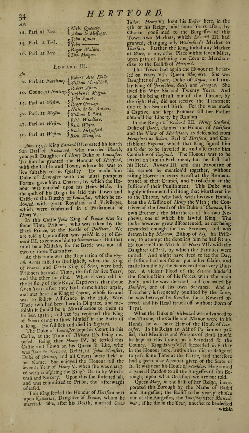 An. 12. Pari, at fork. 15. Pari, at York. 16. Pari, at York. H E RT c Ntch. Queneby. <- Adam le Me ftager. rjohn Kjiunt. I John-- Roger Walden. Tho. Moigne. Edward III. , , r Robert Atte Halle. 2. Pari, at Northamp.\mliiam jyfarefchall. AT . c Robert Aft on. 10. Counc. at Notttng.^Steffjen ie Moigne. John Saunt. 14. Pari, at Weftm. \ Roger Gerveys. c Nich. de St. Antoni. 32. Pari, at Weftm. \mnlam Ballard. c Rich. Windfore. 47. Pari, at Weftm. J RkR pRfryte. , a ?Helynford. 50. Pari, at Weftm. \ RkL mn^ore. Ann. 1345. King Edward III. created his fourth Son Earl of Richmond, who married Blanch, youngeft Daughter of Henry Duke of Lancafter. To him he granted the Honour of Hertford, with the Caftle and Town, where he was to live fuitably to his Quality. He made him Duke of Lancafter with the ufual pompous Forms, gave him a Charter, by which the Ho¬ nour was entailed upon his Heirs Male. In the 50th of his Reign he laid this Town and Caftle to the Dutchy of Lancafter, which he en¬ dowed with great Royalties and Privileges, which were confirmed in a Patliament of In this Caftle John King of France was for fome Time Prifoner, who was taken by the Black Prince, at the Battle of Poictiers. We are told a Commiftion was pafs’d in 33 of Ed¬ ward III. to remove him to Sommerton : But that muft be a Miftake, for the Battle was not till two or three Years after. At this time was the Reputation of the Eng- lifb Arms raifed to the higheft, when the King of France, and David King of Scots, were both Prifoners here at a Time ; rhe firft for five Years, and the other for nine. What is very odd in the Hiftory of thefe Royal Captives is, that about feven Years after they both came hither again, and met here the King of Cyprus, whofe Errand was to follicit Afliftance in the Holy War. Thefe two had been here in Di grace, and me- thinks it fhou’d be a Mortification to them to be feen again ; and yet ’tis reported the King of France came to fhew himfelf in the State of a King. He fell fick and died in England. The Duke of Lancafter kept his Court in this Caftle, at the Time of Richard II s being de- pofed. Being then Henry IV. he fettled this Caftle and Town on his Queen for Life, who was Joan de Navarre, Reiki, of John Montfort, Duke of Britany, and all Courts were held in her Name. She enjoyed the Honour till the feventh Year of Henry V. when file was charg¬ ed with confpiring the King’s Death by Witch¬ craft and Sorcery. Upon this fine forfeited all, and was committed to Prifon, tho’ afterwards veleafed. This King fettled the Honour of Hertford next upon Katherine, Daughter of France, whom he married. She, after his Death, married Owen FORD. Tudor. Henry VI. kept his Eafter here, in the 7th of his Reign, and fome Years after, by Charter, confirmed to the Burgeffes of this Town two Markets, which Edward III. had granted, changing only Wednefdafs Market to Thurfday. Farther the King forbid any Market at Ware, or any other Place within feven Miles, upon pain of forfeiting the Corn or Merchan¬ dize to the Bailiffs of Hertford. This Town had again the Honour to be fet- led on Henry Vi’s Queen Margaret. She was Daughter of Reyner, Duke of Anjou, and titu¬ lar King of Jerufalem, Sicily and Arragon. She lived his Wife Six and Twenty Years. And upon his being thruft out of the Throne, by the right Heir, did not receive the Treatment due to her Sex and Birth. For file was made a Captive, and kept Prifoner till her Father obtain’d her Liberty by Ranfom. In the Reign of Richard III. Henry Stafford, Duke of Bucks, claimed the Honour of Hertford and the View of Hoddefdon, as defeended from Humphrey de Bohun, Earl of Hertford, and Con- liable of England, which that King figned him an Order to be inverted in, and alfo made him Conftable of England. The Honour was to be fettled on him in Parliament, but he firft loft his Head. Richard III. and this Favourite of his, cannot be mention’d together, without railing Horror in every Breaft at the Remem¬ brance of their Crimes, and Satisfadion at the Juftice of their Punifhment. This Duke was highly inftrumental in lifting that Murtherer in¬ to the Throne, who had, with his own Hands, been the Affaflineof Henry theVIth ; the Con¬ triver of the Death of the Duke of Clarence, his own Brother; the Murtherer of his two Ne¬ phews, one of which his lawful King. The Duke however grew difeontented, as not being rewarded enough for his Services, and was draw'n in by Moreton, Bifhop of Ely, his Prifo¬ ner, to attempt the depofing him he had fet up. He contriv’d the Match of Henry VII. with the Daughter of York, by which the Families were unired. ‘ And might have lived to fee the Day, if Juftice had not fooner put in her Claim, and made him die by the Sentence of that very Ufur- per. A violent Flood of the Severn hinder’d the Conjun&ion of his Forces with the main Body, and he was deferted, and concealed by Bantfler, one of his own Servants. And as Treachery is frequently punifhed by the fame, he was betrayed by Bwifter, for a Reward of¬ fered, and his Head ftruck off without Form of Tryal. When the Duke of Richmond was advanced to the Throne, the Caftle and Manor were in his Hands, he was next Heir of the Houfe Lan¬ cafter. In his Reign an A iff of Parliament paf- fed, that Meafures and Weights of Brafs fhou’d be kept at this Town, as a Standard for the County. King Henry Vflf. fucceeded his Father in the Honour here, and either did ordefigned to pafs fome Time at the Caftle, and therefore had a particular Account given of the State of it. It was near his Houfe of Honfdon.' He granted a general Pardon to all the Burgelfes of this Bo¬ rough, upon what Occafton we are not told. Queen Mary, in the firft of her Reign, incor¬ porated this Borough by the Name of Bailiff and Burgeffes; the Bailiff to be yearly chofen out of the Burgeffes, the Thurfday *after Michael¬ mas j if he die in the Year, another to beele&ed within