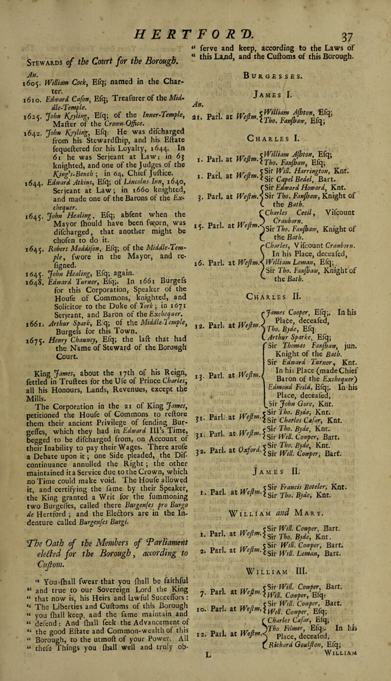 u ferve and keep, according to tlie Laws of Stewards of the Court for the Borough. - this Lajld> and the Cuftoms of <his Boroush’ 1605. William Cock, Efq; named in the Char¬ ter. 1610. Edward Cafon, Efq; Treafurer of the Mid¬ dle-Temple. 1625. John Key ling, Efq; of the Inner-Temple, Matter of the Crown-Office. 1642. John Kjyling, Efq; He was difcharged from his Stewardfhip, and his Eftate fequeftered for his Loyalty, 1644. In 61 he was Serjeant at Law; in 63 knighted, and one of the Judges of the King's.Bench ; in 64, Chief Juftice. 1644. Edward Atkins, Efq; of Lincolns Inn, 1640, Serjeant at Law; in 1660 knighted, and made one of the Barons of the Ex¬ chequer. 1645. John Healing, Efq; abfent when the Mayor fhould have been fworn, was difcharged, that another might be chofen to do it. . 1645. Robert Maddifon, Efq; of the Middle-Tem¬ ple, fwore in the Mayor, and re- figned. 1645. John Healing, Efq; again. 1648. Edward Turner, Efq;. In 1661 Burgefs for this Corporation,. Speaker of the Houfe of Commons, knighted, and Solicitor to the Duke of York; in 1671 Serjeant, and Baron of the Exchequer. 1661. Arthur Spark, Efq; of the Middle-Temple, Burgefs for this Town. 1675. Henry Chauncy, Efq; the latt that had the Name of Steward of the Borough Court. King James, about the 17th of his Reign, fettled in Truftees for the Ufe of Prince Charles, all his Honours, Lands, Revenues, except the Mills. The Corporation in the 21 of King James, petitioned the Houfe of Commons to reftore them their ancient Privilege of fending Bur- geffes, which they had in Edward Ill’s Time, begged to be difcharged from, on Account of their Inability to pay their Wages. There arofe a Debate upon it; one Side pleaded, the Dif- continuance annulled the Right; the other maintained it a Service due to the Crown, which no Time could make void. The Houfe allowed it, and certifying the fame by their Speaker, the King granted a Writ for the fummoning two Burgetfes, called there Burgenjes pro Burgo de Hertford ; and the Ele&ors are in the In¬ denture called Burgenfes Burgi. JThe Oath of the Members of ‘Parliament ektfsd for the Borough, according to Cujlom. “ You-{hall fwear that you fhall be faithful “ and true to our Sovereign Lord the King “ that now is, his Heirs and lawful Succeffors : “ The Liberties and Cuftoms of this Borough “ you fhall keep, and the fame maintain and “ defend : And fhall feek the Advancement of “ the good Eftate and Common-wealth of this « Borough, to the utmoft of your Power. All “ thefe Things you fhall well and truly ob- Burgesses. An. 21 James I. Pari at mam 5 William Altov, Efq; • at WeJtm-lTbo.F<wlh<m, Efq; Charles I. . ,, . T.r a cWilliam Ajbton, Efq; Pari, at Wefim.\Tho_ Efq.4’ „ * 5Sir Will. Harringt on, Knt. .. Pari, at Wefim.\ s{, CafelBMf^n. (Sit Edward Howard, Knt. 3. Pari, at WeftmAsiv Tho. Fanjhaw, Knight of (. the Bath. C Charles Cecil, Vifcount •n 1 _ ta7 a J Cranborn. 15. Pari, at W Tho. Fanjhaw, Knight of f the Bath. r Charles, Vifcount Cranborn. \ In his Place, deceafed, 16. Pari, at Wejim.s. William Leman, Efq; / Sir Tho. Fanjhaw, Knight of the Bath. Charles II. 12. Park 13. Pari, at Wejlm.( 31. Pari. 31. Pari. 32. Pari. i. Pari. 1. Pari. 2. Pari. 7. Pari. 10. Park i2* Pari. L James Cooper, Efq;. In his _ txt a J Plate, deceafed, at WeJlmJ no. Bjde, Efq: C Arthur Sparke, Efq; rSir Thomas Fanjhaw, jun. Knight of the Bath. Sir Edward Tumor, Knt. In his Place (made Chief Baron of the Exchequer') Edmond Fetid, Efq;. In his Place, deceafed, Sir John Gore, Knt. txt a ^Sir Tho. Byde, Knt. at ^ePn’\sit Charles Cafar, Knt. txt a cSir Tho. Byde, Knt. at Wejlm.j^ Cowper, Bart* n r j e Sir Tho. Byde, Knt. at Oxford. \sk wm Comfer. Barf James II: /1 T.r n cSir Francis Boteler, Knt. &tmflw-isitTho.Bjdo, Knt. William and Mary. n7 a cSir Will. Cowper, Bart, at Weftm.\sit no ^ Rnt_ txt a S Sir Will. Cowper, Bart, at Wil. fiart. William III. _ Mr a Sir Will. Cowper, Bart, at mjlm.imil. Cowper, Efq: txt n S Sir Will. Cowper, Bart, at Wejtm.\Wlll Cowper, Elq; (Charles C<efar, Efq; a jTho. Ftlmer, Efq;. In his at WefimA plac£j deceafedj CRtchard Goulfion, Efq; William