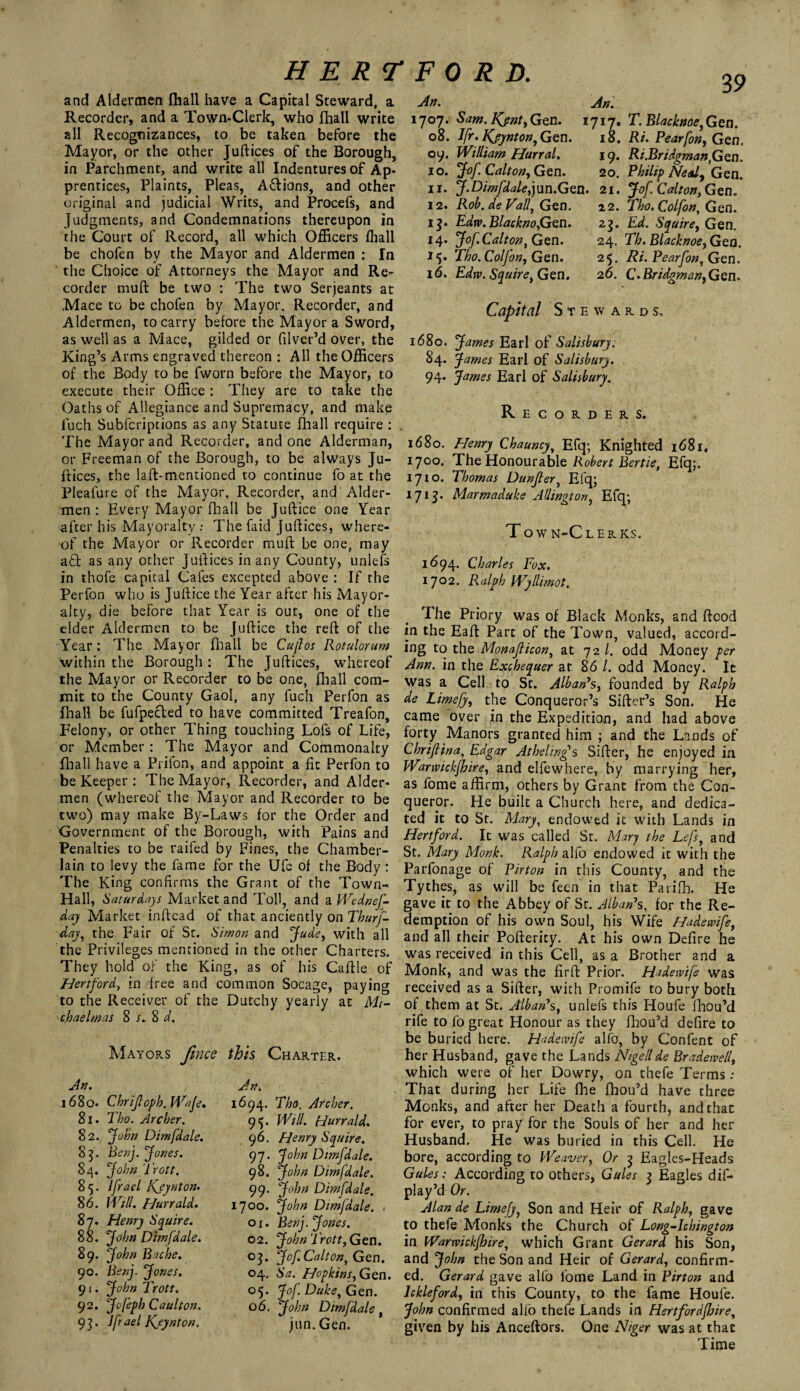 and Aldermen (hall have a Capital Steward, a Recorder, and a Town-Clerk, who fhall write all Recognizances, to be taken before the Mayor, or the other Juftices of the Borough, in Parchment, and write all Indentures of Ap¬ prentices, Plaints, Pleas, A&ions, and other original and judicial Writs, and Procefs, and Judgments, and Condemnations thereupon in the Court of Record, all which Officers ffiall be cholen by the Mayor and Aldermen : In the Choice of Attorneys the Mayor and Re¬ corder muft be two : The two Serjeants at Mace to be chofen by Mayor. Recorder, and Aldermen, to carry before the Mayor a Sword, as well as a Mace, gilded or filver’d over, the King’s Arms engraved thereon : All the Officers of the Body to be fworn before the Mayor, to execute their Office : They are to take the Oaths of Allegiance and Supremacy, and make fuch Subfcriptions as any Statute fhall require : The Mayor and Recorder, and one Alderman, or Freeman of the Borough, to be always Ju¬ ftices, the laft-mentioned to continue fo at the Pleafure of the Mayor, Recorder, and' Aider- men : Every Mayor fhall be Juftice one Year after his Mayoralty: The faid Juftices, where¬ of the Mayor or Recorder muft be one, may a£b as any other Juftices in any County, unlefs in thofe capital Cafes excepted above : If the Perfon who is Juftice the Year after his Mayor¬ alty, die before that Year is out, one of the elder Aldermen to be Juftice the reft of the Year : The Mayor fhall be Cujlos Rotulorum within the Borough : The Juftices, whereof the Mayor or Recorder to be one, fhall com¬ mit to the County Gaol, any fuch Perfon as fhall be fufpecled to have committed Treafon, Felony, or other Thing touching Lofs of Life, or Member : The Mayor and Commonalty fhall have a Prifon, and appoint a fit Perfon to be Keeper : The Mayor, Recorder, and Aider- men (whereof the Mayor and Recorder to be two) may make By-Laws for the Order and Government of the Borough, with Pains and Penalties to be raifed by Fines, the Chamber- lain to levy the fame for the Ufc of the Body: The King confirms the Grant of the Town- Hall, Saturdays Market and Toll, and a Wednef- day Market inftead of that anciently on Thurf- day, the Fair of St. Simon and Jude, with all the Privileges mentioned in the other Charters. They hold of the King, as of his Caftle of Hertford, in free and common Socage, paying to the Receiver of the Dutchy yearly at Mi¬ chaelmas 8 s. 8 d. An. An. 1707. Sam. Kjnt, Gen. 1717. 08. Ifr. Kjtynton, Gen. 18. 09. William Hurral. 19. 10. Jof. Calton, Gen. 20. 11. J. Dimfdale,jun.Gen. 21. 12. Rob. de Vail, Gen. 22. 13. Edw. Blackno,Gen. 2$. 14. Jof. Calton, Gen. 24. 15. Tho.Colfon, Gen. 25. 16. Edrv. Squire, Gen. 26. 39 T. Blacknoe,Gen. Ri. Pearfon, Gen. Ri.Bridgman,Gen. Philip Nealy Gen. Jof. Calton, Gen. Tho. Colfon, Gen. Ed. Squire, Gen. Th. Blacknoe, Geo. Ri. Pear fort, Gen. C- Bridgman, Gen. Mayors fince this Charter. An. 1680. 81. 82. ti¬ ls- 86. 87. 88. 89. 90. 9‘ • 92. 93- Cbriflopb. Wafe, Tbo. Archer. John Dimfdale. Benj. Jones. John frott. Ifrael Kjynton* Will, fjurrald. Henry Squire. John Dimfdale. John Bache. Benj. Jones. John Trott. Jofepb Caul ton. Jfrael Kjynton. An. 1694. 9Y 96. 97- 98. 99. 1700. or- 02. °3- °4* °5* 06. Tho. Archer. Will. Hurrald. Henry Squire. John Dimfdale. John Dimfdale. John Dimfdale. John Dimfdale. Benj. Jones. John Trott, Gen. Jof Calton, Gen. Sa. Hopkins, Gen. Jof. Duke, Gen. John Dimfdale jun. Gen. Capital Stewards, 1680. James Earl of Salisbury. 84. j ames Earl of Salisbury. . 94. James Earl of Salisbury. Recorders. 1680. Henry Chauncy, Efq; Knighted 1681. 1700. The Honourable Robert Bertie, Efq;. 1710. Thomas Dunfler, Efq; 1713. Marmaduke Arlington, Efq; Tow n-Cl ERKS. 1694. Charles Fox. 1702. Ralph Wyllimot. The Priory was of Black Monks, and flood in the Eaft Part of the Town, valued, accord¬ ing to the Monaflicon, at 72 l. odd Money per Ann. in the Exchequer at 86 /. odd Money. It was a Cell to St. Alban’s, founded by Ralph de Limefy, the Conqueror’s Sifter’s Son. He came over in the Expedition, and had above forty Manors granted him ; and the Lands of Chriflina, Edgar Athelingfs Sifter, he enjoyed in Warwickfhire, and elfewhere, by marrying her, as fome affirm, others by Grant from the Con¬ queror. He built a Church here, and dedica¬ ted it to St. Mary, endowed it with Lands in Hertford. It was called St. Mary the Lefs, and St. Mary Monk. Ralph alfo endowed it with the Parfonage of Pirton in this County, and the Tythes, as will be feen in that Parifh. He gave it to the Abbey of St. Alban*s, for the Re¬ demption of his own Soul, his Wife Hadewife, and all their Pofterity. At his own Defire he was received in this Cell, as a Brother and a Monk, and was the firft Prior. Hadewife was received as a Sifter, with Promife to bury both of them at St. Alban’s, unlefs this Houfe fhou’d rife to fo great Honour as they fhou’d defire to be buried here. Hadewife alfo, by Confent of her Husband, gave the Lands Nigellde Bradewe/l, which were of her Dowry, on thefe Terms ; That during her Life fhe fhou’d have three Monks, and after her Death a fourth, and than for ever, to pray for the Souls of her and her Husband, He was buried in this Cell. He bore, according to Weaver, Or 3 Eagles-Heads Gules: According to others, Gules 2 Eagles dis¬ play’d Or. Alan de Limefy, Son and Heir of Ralph, gave to thefe Monks the Church of Long-lchington in Warwickfhire, which Grant Gerard his Son, and John the Son and Heir of Gerard, confirm¬ ed. Gerard gave alfo fome Land in Pirton and Ickleford, in this County, to the fame Houfe. John confirmed alio thefe Lands in Hertfordshire, given by his Anceftors. One Niger was at that Time