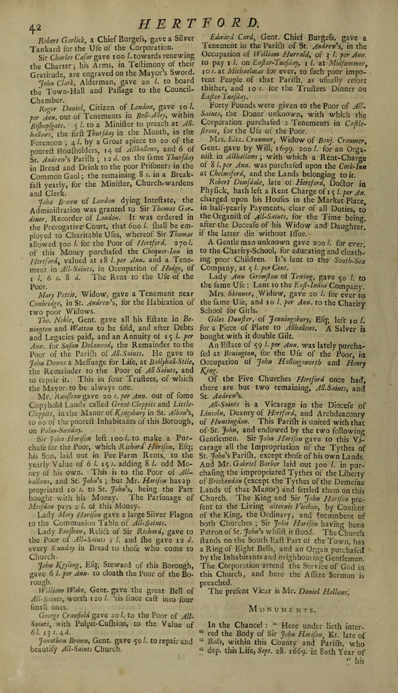 Robert Garlick, a Chief Burgefs, gave a Silver Tankard for the Ufe of the Corporation. Sir Charles Cafar gave 100 ^ towards renewing the Charter; his Arms, in Teftimony of their Gratitude, are engraved on the Mayor’s Sword. John Clark, Alderman, gave 20 /. to board the Town-Hall and Paffage to the Council- Chamber. Hooer Daniel, Citizen of London, gave 10 /. per Ann. out of Tenements in Bell-Alley, within Bifhopfgate. 5 /. to a Minifter to preach at AIL hallow, the fir ft Thurfday in the Month, in the Forenoon ; 4 /. by a Groat apiece to 20 of the pooreft Hou[holders, 14 of Allhallows, and 6 of St. Andrew's Parifh ; 12 d. on the fame Thurfday in Bread and Drink to the poor Prifoners in the Common Gaol; the remaining 8 s. in a Break- fa ft yearly, for the Minifter, Church-wardens and Clerk. John Brown of London dying Inteftate, the Adminifiration was granted to Sir Thomas Gar¬ diner, Recorder of London. It was ordered in the Prerogative'Court, that 600 /. fhall be em¬ ployed to Charitable Ufes, whereof Sir Thomas allowed 300 /. for the Poor of Hertford. 270/. of this Money purchafed the Chequer-Inn in Hertford, valued at 18 l.per Ann. and a Tene¬ ment in All-Saints, in Occupation of Hodge, of x l. 6 s. 8 d. The Rent to the Ufe of the Poor. Mary Pettit, Widow, gave a Tenement near Cowbridge, in St. Andrew's, for the Habitation of two poor Widows. Tho. Noble, Gent, gave all his Eftate in Be- nington and Watton to be fold, and after Debts and Legacies paid, and an Annuity of 15 /. per Ann. for Sufan Delawood, the Remainder to the Poor of the Parifh of All-Saints. He gave to John Downs a Meffuage for Life, at BailyballStile, the Remainder to the Poor of AllSaints, and to repair it. This in four Truftees, of which the Mayor to be always one. Mr, Ranfbaw gave 20 s. per Ann. out of fome Copyhold Lands called Great Cleppits and Little- Cleppits, in the Manor of Kjngsbury in St. Alban's, to 60 of the pooreft Inhabitants of this Borough, on Palm-Sunday. Sir John Harifon left 100/. to make a Pur- chafe for the Poor, which Richard Harifon, Efq; his Son, laid out in Fee Farm Rents, to the yearly Value of 6 /. 15 s. adding 8 /. odd Mo¬ ney of his own. This is to the Poor of All- hallows, and Sr. John's ; but Mr. Harifon hasap propriated 10 s. to Sr. John's, being the Part bought with his Money. The Parfonage of Msefdon pays 2 1. of this Money. Lady Mary Harifon gave a large Silver Flagon to the Communion Table of All-Saints. Lady Eanfhaw, Relift of Sir Richard, gave to the Poor of All-Saints 5 /. and fhe gave 12 d. every S’ unday in Bread to thofe who come to Church. John Isjyling, Efq; Steward of this Borough, gave 6 /. per Ann- to cloath the Poor of the Bo¬ rough. William Wake, Gent, gave the great Bell of All-Saints, worth 120 /. ’tis lince call into four finall ones. George Cranfield gave 20 l. to the Poor of All- Saints, with Pulpit-Cufhion, to the Value of 61. s. 4^. Jonathan Brown, Gent, gave 50 /. to repair and beautify All-Saints Church. Edward Card, Gent. Chief Burgefs, gave a Tenement in the Parifh of Sr. Andrew's, in the Occupation of William Hurrald, of 3 /. per Ann. to pay 1 /. on Eajter-Tuefday, 1 /. at Midfummer, 10 s. at Michaelmas for ever, to fuel) poor impo¬ tent People of that Parifh, as ufually refort thither, and 105. for the Truftees Dinner on Eajter-Tuefday. Forty Pounds were given to the Poor of All- Sawts, the Donor' unknown, with which the Corporation purchafed 2 Tenements in Cajtle- flreet, for the Ufe of the Poor. Mrs. Eltz. Cranmer, Widow of Ben]. Cranmer, Gent, gave by Will, 1699. 200 /. for an Orga- nift in Allhallows; with which a Rent-Charge of 8 l.per Ann. was purchafed upon the Cock-Inn at Chelmsford, and the Lands belonging to it. Robert Dim]dale, late of Hertford, DoHor in Phyfick, hath left a Rent Charge of 15 l.per An. charged upon his Houfes in the Market-Place, in half-yearly Payments, clear of all Duties, to the Organift of All-Saints, for the Time being, after the Deceafe of his Widow and Daughter, if the latter die without Iflue. • A Gentle man unknown gave 200/. for ever to the Charity-School, for educating and cloath- ing poor Children. It’s lent to the South-Sea Company, at 5 /. per Cent. Lady Ann Grimfton of Tewing, gave 50 l. to the fame Ufe : Lent to the Eafl.India Company. Mrs. Skinner, Widow, gave 20 /. for ever to the fame Ufe, and 10 /. per Ann. to the Charity School for Girls. Giles Dunfter, oI Jenningsbury; Efq'; left 10 /. for a Piece of Plate to .Allhallows. A Salver is bought with it double Gilt. An Eftate of 59 l.per Ann. was lately purcha¬ fed at Bonington, for the Ufe of the Poor, in Occupation of John Hollingsworth and Henry King- 01 the Five Churches Hertford once had, there are but two remaining, All-Saints, and St. Andrew's. All-Saints is a Vicarage in the Diocefe of Lincoln, Deanry of Hertford, and Archdeaconry of Huntingdon. This Parifh is united with that of-Sr. John, and endowed by the two following Gentlemen. Sit John Harifon gave to this Vi¬ carage all the Impropriation of the Tythes of St. John's Parifh, except thofe of his own Lands. And Mr. Gabriel Barbor laid out 300 /. in pur- chafing the impropriated Tythes of the Liberty of Brickendon (except the Tythes of the Demefne Lands of that Manor) and fettled them on this Church. The King and Sir John Harifon pre- fent to the Living alternis Vicibns, by Content of the King, the Ordinary, and Incumbent of both Churches ; Sir John Harifon having been Patron of St. John's whilft it flood. The Church Hands on the South Eaft Part of the Town, has a Ring of Eight Bells, and an Organ purchafed by the Inhabitants and neighbouring Gentlemen. The Corporation attend the Service of God in this Church, and here the Affize Sermon is preached. The prefent Vicar is Mr. Daniel Hallows! Monuments. In the Chancel : “ Here under Iieth inter¬ red the Body of Sir John Harifon, Kr. late of Balls, within this County and Parifh, who dep. this Life, Sept. 28. 1669. in 80th Year of “ his