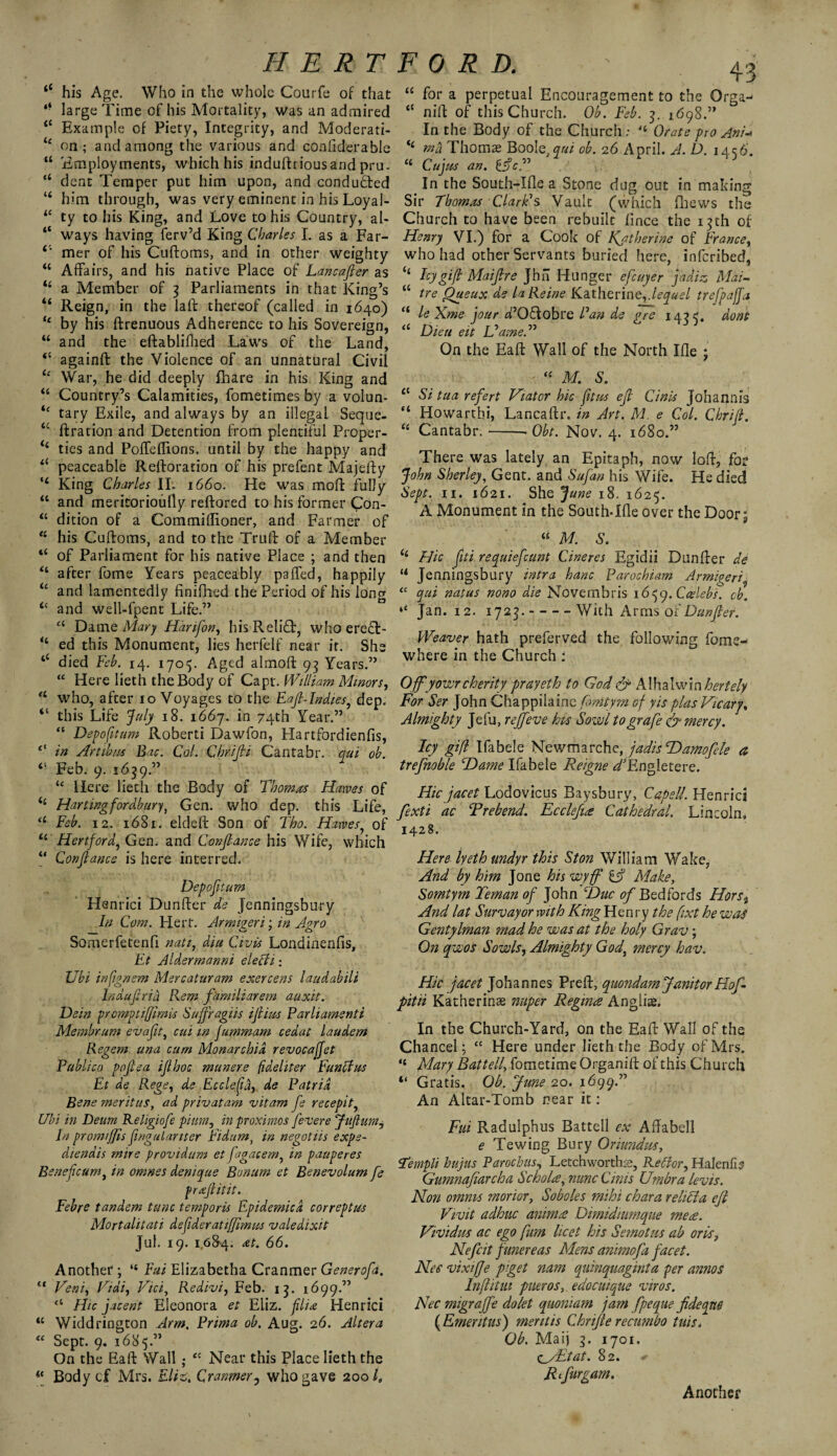 <c his Age. Who in the whole Courfe of that *• large Time of his Mortality, was an admired “ Example of Piety, Integrity, and Moderati- <4 on; and among the various and confiderable “ Employments, which his induftriousand pru. “ dent Temper put him upon, and conduced “ him through, was very eminent in his Loyal- 44 ty to his King, and Love to his Country, al- “ ways having ferv’d King Charles I. as a Far- 4‘ mer of his Cuftoms, and in other weighty 44 Affairs, and his native Place of Lancafier as “ a Member of 3 Parliaments in that King’s “ Reign, in the laft thereof (called in 1640) 4 by his ftrenuous Adherence to his Sovereign, 44 and the eftabliflied Laws of the Land, 44 againft the Violence of an unnatural Civil tc War, he did deeply fhare in his King and 44 Country’s Calamities, fometimes by a volun- ic tary Exile, and always by an illegal Seque- u ftration and Detention from plentiful Proper- <4 ties and Poffedions, until by the happy and 4< peaceable Reftoration of his prefent Majefty ‘4 King Charles II. 1660. He was moll: fully 44 and meritorioully reftored to his former £on- 44 dition of a Commiftioner, and Farmer of 44 his Cuftoms, and to the Trull of a Member 44 of Parliament for his native Place ; and then 44 after fome Years peaceably paffed, happily u and lamentedly finifhed the Period of his long 4c and well-fpent Life.” a Damq Mary Harifon, hisRelidft, who ere£t- “ ed this Monument, lies herfelf near it. She “ died Feb. 14. 1705. Aged almoft 93 Years.” 44 Here Iieth the Body of Capt. William Minors, 44 who, after 10 Voyages to the Eaf-Indies, dep. “ this Life July 18. 1667. in 74th Year.” “ Depofitum Roberti Dawfon, Hartfordienfis, 0 in Artibns Bac. Col. Cbrifti Cantabr. qui ob. “ Feb. 9. 1659.” 44 Here Iieth the Body of Thomas Hawes of <4 Hartingfordbur), Gen. who dep. this Life, u Feb. 12. 1681. eldeft Son of Tho. Hawes, of 44 Hertford, Gen. and Conjlanee his Wife, which “ Conjlanee is here interred. Depofitum Henrici Dunfter de Jenningsbury In Com. Hert. Armigeri; in Agro Somerfetenfi nati, diu Civis Londinenfis, Ft Aldermanni elect 1: Ubi infignem Mercaturam exercens laudabili Indufria Rem familiarem auxit. Dein prompt ifimis Sujfragiis if ins Parliamenti Membrum evaft, cui in fummam cedat laudem Regem una cum Monarchic revocajfet Publico pofiea ijlhoc munere fideliter Functus Et de Rege, de EccleCid, de Patrid Bene meritus, ad privatam vitam fe recepity Ubi in Deum Religiofe pium, in proximos fevere Jafium, In prom/ffis fngulariter Fidum, in negotiis exps- diendis mire providum et fagacem, in pauperes Benefcumi in omnes denique Bonurn et Benevolum fe frafiitit. Febre tandem tunc temporis Epidemicd correptus Mortalitati defderat iffw us valedixit Jul. 19. 1,684. at. 66. Another ; “ Fui Elizabetha Cranmer Generofa. 44 Veni, Vidi, Vicf Redivi, Feb. 13. 1699.” “ Hie jacent Eleonora et Eliz. filia Henrici 44 Widdrington Arm. Prima ob. Aug. 26. Altera “ Sept. 9. 1685.” On the Eaft Wall ; “ Near this Place Iieth the 43 44 for a perpetual Encouragement to the Orga- 4C nift of this Church. Ob. Feb. 3. 1698.” In the Body of the Church; “ Orate pro Ani-> <4 rnd Thomas Boole, qui ob. 26 April. A. D. 14c6. 44 Cujus an. tfcT In the South-Idea Stone dug out in making Sir Thomas Clark1 s Vault (which fhews the Church to have been rebuilt fince the 13th of Henry VI.) for a Cook of Katherine of France, who had other Servants buried here, inferibed, <4 Icy gif Maifire Jhii Hunger efeuyer jadiz Mai- 44 tre Queux de laReine Katherine,.lequel trefpajja 44 le Xme jour d’Oftobre Pan de gre 1455. dont 44 Dieu eit Flame. ” On the Eaft Wall of the North Ifle ; 44 M. S. 44 Si tua refert Viator hie ftus eft Cinis Johannis 84 Howarthi, Lancaftr. in Art. M. e Col. Chrif. 44 Cantabr.-- Obt. Nov. 4. 1680.” i( Body cf Mrs. Eliz. Cranmer, who gave 200 /„ There was lately an Epitaph, now loft, for John Sherley, Gent, and Sufan his Wife. He died Sept. 11. 1621. She June 18. 1625. A Monument in the South-Lie over the Door 9 “ M. S. 44 Hie fti requiefeunt Cineres Egidii Dunfter de 44 Jenningsbury intra banc Parochiam Armigeri “ qui natus nono die Novembris 1659. Ccelebs, cb. “ Jan. 12. 1723.-With Arms oI Dunfter. Weaver hath preferved the following fome- where in the Church : Offyowr cherity prayeth to God & Alhalwin hertely For Ser John Chappilaine fonitym of yis plas Vicary, Almighty Jefu, reffeve his Sowl tografe & mercy. Icy gif Ifabele Newmarche, jadis Hamofele a trefnoble cDame Ifabele Reigne d*Engletere. Hie facet Lodovicus Baysbury, Capell. Henrici fexti ac Trebend. Ecclefue Cathedral. Lincoln, 1428. Here lyeth undyr this Ston William Wake, And by him Jone his wyff if Make, Somtym Teman of John Hue of Bedfords Hors% And lat Sums ay or with King Flenry the fixt he was Gentylman mad he was at the holy Grav ; On qwos Sowls, Almighty God\ mercy hav. Hie facet Johannes Preft, quondam Janitor Hof pitii Katherinae muper Regina Anglis. In the Church-Yard, on the Eaft Wall of the Chancel; “ Here under Iieth the Body of Mrs. Mary Battelf fometime Organift of this Church “ Gratis. Ob. June 20. 1699.” An Altar-Tomb near it: Fui Radulphus Battell ex Affabell e Tewing Bury Oriundus, Templi hujus Paroebus, Letchworthse, Rettor, Halenfis Gumnafiarcha Scholte, nunc Cinis Umbra levis. Non omnis manor y Soboles m'thi char a rebel a eft Vivit adhuc animat Dimidiumque mere. Vividus ac ego fum licet his Semotus ab oris, Nefcit funereas Mens animofa facet. Nee vixifje piget nam quinquaginta per annos Inf it in pueros, edocuique viros. Nec migraffe dolet quoniam jam fpeque fideque ( Emeritus) mentis Chrifte recumbo tuis. Ob. Maij 3. 1701. <c_y£tat. 82. + Rcfur gam. Another