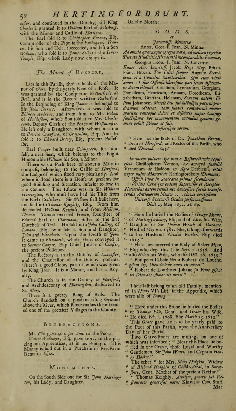 H E RT I NGFORDBURT. taper, and continued in the Dutchy, till King Charles I. granted it to William Earl of Salisbury, with the Manor and Caftle of Hertford. The Earl fold it to Chriflepber Vernon, Efq; Comptroller of the Pipe in the Exchequer. Fran¬ cis, his Son and Heir, fucceeded, and left a Son William, who fold it to James Selby of the Inner- Temple, Efq; whofe Lady now enjoys it. The Manor of Roxford, Lies in this Parifb, tho’ it holds of the Ma¬ nor of Ware, by the yearly Rent of a Rofe. It was granted by the Conqueror to Goisfride de Bech, and is in the Record written Rocbesford. In the Beginning of King James it belonged to Sir John Ferrers. Afterwards it was fold to Phineas Andrews, and from him to Mr. Balam of Hoidefdon, whofe Son fold it to Mr. Charli- comb, Deputy Clerk of the Peace of Wejlmnfler. He left only a Daughter, with whom it came to Patrick Crawford, of Grays-lnn, Efq; And he fold it to Edward Bracey, Efq; prefent Poffef- for. Earl Cowper built near Coin-green, for him- felf, a neat Seat, which belongs to the Right Honourable William his Son, a Minor. There was a Park here of about a Mile in compafs, belonging to the Caftle of Hertford, the Lodge of which flood very pleafantly. And where it flood there is a Houfe at prefent, for good Building and Situation, inferior to few in the County. This Eflate was in Sir William Harrington, who mufl have had his Title from the Earl of Salisbury. Sir William firfl built here, and fold it to Thomas Kfightly, Efq;. From him defcended William Kfightly, and from William, Thomas. Thomas married Francis, Daughter of Edward Earl of Clarendon, Sifter to the firfl Dutchefs of Fork. He fold it to John Culling, of London, Efq; who left a Son and Daughter, John and Elizabeth. Upon the Death of John it came to Elizabeth, whofe Heirs conveyed it to Spencer Cowper, Efq; Chief Juftice of Chefler, the prefent Poffeffor. The Redory is in the Dutchy of Lancafter, and the Chancellor of the Dutchy prefents. There’s a good Glebe, part of which was given by King John. It is a Manor, and has a Roy- alty. The Church is in the Deanry of Hertford, and Archdeaconry of Huntingdon, dedicated to St. Mary. There is a pretty Ring of Bells. The Church ftandeth on a pleafant rifing Ground above the River, which River makes thisefteem- ed one of the prettiefl Villages in the County. Benefactions. Mr. Ellis gave 40 /. per Ann. to the Poor. Walter Walhnger, Efq; gave 400 l. to the pla¬ cing out Apprentices, as in his Epitaph. This Money is laid out in a Purchafe of Fee-Farm Rents in Effex. Monuments. On the Soutli Side one for Sir John Harring¬ ton, his Lady, and Daughter. On the North : T>. O. M. S. et Jucundiff. Memorise Annas, Geor. F. Joan. N. Minnse Ad omnia qu£cunque egregia natre, admeltora regreffa cPietatefPudicitiafPrudentid incomp arabihs Fosmin£, Georgius Leon. F. Joan. N. Calvertus. Eques Aur. Inviffiff. Jacob. Regi Mag. Britan. Franc. Hibem. Tio Felici femper Augufto Secret, prim, et a Conciliis Santiionbm. ffui cum vixit annos 18 fine Ojfenfa liberofque parifexus difcrimi- ne decern reliquit, Cecilium, Leonardum, Georgium, Francifcum, Henricum, Annam, Dorotheam, Eli* zabetham, Graham, Helenam, Sextum autem Fi- lium Johannem Mortis heu fui luElufquepaternipro¬ dr amum ediderat, tarn fuavis contubernii memor maritus tantoque dolori et defiderio impar Conjugi fantiiffimee hoc monumentum manubus geminis ge- mens pofuit (ibique et fits, P offer ifque eorum. “ Here lies the Body of Dr. Jonathan Brownt “ Dean of Hereford, and Redor of this Parifh, who “ died TTecemb. 1643. In vicino pulvere fpe beat a Refurreclionis requi- efcit Chriftopherus Vernon, ex antiqua familia Vernonum de Haddon, m Agro Derbienfi, ortus nuper hujus Maneriide Hertingfordbury SDommus, Officii Pip£ in Scaccario primus fecondarim Viridis Cera (in eodem) Supervisor et Receptor Notioribus autem titulis nec Succeffori facile transfe- rendis Antiquorum Memor .... c lav is peritijfima. Univerfi Scaccarii Oculus perfpicaciffimus Obiit 25 Maij 1652. at. 69. “ Here lie buried the Bodies of George Mynne, of E/artingfordbury, Efq; and of FJiz. his Wife, “ Daughter of Sir Thomas Wroth of Durance. “ He died May 20. 1581. She, taking afterwards to her Husband Nicolas Boteler, Efq; died “ 1613.” “ Here lies interred the Body of Robert Mynny 0 Efq; who dep. this Life Sept. 1. 1656. And “ alfo Helen his Wife, who died Oil. 16. 1659.” “ Philipe et Ifabele files a Robert de Louthe, &fent *cy> F)ieu de leur ames cit merci.” “ Robert de Louthe et Johane fa Feme gifent 1 ‘ ici Dieu des Aimes cit merci?' Thefe laft belong to an old Family, mention¬ ed in Henry Vi’s Lift, in the Appendix, which were alfo of Tewing. il Here under this Stone lie buried the Bodies u of Thomas Ellis, Gent, and Grace his Wife. “ He died Feb. 4. 1608. She March 23.1612.” This Grace gave 40 s. to be yearly paid to the Poor of this Parifh, upon the Anniverfary Day of her Burial. Two Grave-ftones are miffing, on one of which was infcribed ; “ Near this Place lie bu- u tied in one Grave, thofe Loyal and Worthy ‘‘ Gentlemen, Sir John Watts, and Captain Hen. “ ry Hooker The other for Mrs. Mary Hodgkin, Widow <l of Richard Hodgkin of Chil'ds-Arral, in Shrop- ‘‘ Jhire, Gent. Mother of the prefent Re&or.” “ Thomas Keighly, Armiger, generis fui Re- “ jlaurator generofus natus Kinvirise Com. Staff. Mar.