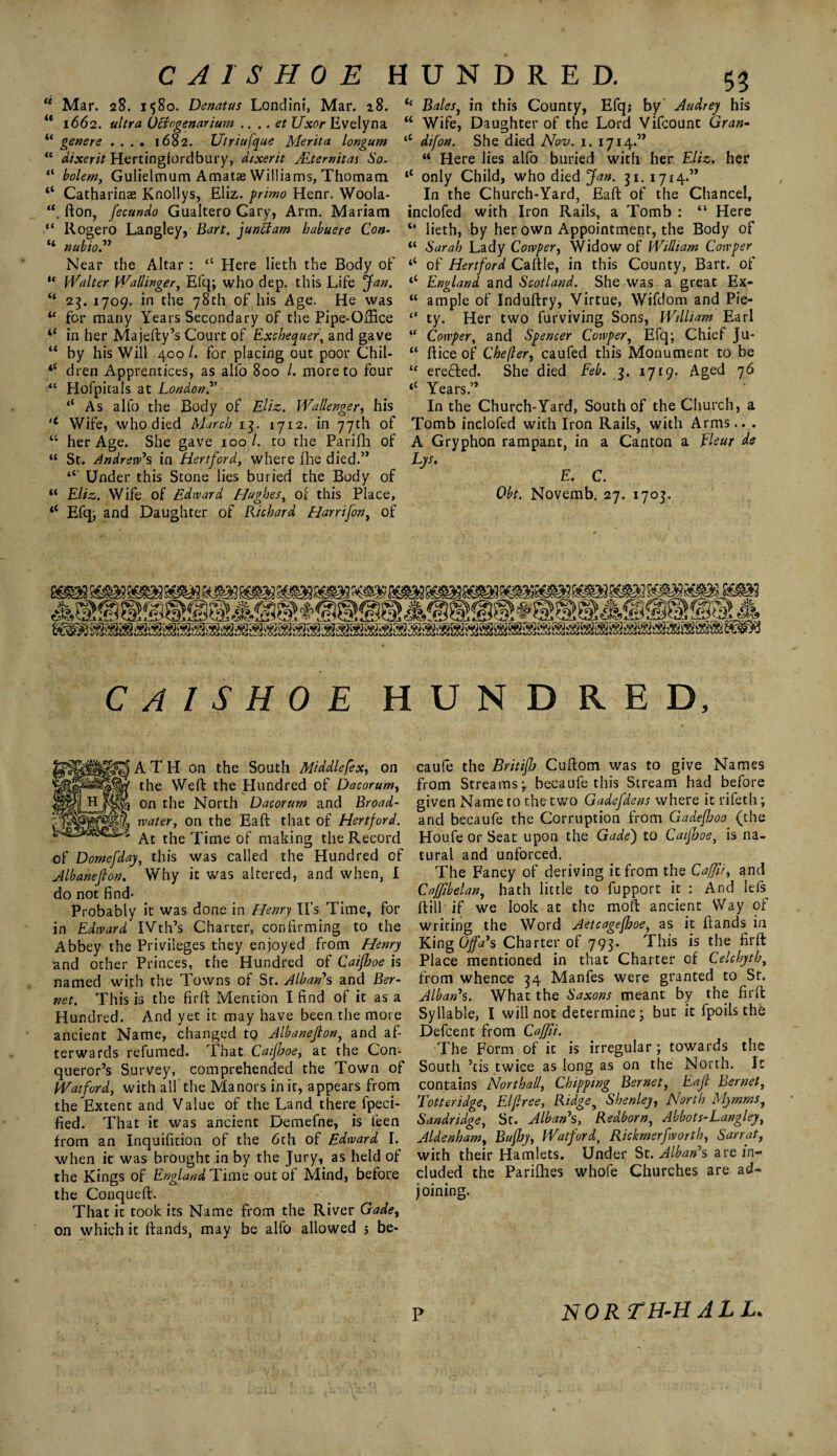 C A 1S H 0 E HUNDRED. “ Mar. 28. 15So. Denatus Londini, Mar. 28. “ 1662. ultra Ochgenarium .... et Uxor Evelyn a ic genere .... 1682. Utriufque Merita lor.gum “ dixerit Hertingfordbury, dixerit JEtemitas So- “ bolem, Gulielmum Amatae Williams, Thomam ‘‘ Catharinas Knollys, Eliz. primo Henr. Woola- fton, Jecundo Gualtero Cary, Arm. Mariam “ Rogero Langley, Bart, junctam habuere Con- “ nub to” Near the Altar: <c Here lieth the Body of “ Walter Wallinger, Efq; who dep. this Life jfan. “ 23. 1709. in the 78th of his Age. He was u for many Years Secondary of the Pipe-Office “ in her Majefty’s Court of Exchequer, and gave “ by his Will 400/. for placing out poor Chil- *c dren Apprentices, as alio 800 /. more to four “ Hofpitals at London.” ‘‘ As alfo the Body of Eliz. Wa/lenger, his <c Wife, who died March 13. 1712. in 77th of “ her Age. She gave 100 l. to the Parifh of “ St. Andrew's in Hertford, where fhe died.” Under this Stone lies buried the Body of “ Eliz. Wife of Edward Hughes, of this Place, “ Efq; and Daughter of Richard Harrifon, of ic Bales, in this County, Efq; by Audrey his “ Wife, Daughter of the Lord Vifcount Gran- (C dtfon. She died Nov. 1. 1714.” “ Here lies alfo buried with her Eliz. her tl only Child, who died Jan. 31. 1714.” In the Church-Yard, Eaft of the Chancel, inclofed with Iron Rails, a Tomb : “ Here “ lieth, by her own Appointment, the Body of “ Sarah Lady Cotvper, Widow of William Cowper ‘‘ of Hertford Caftle, in this County, Bart, of ‘‘ England and Scotland. She was a great Ex- “ ample of Induftry, Virtue, Wifdom and Pie- “ ty. Her two furviving Sons, William Earl “ Cowper, and Spencer Cowper, Efq; Chief Ju- “ ftice of Chefler, caufed this Monument to be “ erefted. She died Feb. 3. 1719. Aged 76 <c Years.” In the Church-Yard, South of the Church, a Tomb inclofed with Iron Rails, with Arms.. . A Gryphon rampant, in a Canton a Fleur de Lys. E. C. Obt. Novemb. 27. 1703, C A I S H 0 E H A T H on the South Middlefex, on the Weft the Hundred of Dacorum, on £he North Dacorum and Broad- rvater‘> on r^e ^iat Fiertford. ^.t tjie jiuje of making the Record of Domefday, this was called the Hundred of Albanefton. Why it was altered, and when, I do not find* Probably it was done in Henry IPs Time, for in Edward IVth’s Charter, confirming to the Abbey the Privileges they enjoyed from Henry and other Princes, the Hundred of Caifhoe is named wirh the Towns of St. Alban's and Ber- net. This is the firft Mention I find of it as a Hundred. And yet it may have been the more ancient Name, changed to Albanejlon, and af¬ terwards refumed. That Caifhoe, at the Con¬ queror’s Survey, comprehended the Town of Watford, with all the Manors inic, appears from the Extent and Value of the Land there fpeci- fied. That it was ancient Demefne, is leen from an Inquifition of the 6th of Edward I. when it was brought in by the Jury, as held of the Kings of England Time out of Mind, before the Conqueft. That ic took its Name from the River Gade, on which it ftands, may be alfo allowed 5 be- U N D R E D, caufe the Britifh Cuftom was to give Names from Streams; becaufe this Stream had before given Name to the two Gadefdens where it rifeth; and becaufe the Corruption from Gadefljoo (the Houfe or Seat upon the Gade) to Caifhoe, is na¬ tural and unforced. The Fancy of deriving it from the Caffii, and Caffibelan, hath little to fupport it : And lefs ftill if we look at the moft ancient Way of writing the Word Aetcagefhoe, as it ftands in King Offa's Charter of 793. This is the firft Place mentioned in that Charter of Celchyth, from whence 34 Manfes were granted to St. Alban's. What the Saxons meant by the firft Syllable, I will not determine; but ic fpoils the Defcent from Caffii. The Form of ic is irregular ; towards the South ’cis twice as long as on the North. Ic contains Northall, Chipping Bernet, Eajl Bernet, Totteridge, Elflree, Ridge9 Shenley1 North Mymms1 Sandridge, St. Alban's, Redborn, Abbots-Langley, Aldenham, Bufhy, Watford, Rickmerfvorth, Sarrat, with their Hamlets. Under St. Alban's are in¬ cluded the Parilhes whofe Churches are ad¬ joining. P NORTH-HALL*