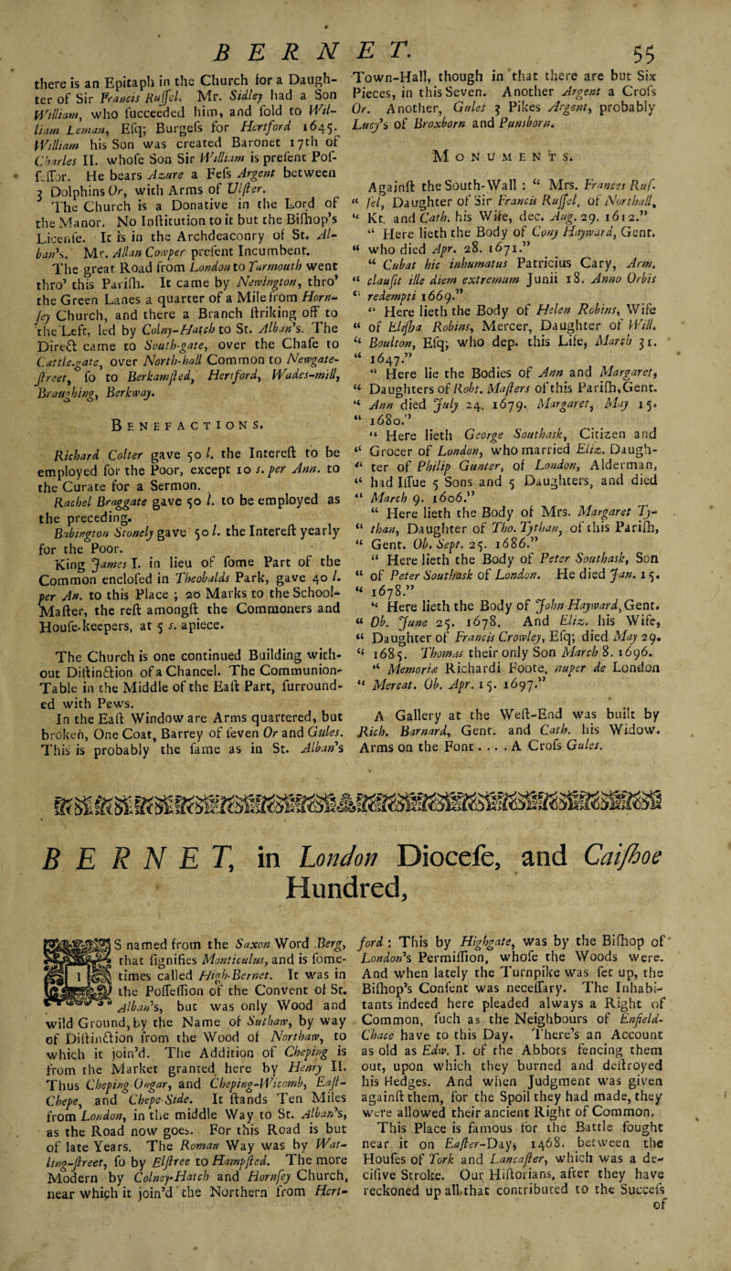 there is an Epitaph in the Church for a Daugh¬ ter of Sir Francis Rujfel. Mr. Sidley had a Son William, who iucceeded him, and fold to Wil¬ liam Leman, Efq; Burgefs for Hertford 1645. William his Son was created Baronet 17th of Charles II. whofe Son Sir William is prefenc Pof- Cffor. He bears Az>ure a Fefs Argent between ? Dolphins Or, with Arms of Vlfier. The Church is a Donative in the Lord of the Manor. No Inftitution to it but the Bifhop’s Licenfe. It is in the Archdeaconry of St. Al¬ ban's. Mr. Allan Conger prefent Incumbent. The great Road from London to Tarmouth went thro’ this Parifh. It came by Newington, thro’ the Green Lanes a quarter of a Mile from Horn- Jey Church, and there a Branch linking off to the Left, led by Colny-Hatch to St. Alban1 s. The DireT came to South-gate, over the Chafe to Cattle.ate, over North-hall Common to Newgate- jheet, * fo to Berkamfled, Hertford, Wades-mill, Braughing, Berk way. Benefactions. Richard Colter gave 50 l. the Intereft fo be employed for the Poor, except 10 /. per Ann. to the Curate for a Sermon. Rachel Braggate gave $0 /. to be employed as the preceding. Babwgton Stonely gave 50 /. the Intereft yearly for the Poor. King James I. in lieu of fome Part of the Common enclofed in Theobalds Park, gave 40 /. per Jn. to this Place ; 20 Marks to the School- Mafter, the reft amongft the Commoners and Houfe-keepers, at 5 s. apiece. The Church is one continued Building with¬ out DiftinTion of a Chancel. The Communion- Table in the Middle of the Eaft Part, lurround- ed with Pew's. In the Eaft Window are Arms quartered, but broken, One Coat, Barrey of feven Or and Gules. This is probably the lame as in St. Alban1 s Town-Hall, though in that there are but Six Pieces, in this Seven. Another Argent a Crols Or. Another, Gules 3 Pikes Argent, probably Lucy’s of Broxborn and Punshorn. M O N U M E N T S. Againft theSouth-Wall : u Mrs. Frances Ruf. « (el, Daughter of Sir Francis Rujfel, of Northalf “ Kt. and Cath. his Wife, dec. Aug. 29. 1612.11 u Here lieth the Body of Cony Hayward, Gent* “ who died Apr. 28. 1671.” “ Cubat hie inhumatus Patricius Cary, Ann. “ claufit tile diem extremum Junii 18. Anno Orbis redempti 166 yd1 “ flere lieth the Body of Helen Robins, Wife « of El if? a Robins, Mercer, Daughter of Will. “ Boulton, Efq; who dep. this Life, March 31. “ 1647.” “ Here lie the Bodies of Ann and Margaret, u Daughters of Robt. Majlers of this Parifh,Gent. “ Ann died July 24. 1679. Margaret, May 15. “ 1680.” “ Here lieth George Southask, Citizen and “ Grocer of London, who married Eliz. Daugh- ter of Philip Gunter, of London, Alderman, “ had Iffue 5 Sons and 5 Daughters, and died “ March 9. 1606.” “ Here lieth the Body of Mrs. Margaret Ty- “ than, Daughter of Tho. Tythan, of this Parifh, u Gent. Ob. Sept. 25. 1686.” “ Here lieth the Body of Peter Southask, Son “ of Peter Southask of London. He died Jan. 15. “ 1678.” “ Here lieth the Body of John Hayward, Gent* « Ob. June 25. 1678. And Eliz. his Wife, u Daughter of Francis Crowley, Efq; died May 29. (( 1685. Thomas their only Son March 8. 1696. Memoria Richardi Foote, nuper de London “ Mercat. Ob. Apr. 15. 1697.” A Gallery at the Weft-End was built by Rich. Barnard, Gent, and Cath. his Widow. Arms on the Font.... A Crofs Gules. B E R N E T, in London Diocefe, and Caijhoe Hundred, S named from the Saxon Word Berg, that fignifies Monticulus, and is fome- times called High- Be met. It was in the Poffeflion of the Convent of St. Alban1 s, but was only Wood and wild G round, by the Name of Suthaw, by way of Diftin&ion from the Wood of Northaw, to which it join’d. The Addition of Cheping is from the Market granted here by Henry II. Thus Cheping.Ongar, and Cheping-Wicomb, Eafi- Chepe, and Chepe-Side. Ic {lands Ten Miles from London, in the middle Way to St. Alban1 s, as the Road now goes. For this Road is but of late Years. The Roman Way was by Wat- l mg-freer, fo by Elf fee to Hampfed. The more Modern by ColneyHatch and Hornfey Church, near which it join’d the Northern from Hert¬ ford ; This by Highgate, was by the Bifhop of London1 s Permiffion, whofe the Woods were. And when lately the Turnpike was fee up, the Bifhop’s Confent was neceffary. The Inhabi¬ tants indeed here pleaded always a Right of Common, fuch as the Neighbours of Enfield- Chace have to this Day. There’s an Account as old as Edw. I. of the Abbots fencing them our, upon which they burned and deftroyed his Hedges. And when Judgment was given againft them, for the Spoil they had made, they were allowed their ancient Right of Common. This Place is famous for the Battle fought near ic on E^/Lr-Day, 1468. between the Houfes of Fork and Lancafier, which was a de- cifive Stroke. Our Hiftorians, after they have reckoned up all that contributed to the Succefs of