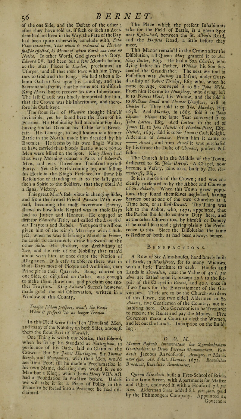 of the one Side, and the Defeat of the other ; after they have told us, iffuch or fuch an Acci¬ dent had not been in the Way, the Fate of theDay had been quite otherwife, conclude with, Fata Vtam invement, That rvhicb is ordained in Heaven f jail be ejfeffed, by Means of which Earth can take no Hotice. In other Words, God gives the Victory. Edward IV. had been but a few Months before, at the utual Places in London, proclaimed an Ufurper, and all that took Part with him Tray- tors to God and the King. He had taken a fo- lemn Oath at Tork upon his Landing, and the Sacrament after it, that he came not to difturb King Henry, but to recover his own Inheritance. The la It Claufe was kindly intepreted for him, that the Crown was his Inheritance, and there¬ fore his Oath kept. The flout Earl of Warwick thought himfelf invincible, yet he found here the Turn of his Fortune. His Hofpitaliuy had made him Popular, having Six fat Oxen on his Table for a Break- fall. His Courage, fo well known in a former Battle in the North, made him dreaded by his Enemies. He feems by his own fingle Valour to have carried that bloody Battle where 36700 Men were killed on the Spot. King Henry had that very Morning routed a Party of Edward7s Alen, and was Threefcore Thoufand againft Forty. Yet this Earl’s coming up, and killing his Horfe in the King’s Prefence, to fhew his Refolution of Handing to it to the lafl, gave fuch a Spirit to the Soldiers, that they obtain’d a fignal Victory. This great Man’s Behaviour in changing Sides, and from the firmeft Friend Edward IVth ever had, becoming the mofl inveterate Enemy, fhews us how little Regard was in thofe Days had to Juftice and Honour. He engaged at firfl for Edward7s Title, and called the Lancafri- ans Traylors and Rebels. Yet upon the Affront given him of the King’s Marriage with a Sub¬ ject, when he was folliciting a Match in France, he could as contentedly draw his Sword on the other Side. His Brother, the Archbifhop of 7'ork, and the reft of the Nobility that turn’d about with him, at once dropt the Notion of Allegiance. It is ealy to obierve there was in thofe Days more of Picque and Ambition, than Principle in their Quarrels. Being courted on one Side, or difgufted on t’other, was enough to make them draw out, and proclaim one ano¬ ther Tray tors. King Edward's Succefs however made good the old Obfervation, written in a Window of this County, 1 reafon feldorn proffers, what's the Reajo When it proffers 71 is no longer Treafon. In this Field were {lain Ten Thoufand Men, and many of the Nobility on both Sides, amongft them the ftout Earl of Warwick. One Ihing is worth our Notice, that Edward, when he let up his Standard at Nottingham, in purfuance of his Oath, laid no Claim to the Crown : But Sir James Harrington, Sir Thomas Burgh, and Montgomery, with their Men, wou’d not ftir a Foot, till he made a Proclamation in his own Name, declaring they would ferve no Alan but a King ; which (hewsHenry VIFs Ad had a Foundation in Pra&ice before. Unlefs we will take it for a Piece of Policy in this Prince to be forced into a Pretence he had dif- claimed. The Place which the prefent Inhabitants take for the Field of Battle, is a green Spot near Kjcks-End, between the St. Alban7s Road, and the Hatfeld Road, a little before they meet. This Manor remain’d in the Crown after the Diffolution, till Queen Mary granted it to An¬ thony Butler, Efq;. He had a Son Charles, who dying before his Father, William his Son fuc- ceeded the Grandfather. The next we find in Poffdfton was Anthony an Infant, under Guar- dianfhip of Robert Tirwhyt, Efq: who, when he came to Age, conveyed it to Sir John Weld. From him it came to Humphrey, who dying, left it to Frances Weld, his Widow, and lie fold it to William Small and Thomas Urmfione, 21ft of Charles I. They fold it to Tho. Munday, Efq; 168. And Munday, in 1665. fold it to John El fame. Eifome the fame Year conveyed it to John Latten, Efq;. And Latten, in the 3d of James II. to John Nichols of Hendon-Place, Efq;. Nichols, 1695. fold it to Sir Thomas Cook, Knighr, Alderman of London. From him it came to -- Atwell; and from Atwell it was purchafed by his Grace the Duke of Chandos, prefent Pof- feffor. The Church is in the Middle of the Town, dedicated to St. John B apt if. A Chapel, now become a Veftry> joins to ir, built by Tho. Ra¬ venfcroft, Efq;. _ It is in the Gift of the Crown ; and was an¬ ciently prefented to by the Abbot and Convent of St. Alban7s. When this Town grew popu¬ lous, they found themfelves neglefted, having Service but at one of the two Churches at a Time here, or at Eafi-Bernet. The Thing was left to the Abbot, who, 1471, appointed, that theParfon fliould do conftant Duty here, and at the other Church too, by himfelf or Deputy if he could fo attend; giving plainly the Prefe¬ rence to this. Since the Diffolution the fame is Recftor of both, as had been always before. Benefactions. A Row of Six Alms-houfes, handfomely built of Brick, in Woodfreet, for fo many Widows, with a little Furniture to each. Houfes and Lands in Shoreditch, near the Value of 40 l. per Ann. are fettled upon ir, except 10 /. to the Re¬ pair of the Chapel in Bernet, and 4or. once in Two Years for the Entertainment of the Go¬ vernors. Thcfe are to be the Church-wardens of this Town, the two oldeft Aldermen in St. Alban s, five Gentlemen of the Country, not in¬ habiting here. One Governor is to be Treafurer to receive the Rents and pay the Aloney. Five Governors make a Court to elect the Women, and let out the Lands. Infcription on the Build- ing: D. 0. M. Maneat Poferis intemeratum hoc Zjnodochiol/sm Gr at it u dints in Deum Perenne Monumentum. Fun- davit Jacobus Ravenfcroft, Armiger, et Maria uxor ejus. An. Salat. Human. i6yz. Bene diet as Benedicat, Benedicto Benedicatur. Queen Elizabeth built a Free-School of Brick, in the lame Street, with Apartments for Mafter and Ufher, endowed it with a Houfe of 7 l. per Ann. Alderman Owen added 8/. per Ann. paid by the Fiihmongers Company. Appointed 24 Governors