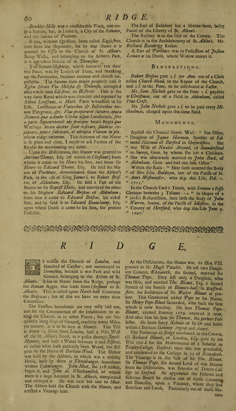 Brockley-Hills was a conftdcrable Place, not on¬ ly a Station, bur, as I take it, a City of the Romans, and the Salem of Btolomy. It has, without Queftion, been called Eaglejlree, ever flnee the Heptarchy, for by that Name it is granted by Ojfa to the Church of Sr. Albans,. Being Wade, and belonging to the Abbot’s Park, it is not taken Notice of in Domefday. _ The’ Roman Highway, which formerly ran thro’ this Place, was, by Length of Time, and breaking up the Pavements, become ruinous and almoft im- paftablc. The Saxons then might properly call it Eglen Strate Via Molefla & cDolorofa, corrupted afterwards into Ell-ftree, or IIIfireet: 1 his is the very fame Road which was cleanfed and repaired by Abbot Leofffane, as Math. Baris witnefleth in his Life. Lcofftanus nt Viatonbm & Inflitoribus nec* non Bengrmis, &c. Vias prapararet tutiores, opaca Nemora qua a limbo Ciltriae ufque Londinium, fere a parte Sepientrionali ubi pracipue Strata Regia qua Watlinge Strata dicitur fecit refecari, falebras ex- planar i, pontes fabric art, et abrupt a Viamm in pla- nitiem redigi tutiorem. This Account of the Name is fo plain and clear, I ought to ask Pardon of the Reader for mentioning any other. Upon the Diflolution, this Manor was granted to Anthony Denny, Efq; (of whom in Chefhunt) from whom it came to Sir Henry his Son, and from Sir Henry to Edward Denny, Efq;. He fold the Ma¬ nor of Barkbury, denominated from the Abbot’s Park, in the 5 th of YAn* James \. to Robert Brif- coe, of Aldenham, Efq;. He fold a Part of the Manor to Sir Baptifl Hicks, and conveyed the other to his Nephew Edward Brifcoe of Aldenham; from him it came to Edward Brifcoe, his eldeft Son, and he fold it to Edward Beauchamp, Efq; upon whofe Death it came to his Son, the prefent Poflcffor. The Earl of Salisbury has a Manor-here, being Parcel of the Liberty of St, Alban’s. The Reftory is in the Gift of the Crown. This Church is in the Archdeaconry of St. Albans. Mr. Richard Bainbrigg Redlor. A Part of Barkbury was in Pofleflion of Jofhua Lomax at his Death, whofe Widow enjoys it. Benefactions. Robert Brifcoe gave 3 /. per Am. out of a Clofe called Church Mead, to the Repair of the Church, and 2 /. to the Poor, to be diftributed at Eafier. Mr. Sam. Nichols gave to the Poor 1 /. payable at Chriftmas, out of a Field in Aldenham, called Pens-Croft. Mr. John Nichols gave 2 /. to be paid every Mi¬ chaelmas, charged upon the-fame Field, Monuments. Againft the Chancel North Wall: “ For Olive, “ Daughter of James Harman, Brother of Ed- “ mond Harman of Burford in Oxfordjhire. She “ was Wife of Nicolas Atwood, of Saunderfleed “ in Surrey, Gent, by whom fhe left 6 Children. <{ She was afterwards married to John Buck, of “ Aldenham, Gent, and had one Son Olive. Within the Rails: “ Here lieth interred the Body “ of Mrs. Eliz. Baldwyn, late of the Parifli of St. “ Ann’s Weftminfier, who dcp. this Life, Feb. 1. “ 1711 In the Church-Yard a Tomb, with Ermine zfejfe Checque between 3 Talbots-“In Hopes of a “ joyful Refurre&ion, here lieth the Body of John “ Warren, Senior, oftheParifh of Idleflree, in the “ County of Hertford, who dep. this Life June 9. “ 1697.” Iplgll S within the Dioccfe of London, and S{71g Hundred of Caijhoe ; not mentioned in Domefday, bccaufe it was Park and wild Ground, belonging to the Abbot of St. Alban’s. It has its Name from the Ridge, perhaps the Roman Agger, that leads from Chefhunt to St. Albans. This is called upon North hall Common the Ridgway; but of this we have no more than Con j eft ure. The Parifhes hereabouts are very odly laid out, not for the Convenience of the Inhabitants to at¬ tend the Church, as in other Places ; but arc fre¬ quently long Siips of Ground, reaching many Miles, yet narrow, as is to be feen at Shenley. This Vill is about 14 Miles from London, half a Mile Weft of the St. Albans Road, as it pafles through South Mymms, and hath a Wood between it and Elftree, or rather what hath anciently been Wood, but ftill goes by the Name of Barham Wood. The Manor was held by the Abbots, in which was a retiring Houfe, built by them at Tittenhanger, fometimes written Tydenhangre. John Moot, the 31ft Abbot, began it, and John de Whethamfled, of whom there is a large Account in St. Alban’s, com pleated and enlarged it. He was next but one to Moot. The Abbots held the Church with the Manor, and erefred a Vicarage here. At the Diflolution, this Manor was, by Hen. VIII. granted to Sir Hugh Bawlet. He left two Daugh¬ ters Coheirs, Elizabeth, the fecond, married Sir Thomas. Tope. They left only a Daughter, who was Heir, and married Tho. Blount, Eiq; a fecond Branch of the Family of Blount s-hall,-\n Stafford- fhire, the Refidence of Sir Walter Blount at pre¬ fent. This Gentleman added Bope to his Name. Sir Henry Pope-Blunt fucceeded, who built the Seat which is now Handing. His Son Thomas Pope- Blount, created Baronet 1679. enjoyed it next. And after him his Son Sir Thomas, the prefent PoA feffor. He bears Barry Nebulee of fix Or and Sable within a Bordurc Gobonee Argent and Azure. The Parfonage oi Ridge continued in the Crown, till Richard rslount, ot London, Efq; gave by his Will 100 /. for the Maintenance of a ^Scholar in Trinity-College, Oxford; then this was purchafed and confirmed to the College in 22 of Elizabeth The Vicarage is in the Gift of Sir Tho. Blount‘ Sir Thomas Bope, the fecond Lord of this Manor from the Diflolution, was Founder of Trinity-Col¬ lege in Oxford. He appointed the Fellows and Scholars fliou’d be chofen out of thofe Counties and Diocefes, upon a Vacancy, where they had Benefices and Lands. Particularly out of thofe Ma¬ nors