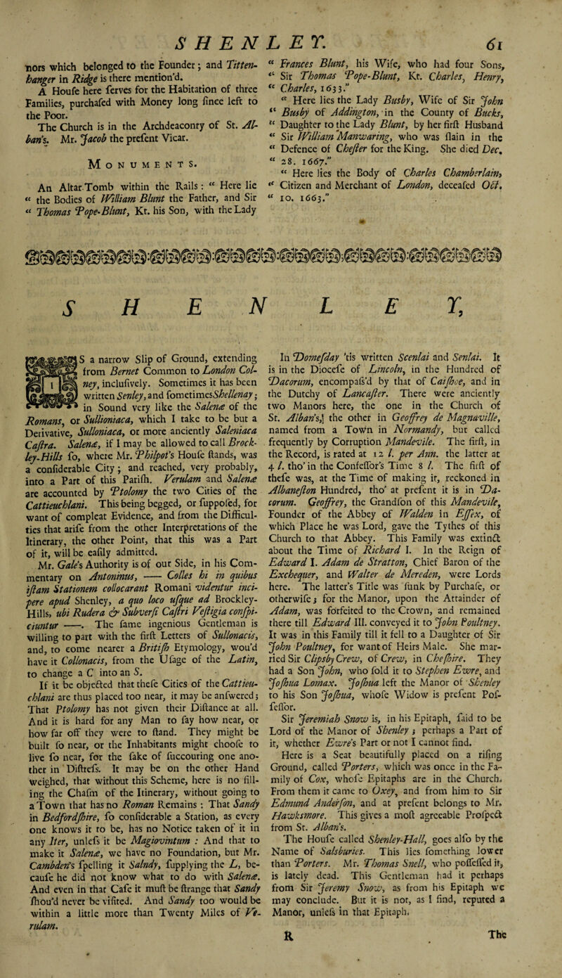 Tiors which belonged to the Founder; and Titten- hanger in Ridge is there mention’d. A Houfe here ferves for the Habitation of three Families, purchafed with Money long fince left to the Poor. The Church is in the Archdeaconry of St. Al¬ ban's. Mr. Jacob the prefent Vicar. Monuments. An Altar Tomb within the Rails: “ Here lie “ the Bodies of William Blunt the Father, and Sir « Thomas Tope-Blunt, Kt. his Son, with the Lady “ Frances Blunt, his Wife, who had four Sons, “ Sir Thomas ‘Pope-Blunt, Kt. CharlesHenry, <c Charles, 1633.” <i: Here lies the Lady Busby, Wife of Sir John ft Busby of Addington, in the County of Bucks, u Daughter to the Lady Blunt, by her firlL Husband “ Sir William Manwaring, who was (lain in the “ Defence of Chejler for the King. She died Dec% “28. 1667.” “ Here lies the Body of Charles Chamberlain» “ Citizen and Merchant of London, deceafed Off, “ 10. 1663.” S H E N L E % S a narrow Slip of Ground, extending from Bernet Common to London Col- neyt inclufively. Sometimes it has been written Senley, and {omztimzsShellenay; in Sound very like the Salenre of the Romans, or Sullioniaca, which I take to be but a Derivative, Sulloniaca, or more anciently Saleniaca Cajlra. Salenre, if 1 may be allowed to call Brock- ley.Hills fo, where Mr. Philpot’s Houfe Bands, was a confiderable City ; and reached, very probably, into a Part of this Parifh. Verulam and Salenre are accounted by Ptolomy the two Cities of the Cattieuchlani. This being begged, or fuppofed, for want of compleat Evidence, and from the Difficul¬ ties that arife from the other Interpretations of the Itinerary, the other Point, that this was a Part of it, will be eafily admitted. Mr. Gale's Authority is of our Side, in his Com¬ mentary on Antoninus, - Co lies hi in quibus tftam Stationem collocarant Romani videntur inci- pere apud Shenley, a quo loco ufque ad Brockley- Hills, ubi Ruder a & Subverfi Cafiri Eejligia confpi- ciuntur -. The fame ingenious Gentleman is willing to part with the firft Letters of Sullonacis, and, to come nearer a Brit ip Etymology, wou’d have it Collonacis, from the U fage of the Latin, to change a C into an S. If it be obje&ed thatthefe Cities of the Cattieu¬ chlani are thus placed too near, it may be anfwered j That Ftolomy has not given their Difiance at all. And it is hard for any Man to fay how near, or how far off they were to Band. They might be built fo near, or the Inhabitants might choofe to live fo near, for the fake of fuccouring one ano¬ ther in DiBrefs. It may be on the other Hand weighed, that without this Scheme, here is no fill¬ ing the Chafm of the Itinerary, without going to a Town that has no Roman Remains : That Sandy in Bedfordpire, fo confiderable a Station, as every one knows it to be, has no Notice taken of it in any Iter, unlefs it be Magiovmtum : And that to make it Salenre, we have no Foundation, but Mr. Cambderts fpelling it Salndy, fupplying the L, be- caufe he did not know what to do with Salerne. And even in that Cafe it muB be Brange that Sandy fhou’d never be vifited. And Sandy too would be within a little more than Twenty Miles of Ve- rulam. In Homefday ’tis written Scenlai and Senlai. It is in the Diocefe of Lincoln, in the Hundred of Hacorum, encompafs’d by that of Caipoe, and in the Dutchy of Lancafier. There were anciently two Manors here, the one in the Church of St. Alban's,] the other in Geoffrey de Magnaville, named from a Town in Normandy, but called frequently by Corruption Mandevile. The firft, in the Record, is rated at 12/. per Ann. the latter at 4 l. tho’ in the ConfefTors Time 8 /. The fhfi of thefe was, at the Time of making it, reckoned in Albanefton Hundred, tho’ at prefent it is in Ha¬ corum. Geoffrey, the Grandfon of this Mandevile, Founder of the Abbey of Walden in Effex, of which Place he was Lord, gave the Tythes of this Church to that Abbey. This Family was extinft about the Time of Richard I. In the Reign of Edward I. Adam de Stratton, Chief Baron of the Exchequer, and Walter de Mereden, were Lords here. The latter’s Title was funk by Purchafe, or otherwife; for the Manor, upon the Attainder of Adam, was forfeited to the Crown, and remained there till Edward III. conveyed it to John Poultney. It was in this Family till it fell to a Daughter of Sir John Foultney, for want of Heirs Male. She mar¬ ried Sir ClipsbyCrew, of Crew, in Che (hire. They had a Son John, who fold it to Stephen Ewre, and Jopua Lomax. Jofhua left the Manor of Shenley to his Son Jopua, whofe Widow is prefent Pof- fefl'or. Sir Jeremiah Snow is, in his Epitaph, faid to be Lord of the Manor of Shenley ; perhaps a Part of it, whether Ewre's Part or not I cannot find. Here is a Seat beautifully placed on a rifing Ground, called Porters, which was once in the Fa¬ mily of Cox, whofe Epitaphs are in the Church- From them it came to Oxey^ and from him to Sir Edmund Anderfon, and at prefent belongs to Mr. Hawksmore. This gives a moB agreeable Profpedt from St. Albans. The Houfe called Shenley-Hall, goes alfo by the Name of Sals buries. This lies fomething lower than Porters. Mr. Thomas Snell, who pofleffed it, is lately dead. This Gentleman had it perhaps from Sir Jeremy Snow, as from his Epitaph we may conclude. But it is not, as I find, reputed a Manor, unlefs in that Epitaph. a The