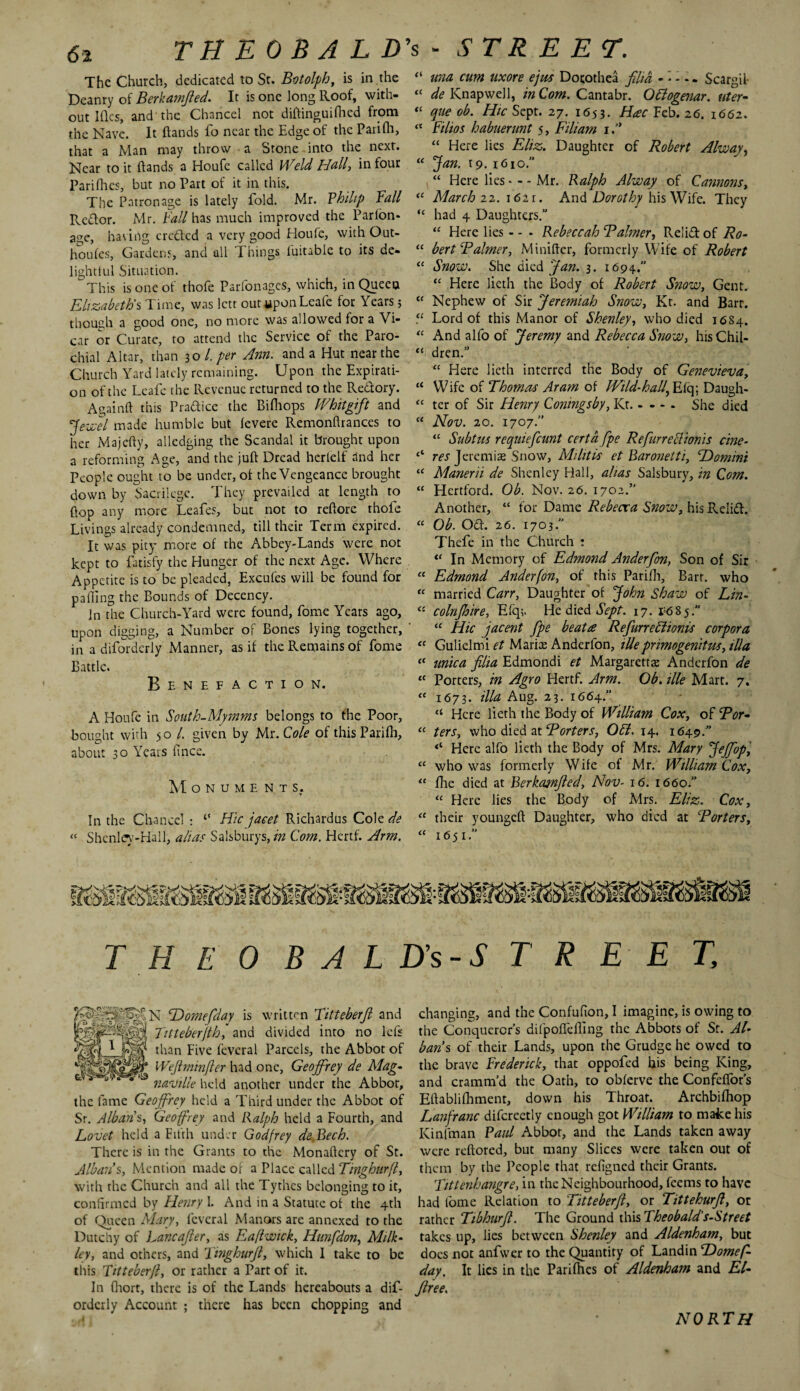 The Church, dedicated to St. Botolph, is in .the Deanry of Berkamfted. It is one long Roof, with¬ out Iflcs, and the Chancel not diftinguifhed from the Nave. It (lands fo near the Edge of the Parifli, that a Man may throw a Stone into the next. Near to it (lands a Houfc called Weld Hall, in four Parifhes, but no Part of it in this. The Patronage is lately iold. Mr. Philip Eall Rcdlor. Mr. Eall has much improved the Parlon* age, having crcftcd a very good Houfe, with Out- houfes, Gardens, and all Things (uitable to its de¬ lightful Situation. This is one of thofe Parfonages, which, in Queen Elizabeth's Time, was lett outyponLcafe for Years; though a good one, no more was allowed for a Vi¬ car or Curate, to attend the Service of the Paro¬ chial Altar, than 30 l. per Ann. and a Hut near the Church Yard lately remaining. Upon the Expirati¬ on of the Lcafe the Revenue returned to the Redory. Againft this Pradice the Bifliops Whit gift and Jewel made humble but (evere Remonftrances to her Majefty, alledging the Scandal it brought upon a reforming Age, and the juft Dread herlelf and her People ought to be under, of the Vengeance brought down by Sacrilege. They prevailed at length to flop any more Leafes, but not to reftore thole Livings already condemned, till their Term expired. It was pity more of the Abbey-Lands were not kept to fatisfy the Hunger of the next Age. Where Appetite is to be pleaded, Excufes will be found for palling the Bounds of Decency. In the Church-Yard were found, fome Years ago, upon digging, a Number of Bones lying together, in a diforderly Manner, as if the Remains of fome Battle. Benefaction. A Houfe in South-Mymms belongs to the Poor, bought with 50 /. given by Mr .Cole of this Pari (h, about 30 Years ftnee. M ONUMENTS. In the Chancel : ‘‘ Hie jaeet Richardus Cole de « Shenley-Hall, alias Salsburys, in Com. Hertf. Arm. “ una cum uxore ejus Dorothea film ... Scargil- “ de Knapwell, in Com. Cantabr. Ottogenar. titer- “ que ob. Hie Sept. 27. 1653. Hac Feb. 26. 1662. “ Ethos habuerunt 5, Filiam if “ Here lies Eliz. Daughter of Robert Alway, “ Jan. 19. 1610. “ Here lies. - - Mr. Ralph Alway of Cannons, “ March 22. 1621. And Dorothy his Wife. They “ had 4 Daughters.” “ Here lies - - - Rebeccah B aimer, Relid of Ro- “ bert Baimer, Minifter, formerly Wife of Robert “ Snow. She died Jan. 3. 1694.” “ Here lieth the Body of Robert Snow, Gent. “ Nephew of Sir Jeremiah Snow, Kr. and Bart. Lord of this Manor of Shenley, who died 16S4. “ And alfo of Jeremy and Rebecca Snow, his Chil- “ dren.” “ Here lieth interred the Body of Genevieva, “ Wife of Thomas Aram of Wild-hall, Eiq; Daugh- “ ter of Sir Henry Coningsby, Kr. - - - . She died “ Nov. 20. 1707.” “ Subtus requiefeunt certafpe Refurretlionis cine- res J ere mi as Snow, Militis et Baronetti, ‘Domini “ Manerii de Shenley Hall, alias Salsbury, in Com. “ Hertford. Ob. Nov. 26. 1702.” Another, “ for Dame Rebecca Snow, his Relid. “ Ob. Od. 26. 1703. Thefe in the Church : “ In Memory of Edmond Anderfon, Son of Sir “ Edmond Anderfon, of this Parifh, Barr, who “ married Carr, Daughter of John Shaw of Lin- <£ colnjhire, E(q;. He died Sept. 17.1^85.” “ Hie jacent fpe beatre RefiurreElioms corpora “ Gulielmi et Marise Anderfon, illeprimogenitus, ilia “ mica filia Edmondi et Margarettaz Anderfon de “ Porters, in Agro Hertf. Arm. Ob. tile Mart. 7. <f 1673. ilia Aug. 23. 1664.” “ Here lieth the Body of William Cox, of Bor- “ ters, who died at Borters, Off. 14. 1649.” Here alfo lieth the Body of Mrs. Mary Jejfiop, “ who was formerly Wife of Mr. William Cox, “ fhe died at Berkajnfied, Nov- 16. 1660.” “ Here lies the Body of Mrs. Eliz. Cox, “ their youngeft Daughter, who died at Borters, “ 1651. T H E 0 B A L Hs-S T R E E T, SN Domefday is written Titteberfi and Titteberfihf and divided into no left than Five (everal Parcels, the Abbot of Wejlminfier had one, Geoffrey de Mag- naville held another under the Abbot, the fame Geoffrey held a Third under the Abbot of Sr. Albans, Geoffrey and Ralph held a Fourth, and Lovet held a Fifth under Godfrey de Bech. There is in the Grants to the Monallery of St. Alban’s, Mention made or a Place called Tingburfl, with the Church and all the Tythes belonging to it, confirmed by Henry I. And in a Statute of the 4th of Queen Mary, fcvcral Manors are annexed to the Dutchy of Lancafter, as Eafiwtck, Hunfdon, Milk- ley, and others, and Tmghurfi, which I take to be this Titteberfi, or rather a Part of it. In (hort, there is of the Lands hereabouts a dis¬ orderly Account ; there has been chopping and changing, and the Confufion, I imagine, is owing to the Conquerors difpoflefting the Abbots of Sr. Al¬ bans of their Lands, upon the Grudge he owed to the brave Frederick, that oppofed bis being King, and cramm’d the Oath, to obferve the ConfefTors Eftablifhment, down his Throat. Archbifhop Lanfranc difcreetly enough got William to make his Kinfman Paul Abbot, and the Lands taken away were reftored, but many Slices were taken out of them by the People that refigned their Grants. Tittenhangre, in the Neighbourhood, feems to have had fome Relation to Titteberfi, or Tittehurfi, or rather Tibhurfi. The Ground this Theobald's-Street takes up, lies between Shenley and Aldenham, but does not anfwer to the Quantity of Landin Domef¬ day. It lies in the Parifties of Aldenham and El- firee. NORTH
