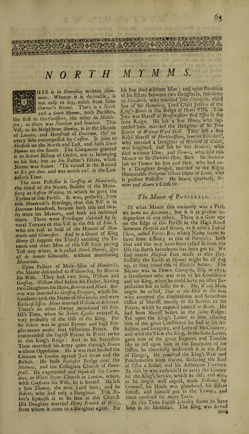 6$ A. Sg^SMag^9TOS2SSS9S8SSSS8®3Sg north m y m m s. His is in Domefday written Mim- mine. Whence it is derivable, is not eafy to fay, unlefs from fome Owner’s Name. There is a North and a South Mymms, both Parifhes, the fir ft in Hertfiordfljire, the other in Middle- (ex ■ as there was Northaw and Soutnaw. This Vill, as its Neighbour Shenleh is in the Diocefe of Lincoln, and Hundred of Dacorum, tho on every Side encompaffed by Caijhoe. It joins to • Hatfield on the North and Eaft, and hath South Mymms on the South. The Conqueror granted it to Robert Bifhop of Chefier, not as belonging to his See, but as his Father’s Eftate, whofe Name was Rainer. ’Tis valued in the Record at 8 /. per Ann. and was worth 10 /. in the Con- feffor’s Time. The next Poffeffor is Geoffrey ae Mandevtle, the third of the Name, Builder of the Mona- ftery at Saffron Walden, to which he gave^ the Tythes of this Parifti. It was, probably, from this Mandevtle's Privilege, that this Vill is in Dacorum Hundred-, becaufe both this and \Shen- ley were his Manors, and both are reckoned there. There were Privileges claimed by fe- veral Tenants of this Vill in the 6th of Edw. I. who are faid to hold of the Honour of Mm- devile and Gloucester, And in a Grant of King Henry (I fuppofe the Third) excufing the Te¬ nants and other Men of this Vill from paying Toll any where, it is called North Mymms, efi de honore Glouceftr. without mentioning Mandevtle. Upon Failure of Male-IfTue of Mandevtle, the Manor defcended to William Say, by Beatrix his Wife. They had two Sons, William and Geoffrey. William died before his Father, leaving two Daughters his Heirs, Beatrix and Maud. Bea¬ trix was married to Geoffrey Fitzpiers, whofe De¬ fendants took the Name of Mandevtle, and were Earls of Effex. Maud married William aeBokeland. There’s no other Owner mentioned till Edw. Ill’s Time, when Sir Robert Kjiolles enjoyed it, very probably of the Gilt of the King. Foi Sir Robert was in great Favour and high Em¬ ployments under that vidorious Prince. He commanded the Englijh Forces in Francs twice in this King’s Reign : And in his Succeifors Time marched his Army quite through France without Oppofition. He it was that headed tne Citizens of London againft Jack Strarv and the Rebels. He built Rochejler Bridge over the Medway, and the Collegiate Church of Ponte¬ fract. He augmented and repaired the Carme¬ lites, or White Fryars Church at London, where, with Confiance his Wile, he is buried. He left a Son Thomas, the next Lord here; and he Robert, who had only a Daughter. _ This Ro¬ bertas Epitaph is to be feen in this Church. His Daughter married Henry Frowick of Weley, from whom it came to a Daughter again. For his Son died without Iftue ; and upon Partition of his Eftate between two Daughters, this came to Elizabeth, who married John Coningsby, third Son of Sir Humphrey, Lord Chief juft ice of tire Kjnffs- Bench in the Reign of Henry VIIL This John was Sheriff of Hertfordfhire Und Effex in the fame Reign. He left a Son Henry, who Ex¬ ceeded him, married the Daughter of Sir John Boteler of Watton Wood-Hall. They left a Son Ralph Sheriff of Hertfordfhire, tempore Elizabeth, who married a Daughter of Whethill of Calais, was knighted, and left bv her Franceswho died without Iffue; and Thomas, who fold this Manor to Sir Nicholas Hyde, Bart. Sir Nicholas left Sir Thomas his Son and Heir, who had on¬ ly a Daughter Bridget, married to the Right Honourable Peregrine Osborn Duke of Leeds, who is prefent Poffeffor. He bears, quarterly, Er¬ mine and Azure a Crofs Or. The Manor of Potter els.' Of what Manor this anciently was a Part* we have no Account; but it is at prefent in¬ dependent of any other. There is a Gate up-* on the Edge of this Parifb in the High Road between Hatfield and Bernet, as it enters Enfield Chase, called Potters Bar, which Name feems to have fome Affinity to this of Potterels; both that and this may have been called fo from the Ufe the Earth hereabouts has been put to. We find nearer Hatfield Pots made at this Day. Poffibly the Earth at Mymms might be all dug up, or they found this of Hatfield better. The Manor was in Thomas Coningsby, Efq; in 1634, a Gentleman who was true to his Confidence and his King, when he could have no other Ex* pedation but to fuffer for it. He, if any Man, might be called, True as the Dial to the Sun* who accepted the troublefome and hazardous Office of Sheriff, merely to do Service to his Prince, whilff he expofed himfelf to Ruin. He had been Sheriff before in the fame Reign : Yet upon the King’s Letter to him, alluring him of the great Confidence he had in his Af~ fedion, and Integrity, and Love of his Country * and with the View the King, in the fame Letter* gave him of the great Expence and Trouble like to fall upon him in the Execution of his Office, he chearfully undertook it in the Face of Danger^ He received the King’s Writ and Proclamatfon from Oxford, declaring the Earl of Effex a Rebel, and his Adherents Traytors) By this he was authorized to array the County for the King’s Service, which he did 5 and was* as he might well ex.pcd, made Prifoner by Cromwell, his Houfe was plundered, his Eftate feized, and himfelf put in the lower, and there confined for many Years. At this Time Englijh Loyalty feems to have been in its Meridian. The King was ferved ho-'n