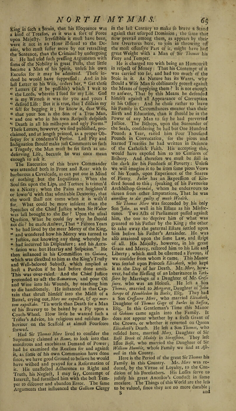 lUng in fuch a Strain, that his Eloquence was a kind ofTreafon, as it was a fort of Force upon Majefty. Irrefiftible it muff have been, were it not in an Hour ill-fated to the De¬ nier who muft fuffer more by not retracing the Sentence, than the Criminal by undergoing it. He had ufed fuch preffing Arguments with fome of the Nobility in great Polls, that little became a Man of his Spirit, unlefs his own Excufes for it may be admitted. Thefe in¬ deed he would have fupprelfed: And in his laft Letter to his Wife, orders her, “ Getthofe Letters (if it be poffible) which I writ to « the Lords, wherein I fued for my Life. God « is my Witnefs it was for you and yours I «« defired Life : But it is true, that I difdain my « felf for begging it; for know it, dear Wife, “ that your Son is the Son of a True Man, “ and one who in his own Refpeft defpifeth “ Death in all his mifbapen and ugly Forms.” Thefe Letters, however, we find publifhed, pro¬ claimed, and at length printed, as a proper Ob- fequy for a condemn’d Perfon. Left Pity and Indignation fhould make juft Comments on fuch a Tragedy, the Man muft be fet forth as un- deferving Life, becaufe he was once mean enough to ask it. The Execution of this brave Commander was attended both in Front and Rear with fo barbarous a Cavalcade, as can put one in Mind of nothing but the Inquifition : When the Soul fits upon the Lips, and Torture is trimm’d to a Nicety; when the Pains are heighten’d or lower’d with that admirable Dexterity, that the worft fhall not come when it is wifh’d for. What could be more infolent than the Speeches of the Chief Juftice when Sir Walter was laft brought to the Bar? Upon the ufual Queftion, What he could fay why he fhould not die? he made Anfwer,That “ Fifteen Years « he had lived by the meer Mercy of the King, “ and wondered how his Mercy was turned to “ Juftice, not knowing any thing whereby he « had incurred his Difpleafure; and his Accu- «* fation was but Hearfay and Sufpicion.” He then inftanced in his Commiflion to Guiana, which was directed to him as the King’s Trufty and Well-beloved Subject, which implied at leaft a Pardon if he had before done amifs- This was over-ruled. And the Chief Juftice pretended to a& the Samaritan, and pour Oil and Wine into his Wounds, by teaching him to die handfomely. He inftanced in that Cap¬ tain that thruft himfelf into the Midft of a Battel, crying out, Mors me expeffat, & ego mor¬ tem expeffabo. ’Tis worfe than Death for a Klan of his Bravery to be baited by a Fly upon a Coach-Wheel. How little he wanted fuch a Trifler’s Advice, his religious and refolute Be¬ haviour on the Scaffold at almoft Fourfcore fhewed. Had Sir Thomas More lived to confider the Supremacy claimed at Rome, to look into that monftrous and exorbitant Demand of Power; had he examined the Reafons for and againft it, as fome of his own Communion have done fince, we have good Ground to believe he would have wifhed and prayed for a Reformation of it. His unaffected Adherence to Right and Truth, his Negleft, I may fay, Contempt of Intereft, had furnifhed him with the beft Tem¬ per to difcover and abandon Error. The fame Arguments that influenced the Galilean Clergy in the laft Century to make fo brave a Stand againft that ufurped Dominion ; the fame that now prevail among them, as appears by their late Overtures here, to join in throwing off the moft offenfive Part of it, might have had great Weight with a Man of Sir Thomas his Piety and Temper. He is charged too with being an Humourift in refpeft of Money : That his Contempt of it was carried too far, and had too much of the Stoic in it. As Nature has its Wants, why fhould a Wife Man fo obftinately proteft againft the Means of fupplying them ? It is not enough to anfwer, That by this Means he defended himfelf againft all Appearance of Corruption in his Office: And he chofe rather to leave his Family in Circumftances meaner than their Birth and Education, than it fhould be in the Power of any Man to fay he had perverted Juftice. The Bifhops, upon the Surrender of the Seals, confidering he had but One Hundred Pounds a Year, raifed him Four Thoufand Pounds in Convocation, for the pious and learned Treatifes he had written in Defence of the Catholick Faith. His accepting this, would have expofed him to no Cenfures of Bribery. And therefore we muft be ftill in the dark for his Fondnefs of Poverty: Unlefs we will imagine it to be from fome pious Vows of his Youth, upon Experience of the Snares of Plenty. Fuller has an Bxpreffion of Kin¬ dred Sound to this; fpeaking of his Favourite Archbifhop Grindaf whom he endeavours to skreen from other Imputations, That he was unwilling to die guilty of much Wealth. Sir Thomas More was fucceeded by his only Son John, as well in his Eftate as his Misfor¬ tunes. Two A£ts of Parliament paffed againft him, the one to deprive him of what was granted to his Father by the King ; the other to take away the paternal Eftate fettled upon him before his Father’s Attainder. He was alfo attainted upon the fame Law, and ftript of all. His Majefty, however, in his great Grace and Mercy, reftored him to his Life and Liberty ; which muft be efteemed a Favour, if we confider from whom it came. This Manor was fettled upon Princefs Elizabeth, who kept it to the Day of her Death. Mr. More, how¬ ever, had the Bleffing of an Inheritance in Fork* fhire by Marriage of a Daughter of Mr. Cref- facre, who was an Heirefs. He left a Son Thomas, married to Margaret, Daughter or John Scrope of Hambledon in Bucks, Efq;. They had a Son Creffacre More, who married Elizabeth, Daughter of Thomas Gage of buries in Saffex, Efq;. In this Gentleman’s Time this Manor of Gobions came again into the Family. It does not appear whether by a frefh Grant of the Crown, or whether it reverted on Queen Elizabeth's Death. He left a Son Thomas, who refided here, married Mary, Daughter of Sir Bafil Brook of Madely in Shropjhire. They left Iffue Bafil, who married the Daughter of Sir William Humble, whofe Family we find at Afh- well in this County. Here is the Period of the great Sir Thomas his Family in this Country. Mr. More was re¬ duced, by the Virtue of Loyalty, to the Con¬ dition of his Forefathers. His Loffes ferve to juftify his great Anceftor’s Conduct in fome mealure. The Things of this World are the lefs to be valued, fince they are no more durable ; S and