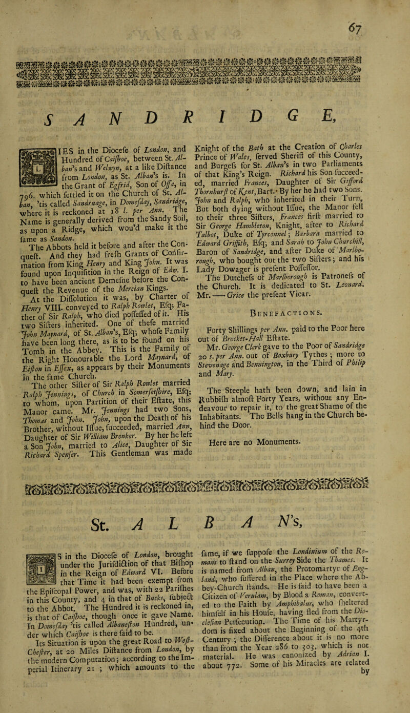 6j SANDRID GE, IES in the Diocefe of London, and Hundred of Caiftoe, between St. J/- ban*s and Welwyn, at a like Diftance from London, as St. Alban*s is. In - the Grant of Egfrid, Son of Ojfa, in 796. which fettled it on the Church of St. Al¬ ban, ’tis called Sandruage, in Domefday, Sandridge, where it is reckoned at 18 /. per Ann. The Name is generally derived from the Sandy Soil, as upon a Ridge, which wou’d make it the fame as Sandon. , ~ The Abbots held it before and after the Con* queft. And they had frefh Grants of Confir¬ mation from King Henry and King John. It was found upon Inquifition in the Reign of Edw. 1. to have been ancient Demefne before the Con- queft the Revenue of the Mercian Kings. At the Diffolution it was, by Charter of Henry VIII. conveyed to Ralph Rowlet, Efq, Fa¬ ther of Sir Ralph, who died poffeffed of it. His two Sifters inherited. One of thefe mairied John Maynard., of St. Alban\ Efq; whofe Family have been long there, as is to be found on his Tomb in the Abbey. This is the Family of the Right Honourable the Lord Maynard, of Eifton in Effex, as appears by their Monuments in the fame Church. The other Sifter of Sir Ralph Rowlet married Ralph Jennings, of Church in Somerjetjfjire, Efq; to whom, upon Partition of their Eftate, this Manor came. Mr. Jennings had two Sons, Thomas and John. John, upon the Death of his Brother, without Tffue, fucceeded, married Ann, Daughter of Sir William Bronker. By her he left a Son John, married to Alice, Daughter of Sir Richard Spenfer. This Gentleman was made Knight of the Bath at the Creation of Charles Prince of Wales, ferved Sheriff of this County, and Burgefs for St. Alban7s in two Parliaments of that King’s Reign. Richard his Son fucceed¬ ed, married Erances, Daughter of Sir Gifford Tbornhurft of I\ynt,Ba.vt.' By her he had two Sons. John and Ralph, who inherited in their Turn, But both dying without IfTue, the Manor fell to their three Sifters, Frances firft married to Sir George Hambleton, Knight, after to Richard Talbot, Duke of Tyrconnel; Barbara married to Edward Griffith, Efq; and Sarah to John Churchill, Baron of Sandridge, and after Duke of Marlbo¬ rough, who bought out the two Sifters; and his Lady Dowager is prefent Poffeffor. The Dutchefs of Marlborough is Patronefs of the Church. It is dedicated to St. Leonard. Mr.-Grice the prefent Vicar. Benefactions. Forty Shillings per Ann. paid to the Poor here out of Brocket^Hall Eftate. Mr. George Clerk gave to the Poor of Sandridge 20 s.per Ann. out of Boxbury Tythes ; more to Stevenage and Bennington, in the Third of Philip and Mary. The Steeple hath been down, and lain in Rubbifh almoft Forty Years, without any En¬ deavour to repair it, to the great Shame of the Inhabitants. The Bells hang in the Church be¬ hind the Door. Here are no Monuments. St.ALBA N's, S in the Diocefe of London, brought under the JurifdiHion of that Bifhop in the Reign of Edward VI. Before — that Time it had been exempt from the Epifcopal Power, and was, with 22 Parifnes in this County, and 4 in that of Bucks, fubjett to the Abbot. The Hundred it is reckoned in, is that of Caijhoe, though once it gave Name. In Domefday ’tis called Albaneffon Hundred, urn der which Caijhoe is there faid to be. Its Situation is upon the great Road to Weft- Chefrer, at 20 Miles Diftance from London, by the modern Computation; according to the Im¬ perial Itinerary 21 ; which amounts to the fame, if we fuppofe the Londinium of the Ro¬ mans to ftand on the Surrey Side the Thames. It is named from Alban, the Protomartyr of Eng¬ land, who fuffered in the Place where the Ab¬ bey-Church ftands. He is faid to have been a Citizen of Verulam, by Blood a Roman, convert¬ ed to the Faith by Amphibolies, who fheitered himfelf in his Houfe, having fled from the Dio- cleft an Perfecution. The Time of his Martyr¬ dom is fixed about the Beginning oi the 4th Century ; the Difference about it is. no .more than from the Year 286 to 303, which is not. material. He was canonized by Adrian I. about 772. Some of his Miracles are related by