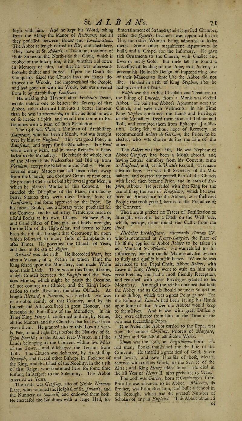 begin with him* And he kept his Word, taking from the Abbey the Manor of Redbourn, and all they poflefied between Bernet and London-Stone. The Abbot at length retired to Ely, and died there. They have at Sr. Albans, a Tradition* that one of thofe Stones on the North-fide the Choir, which is robbed of the Infcription, is his, whether laid down in Memory of him, or that he was afterwards brought thither and buried. Upon his Death the Conqueror feized the Church into his Hands, de- ftroyed the Woods, and impoverifhed the People, and had gone on with his Work, but was diverted from it by Archbifhop Lanfranc. His making this Havock after Frederic’s Death, would induce one to believe the Bravery of that Abbot, either charmed him into a better Humour than he was in afterwards, or that he flood in awe of fo heroic a Spirit, and would not come to Ex¬ tremities with a Man of fuch Refoiution. The 14th was Raul, a Kinfman of Archbifhop Lanfranc, who had been a Monk, and was brought over by him to England. This was good Policy in Lanfranc, and happy for the Monaftery. For Paul was a worthy Man, and in many Refpe&s a Bene- factor to the Monaftery. He rebuilt the whole, out of the Materials his Predeceffors had laid up from Verulam, except the Bakehoufe and Paftry. He re¬ covered many Manors that had been taken away from the Church, and obtained Grants of new ones. He procured Cells to be built by feveral great Men, in Which he planted Monks of this Convent. He mended the Difcipline of the Place, introducing better Statutes than were there before, fome of Lanfranc’s, and fome approved by the Pope. By his means Books, and a Library were purchafed for the Convent, and he had many Tranfcripts made of ufeful Books at his own Charge. He gave Plate, and Candlefticks of Plate gilt, and finely Wrought, for the Ufe of the High-Altar, and feems to have been the firft that brought that Ceremony in, upon which followed fo many Gifts of Lamplands in after Times. He governed the Church 16 Years, and died in the 5 th of Rtf us. Richard was the 15th. He fucceeded Raul, but after a Vacancy of 4 Years; in which Time the King feized upon the Monaftery, and made Wafte upon their Lands. There was at this Time, it feems, a high Conteft between the Englifb and the Nor¬ man Monks, which might be partly the Occafion of not coming to a Choice, and the King’s Incli¬ nation to their Revenue, the other Obftacle. At length Richard, a Norman, was ele&ed. He was of a noble Family of that Country, and by his Intereft and Alliances lived in great Honour, and increased the Pofteffions of the Monaftery. In his Tim/King Henry I. confirmed to them, by Name, all the Manors, and the Churches that had ever been given them. He granted alfo to this Town a year¬ ly Fair, to hold eight Days before the Nativity of Sr. John Baptifl 5 to the Abbot Free-Warren in all the Lands belonging to the Convent within five Miles of the Town ; and difeharged the Tenants from Toll. The Church was dedicated, by Archbifhop Rodolph, and feveral other Bifhops in Prefence of the King, and the Chief of the Nobility, in the 15th of that Reign, who continued here for fome time feafting in Refpedt to the Solemnity- This Abbot govern’d 21 Years. The 16th was Geoffrey, alfo of Noble Norman Race, who founded theHofpital of St. Julian’s, and the Nunnery of Sopwell, and endowed them both; He encreafed the Buildings with a large Hall, for Entertainment of Strangers,and a large Bed Chamber, called the Queen’s, becaule it was appointed for her Ufe, no other Woman being admitted to lodge there* Some other magnificent Apartments he built, and a Chapel for the Infirmary. He gave rich Ornaments to the Church, with Chalice and. Ewer of mafly Gold. But thefe laft he found a Neceflity of fending to the Pope, as a Prefcnt, to prevent his Holinefs’s Defign of impropriating one of their Manors to fome Ufe the Abbot did not like. He died in nth of King Stephen, after he had governed 26 Years. Ralph was the 17th 5 Chaplain and Treafurer to the Bifhop of Lincoln, from a Monk was elected Abbot. He built the Abbot’s Apartment next the Church, and gave rich Veftments.- In his Time King Stephen confirmed the Lands and Privileges of the Monaftery, freed them from all Tribute and Toll, and exempted them from Epifcopal Jurifdic- tion. Being Pick, without hope of Recovery, he recommended Robert de Gorham, the Prior, to be ele&cd, who was chofen during the Life of the other. This Robert was the 18th. He was Nephew of Abbot Geoffrey, had been a Monk abroad, and, having Letters dimiftory from his Convent, came to England, and, at his Uncle’s Requeft, was made a Monk here. He was firft Secretary of the Mo¬ naftery, and covered the greateft Part of the Church with Lead, then became Prior, and in r 6th of Ste¬ phen, Abbot. He prevailed with that King for the demolifhing the Fort of Kmgsbury, which had ever been an Annoyance to the Abbots, as it fheltered People that took great Liberties to the Prejudice of the Convent. There are at prefent no Traces of Fortification or Strength, except it be a Ditch on the Weft Side, which, perhaps, came round the Caftle from the Pool. Nicholas Breakefpeare, afterwards Adrian IV. who is mentioned at Kjngs-Langley, the Place of his Birth, applied to Abbot Robert to be taken in as a Monk of St. Albaris. He was refufed for In- fufficiency, but in a candid Manner advifed by him to ftudy and qualify himfelf better. When he was advanced to the Papal Chair, Abbot Robert, with Leave of King Henry, went to wait on him with great Prefents, and had a moft friendly Reception, and returned with great Privileges granted to his Monaftery. Amongft the reft he obtained that both the Abbey and its Cells fhould be under Subjection to no Bifhop, which was a great Point gained. For the Bifhop of Lincoln had been laying his Hands upon fome of that Power the Abbots would keep to themfelves. And it was with great Difficulty they were delivered from him in the Time of the two next fucceeding Popes. One Prefent the Abbot carried to the Pope, was from the famous Chrifian, Priorefs of Margate, .3 Mitres and Sandals of admirable Work. Simon was the 19th, an Englifhman born. He had many Books tranferibed for the Ufe of the Convent. He amafled a great deal of Gold, Silver and Jewels, and gave Utenfils of thofe, Metals, adorned with curious Work, to the Service of the Altar ; and King Henry added fome. He died in the laft Year of Henry II. after prefiding 15 Years. The 20th was Garine, born at Cambridge 5 from Prior he was advanced to be Abbot. Mathew, his Brother, was Prior after him, and built a School in the Borough, which had the greateft Number of Scholars of any in England. This Abbot obtained of