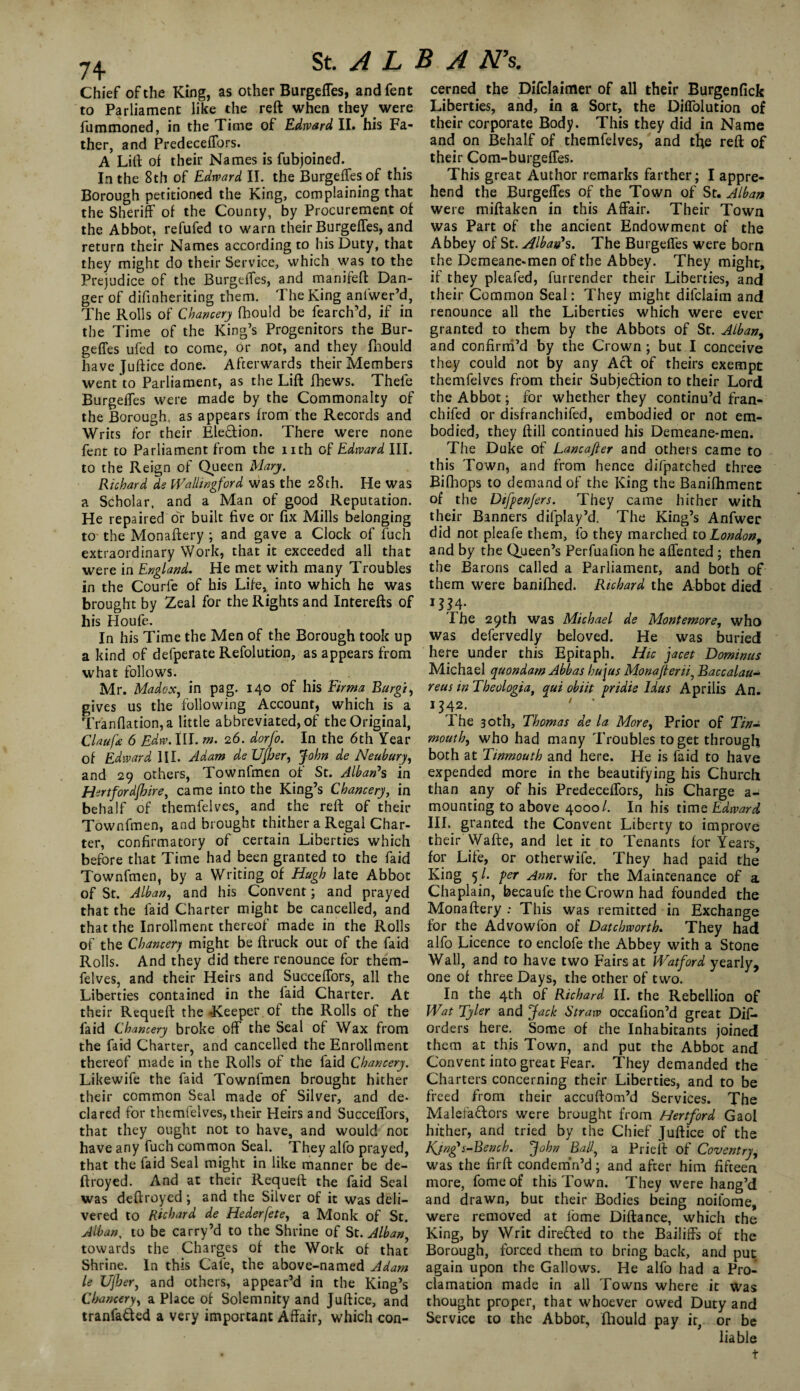 Chief of the King, as other Burgeffes, andfent to Parliament like the reft when they were fummoned, in the Time of Edward II. his Fa¬ ther, and Predeceffors. A Lift of their Names is fubjoined. In the 8th of Edward II. the Burgeffes of this Borough petitioned the King, complaining that the Sheriff of the County, by Procurement of the Abbot, refufed to warn their Burgeffes, and return their Names according to his Duty, that they might do their Service, which was to the Prejudice of the Burgeffes, and manifeft Dan¬ ger of difinheriting them. The King anlwer’d, The Rolls of Chancery fhould be fearch’d, if in the Time of the King’s Progenitors the Bur- geffes ufed to come, or not, and they fhould have Juftice done. Afterwards their Members went to Parliament, as the Lift fbews. Thefe Burgeffes were made by the Commonalty of the Borough, as appears from the Records and Writs for their Election. There were none fent to Parliament from the nth of Edward III. to the Reign of Queen Mary. Richard de Wallingford was the 28 th. Hewas a Scholar, and a Man of good Reputation. He repaired or built five or fix Mills belonging to the Monaftery ; and gave a Clock of fuch extraordinary Work, that it exceeded all that were in England. He met with many Troubles in the Courfe of his Life, into which he was brought by Zeal for the Rights and Interefts of his Houfe. In his Time the Men of the Borough took up a kind of defperate Refolution, as appears from what follows. _ ^ . Mr. Madox, in pag. 140 of his Firma Rurgi, gives us the following Account, which is a Tranfiation,a little abbreviated, of the Original, Claufe 6 Edw.\U. m. 26. dorfo. In the 6th Year of Edward III. Adam de UJber, John de Neubury, and 29 others, Townfmen of St. Alban’s in Hertfor dihire, came into the King’s Chancery, in behalf of themfelves, and the reft of their Townfmen, and brought thither a Regal Char¬ ter, confirmatory of certain Liberties which before that Time had been granted to the faid Townfmen, by a Writing of Hugh late Abbot of St. Alban, and his Convent; and prayed that the faid Charter might be cancelled, and that the Inrollment thereof made in the Rolls of the Chancery might be ftruck out of the faid Rolls. And they did there renounce for them¬ felves, and their Heirs and Sueceffors, all the Liberties contained in the faid Charter. At their Requeft the Keeper of the Rolls of the faid Chancery broke off the Seal of Wax from the faid Charter, and cancelled the Enrollment thereof made in the Rolls of the faid Chancery. Likewife the faid Townfmen brought hither their common Seal made of Silver, and de¬ clared for themtelves, their Heirs and Succeffors, that they ought not to have, and would not have any fuch common Seal. They alfo prayed, that the faid Seal might in like manner be de- ftroyed. And at their Requeft the faid Seal was deftroyed ; and the Silver of it was deli¬ vered to Richard de Hederfete, a Monk of St. Alban, to be carry’d to the Shrine of St. Alban, towards the Charges of the Work of that Shrine. In this Cafe, the above-named Adam le Ujher, and others, appear’d in the King’s Chancery, a Place of Solemnity and Juftice, and tranfa&ed a very important Affair, which con¬ cerned the Difclaimer of all their Burgenfick Liberties, and, in a Sort, the Diffolution of their corporate Body. This they did in Name and on Behalf of themfelves, and tfie reft of their Com-burgeffes. This great Author remarks farther; I appre¬ hend the Burgeffes of the Town of St. Alban were miftaken in this Affair. Their Town was Part of the ancient Endowment of the Abbey of St. Alban*s. The Burgeffes were born the Demeane-men of the Abbey. They might, if they pleafed, furrender their Liberties, and their Common Seal: They might difclaim and renounce all the Liberties which were ever granted to them by the Abbots of St. Alban, and confirm’d by the Crown ; but I conceive they could not by any Acl of theirs exempt themfelves from their Subjection to their Lord the Abbot; for whether they continu’d fran- chifed or disfranchifed, embodied or not em¬ bodied, they ftill continued his Demeane-men. The Duke of Lancafter and others came to this Town, and from hence difpatched three Bifhops to demand of the King the Banifhmenc of the Difpenfers. They came hither with their Banners difplay’d. The King’s Anfwer did not pleafe them, fo they marched to London, and by the Queen’s Perfuafion he affented ; then the Barons called a Parliament, and both of them were banifhed. Richard the Abbot died I he 29th was Michael de Montemore, who was defervedly beloved. He was buried here under this Epitaph. Hie facet Dominus Michael quondam Abbas hujus Monafierii, Baccalau- reus in Theologia, qui obiit pridie Idus Aprilis An. 1342. 7 ’ The 30th, Thomas de la More, Prior of Tin- mouth, who had many Troubles to get through both at Tinmouth and here. He is faid to have expended more in the beautifying his Church than any of his Predeceffors, his Charge a- mounting to above 4000/. In his time Edward III. granted the Convent Liberty to improve their Wafte, and let it to Tenants for Y'ears, for Life, or otherwife. They had paid the’ King 5 /. per Ann. for the Maintenance of a Chaplain, becaufe the Crown had founded the Monaftery : This was remitted in Exchange for the Advowfon of Datchworth. They had alfo Licence to enclofe the Abbey with a Stone Wall, and to have two Fairs at Watford yearly, one of three Days, the other of two. In the 4th of Richard II. the Rebellion of lVat Tyler and Jack Straw occafion’d great Dis¬ orders here. Some of the Inhabitants joined them at this Town, and put the Abbot and Convent into great Fear. They demanded the Charters concerning their Liberties, and to be freed from their accuftom’d Services. The MalefaCtors were brought from Hertford Gaol hither, and tried by the Chief Juftice of the Kjng's-Bench. John Ball, a Prieft of Coventry, was the firft condemn’d; and after him fifteen more, fomeof this Town. They were hang’d and drawn, but their Bodies being noifome, were removed at lome Diftance, which the King, by Writ dire&ed to the Bailiffs of the Borough, forced them to bring back, and put again upon the Gallows. He alfo had a Pro¬ clamation made in all Towns where it was thought proper, that whoever owed Duty and Service to the Abbot, fhould pay it, or be liable