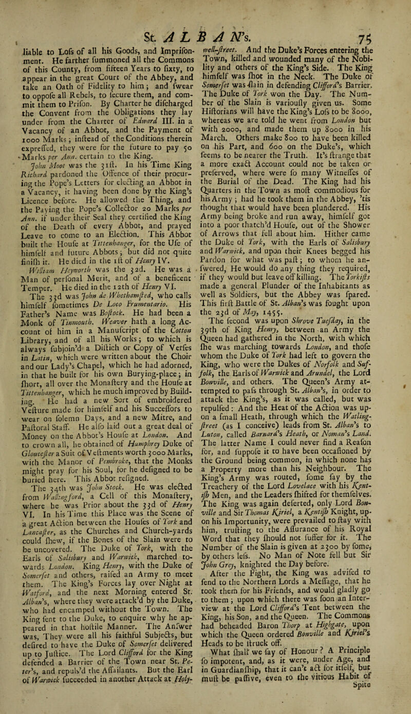 liable to Lofs of all his Goods, and Imprifon- ment. He farther fummoned all the Commons of this County, from fifteen Years to fixcy, to appear in the great Court of the Abbey, and take an Oath of Fidelity to him; and fwear to oppofe all Rebels, to lecure them, and com¬ mit them to Prifon. By Charter he difcharged the Convent from the Obligations they lay under from the Charter of Edward III. in a Vacancy of an Abbot, and the Payment of iooo Marks; inftead of the Conditions therein expreffed, they were for the future to pay 50 'Marks per Ann. certain to the King. John Moot was the 31ft. In his Time King Richard pardoned the Offence of their procur¬ ing the Pope’s Letters for electing an Abbot in a Vacancy, it having been done by the King’s Licence before. He allowed the Thing, and the Paying the Pope’s Collector 20 Marks per Ann. if under their Seal they certified the King of the Death of every Abbot, and prayed Leave to come to an Election. This Abbot built the Houfe at Tttienhanger, for the Ufe of himfelf and future Abbots; but did not quite finifh it. He died in the iff of Henry IV. William Heymrth was the 3 2d. He was a • Man of perfonal Merit, and of a beneficent Temper. He died in the 12th of Henry VI. The 33d was John de Whethamfied, who calls himfelf fometimes De Loco Frurnentario. His Bather’s Name was Boftock. He had been a Monk of Tinmouth. Weaver hath a long Ac¬ count of him in a Manufcript of the Cotton Library, and of all his Works; to which is always fubjoin’d a Diftich or Copy of Verfes in Latin, which were written about the Choir and our Lady’s Chapel, which he had adorned, in that he built for his own Burying-place; in fhort, all over the Monaftery and the Houfe at Tittenhanger, which he much improved by Build¬ ing. He had a new Sort of embroidered Vefture made for himfelf and his Succeffors to wear on folemn Days, and a new Mitre, and Pafforal Staff. He alfo laid out a great deal of Money on the Abbot’s Houfe at London. And to crown all, he obtained of Humphrey Duke of Gloucejler a Suit of Veffments worth 3 000 Marks, with the Manor of Pembroke, that the Monks might pray for his Soul, for he defigned to be buried here. This Abbot refigned. The 34th was John Stock. He was elected from Wallingford, a Cell of this Monaftery, where he was Prior about the 33d of Henry VI. In his Time this Place was the Scene of a great Atlion between the Houles of Tork and Lancafter, as the Churches and Church-yards could fhew, if the Bones of the Slain were to be uncovered. The Duke of Tork, with the Earls of Salisbury and Warwick, marched to¬ wards London. King Henry, with the Duke of Somerfet and others, raifed an Army to meet them. The King’s Forces lay over Night at Watford, and the next Morning entered Sr. Alban*s, where they were attack’d by the Duke, who had encamped without the Town. The King fent to the Duke, to enquire why he ap¬ peared in that lioftile Manner. The Anfwer was, They were all his faithful Subjects, but defired to have the Duke of Somerfet delivered up to Juftice. The Lord Clifford for the King defended a Barrier of the Town near St. Pe¬ ter’s, and repuls’d the Affailants. But the Earl of Warmck fucceeded in another Attack at Holjl- well-Jlreet. And the Duke’s Forces entering the Town, killed and wounded many of the Nobi¬ lity and others of the King’s Side. The King himfelf was fhot in the Neck. The Duke of Somerfet was Fla in in defending Clifford's Barrier. The Duke of Tork won the Day. The Num¬ ber of the Slain is varioufly given us. Some Hiftorians will have the King’s Lofs to be 8000, whereas we are told he went from London but with 2000, and made them up 8000 in his March. Others make 800 to have been killed on his Part, and 600 on the Duke’s, which feems to be nearer the Truth. It’s ftrange that a more exaft Account could not be taken or preferved, where were fo many Witneffes of the Burial of the Dead. The King had his Quarters in the Town as moft commodious for his Army ; had he took them in the Abbey, ’tis thought that would have been plundered. His Army being broke and run away, himfelf got into a poor thatch’d Houfe, out of the Shower of Arrows that fell about him. Hither came the Duke of Tork, with the Earls of Salisbury and Warwick, and upon their Knees begged his Pardon for what was paft; to whom he an- fwered, He would do any thing they required, if they would but leave off killing. Th storki/ls made a general Plunder of the Inhabitants as well as Soldiers, but the Abbey was fpared. This firft Battle of St. Alban*s was fought upon the 23d of May, 1455. The fecond was upon Shrove Tuefday, in the 39th of King Henry, between an Army the Queen had gathered in the North, with which fhe was marching towards London, and thofe whom the Duke of Tork had left to govern the King, who were the Dukes of Norfolk and Suf¬ folk, the Earls of Warwick and Arundel, the Lord Bonville, and others. The Queen’s Army at¬ tempted to pafs through St. Alban*s, in order to attack the King’s, as it was called, but was repulfed : And the Heat of the Adion was up¬ on a fmall Heath, through which the Watling- Jlreet (as I conceive) leads from St. Alban*s to Luton, called Barnard*s Heath, or Noman*s Land. The latter Name I could never find a Reafon for, and fuppofe it to have been occafioned by the Ground being common, in which none has a Property more than his Neighbour. The King’s Army was routed, fome fay by the Treachery of the Lord Lovelace with his Kjnt» ifh Men, and the Leaders fhifted for themfelves. The King was again deferted, only Lord Bon- ville and Sir Thomas Kjriel, a Kjntifb Knight, up¬ on his Importunity, were prevailed to flay with him, trufting to the Affuranee of his Royal Word that they fhould not fuffer for it. The Number of the Slain is given at 2300 by fome* by others lefs. No Man of Note fell but Sir John Grey, knighted the Day before. After the Fight, the King was advifed to fend to the Northern Lords a Meffage, that he took them for his Friends, and would gladly go to them \ upon which there was foon an Inter¬ view at the Lord Clifford's Tent between the King, his Son, and the Queen. The Commons had beheaded Baron Thorp at Highgate, upon which the Queen ordered Bonville and KjrieP§> Heads to be ltruck off . . , What fhalf we fay of Honour ? A Principle fo impotent, and, as it were, under Age, and in Guardianfhip, that it can’t aft for itfelf, but muff be pa (Fi ve, even to the vicious Habit of Spite