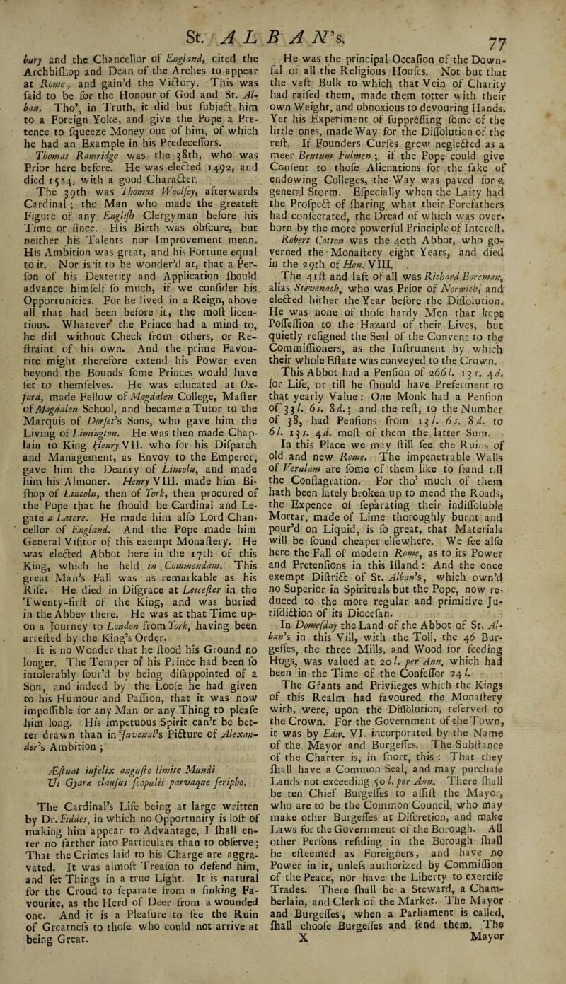 bury and the Chancellor of England, cited the Archbifhop and Dean of the Arches to appear at Rome, and gain’d the Vfflory. This was faid to be for the Honour of God and St. Al¬ ban. Tho’, in Truth, it did but fubjecl him to a Foreign Yoke, and give the Pope a Pre¬ tence to fqueeze Money out of him, of which he had an Example in his Predeceffors. Thomas Ramridge was the 38th, who was Prior here before. He was elected 1492, and died 1524, with a good Character. The 39th was 'Ihomas IVoolfey, afterwards Cardinal ; the Man who made the greateft Figure of any EnglijJj Clergyman before his Time or fince. His Birth was obfcure, but neither his Talents nor Improvement mean. His Ambition was great, and his Fortune equal to it. Nor is'it to be wonder’d at, that a Per- fon of his Dexterity and Application fhould advance himfelf fo much, if we confider his. Opportunities. For he lived in a Reign, above all that had been before it, the moft licen¬ tious. Whatever* the Prince had a mind to, he did without Check from others, or Re- ftraint of his own. And the prime Favou¬ rite might therefore extend his Power even beyond the Bounds fome Princes would have fet to themfelves. He was educated at Ox¬ ford, made Fellow of Magdalen College, Mailer of Magdalen School, and became aTutor to the Marquis of Dorjet’s Sons, who gave him the Living of Lirnthgton. He was then made Chap¬ lain to King Henry VII. who for his Difpatch and Management, as Envoy to the Emperor, gave him the Deanry of Lincoln, and made him his Almoner. Henry'VIII. made him Bi- fhop of Lincoln, then of Tork, then procured of the Pope that he fhould be Cardinal and Le¬ gate a Latere. He made him alfo Lord Chan* cellor of England. And the Pope made him General Vifitor of this exempt Monaftery. He was elected Abbot here in the 17th of this King, which he held in Commendam. This great Man’s Fall was as remarkable as his Rife. He died in Difgrace at Leicefter in the Twenty-firft of the King, and was buried in the Abbey there. He was at that Time up¬ on a Journey to London from Tork, having been arrefted by the King’s Order. It is no Wonder that he Hood his Ground no longer. The Temper of his Prince had been fo intolerably four’d by being difappointed of a Son, and indeed by the Loofe he had given to his Humour and Paflion, that it was now impoflible lor any Man or any Thing to pleafe him long. His impetuous Spirit can’t be bet¬ ter drawn than in Juvenal’s Picture of Alexan¬ der’s Ambition ; ALfluat infelix angujlo limite Mundi XJt Gyara claujus fcopulis parvacgue feripho. The Cardinal’s Life being at large written by Dr.Fiddes, in which no Opportunity is loll of making him appear to Advantage, I fhall en¬ ter no farther into Particulars than to obferve; That the Crimes laid to his Charge are aggra¬ vated. It was almoft Treafon to defend him, and fet Things in a true Light. It is natural for the Croud to feparate from a finking Fa¬ vourite, as the Herd of Deer from a wounded one. And it is a Pleafure to fee the Ruin of Greatnefs to thofe who could not arrive at being Great, He was the principal Occafion of the Down- fal of all the Religious Houfes. Not but that the vaft Bulk to which that Vein of Charity had raifed them, made them totter with their own Weight, and obnoxious to devouring Hands. Yet his Experiment of fuppreffing fome of the little ones, made Way for the Dilfolution of the rell. If Founders Curfes grew neglected as a meer Brutum Fulmen ; if the Pope could give Con lent to thofe Alienations for the fake of endowing Colleges, the Way was paved for a general Storm. Efpecially when the Laity had the Profpefl of fharing what their Forefathers had confecrated, the Dread of which was over¬ born by the more powerful Principle of InterelL Robert Cotton was the 40th Abbot, who go¬ verned the Monaftery eight Years, and died in the 29th of Hen. VIII. . The 41ft and laft of all was Richard Foreman, alias Stevenach, who was Prior of Norwich*, and elected hither the Year before the Dilfolution. He was none of thofe hardy Men that kepfi Polfeflion to the Hazard of their Lives, but quietly refigned the Seal of the Convent to the Commiflioners, as the Inftrument by which their whole Eftate was conveyed to the Crown. This Abbot had a Penfion of 2661. i^s. 4d* for Life, or till he fhould have Preferment to that yearly Value: One Monk had a Penfion of; 5? /. 6s. 8 d.; and the reft, to the Number of 38, had Penfions from 13/. 6 s. 8 d. to 61. 13*. 4d. moft of them the latter Sum. In this Place we may ftill fee the Ruins of old and new Rome. The impenetrable Walls of Verulam are fome of them like to Hand till the Conflagration. For tho’ much of them hath been lately broken up to mend the Roads, the Expence of feparating their indilfoluble Mortar, made of Lime thoroughly burnt and pour’d on Liquid, is fo great, that Materials will be found cheaper elfewhere. We fee alfo here the Fall of modern Rome, as to its Power and Pretenfions in this Illand : And the once exempt Diftritl of St. Alban’s, which own’d no Superior in Spirituals but the Pope, now re¬ duced to the more regular and primitive Ju- rifdidtion of its Diocefan. In Domefday the Land of the Abbot of St. AL ban’s in this Vill, with the Toll, the 46 Bur- gelfes, the three Mills, and Wood for feeding Hogs, was valued at 20/. per Ann, which had been in the Time of the Confeffor 24/. The Grants and Privileges which the Kings of this Realm had favoured the Monaftery with, were, upon the Dilfolution, referved to the Crown. For the Government of the Town, it was by Edw. VI. incorporated by the Name of the Mayor and Burgeffes. The Subftance of the Charter is, in fhort, this : That they fhall have a Common Seal, and may purchafe Lands not exceeding .50 l. per Ann. There fhall be ten Chief Burgelfes to alfill the Mayor, who are to be the Common Council, who may make other Burgeffes at Difcretion, and make Laws for the Government of the Borough. All other Perfons refiding in the Borough fir a 11 be efteemed as Foreigners, and have no Power in it, unlefs authorized by Commiftion of the Peace, nor have the Liberty to exercife Trades. There fhall be a Steward, a Cham¬ berlain, and Clerk of the Market. The Mayor and Burgeffes, when a Parliament is called, fhall choofe Burgeffes and fend them. The X Mayor