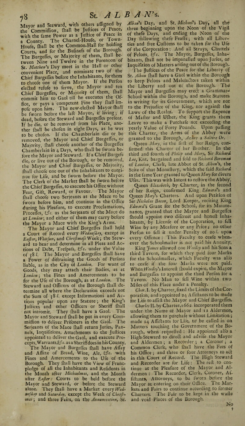 Mayor and Steward, with others affigned by the Commiffion, fhall be Justices of Peace, with the fame Power as a Juftice of Peace in a County. The Charnel-Houfe, or down- Houfe, fhall be the Common-Hall for holding Courts, and for the Bufinefs of the Borough. The Burgeffes, or Majority of them, mall be¬ tween Nine and Twelve in the Forenoon of St. Matthew's Day meet in the Hall or other convenient Place, and nominate two of the Chief Burgeffes before the Inhabitants, for them to choofe one of them Mayor. It the Perfon eleded refufe to ferve, the Mayor and ten Chief BurgetTes, or Majority of them, fhall commit him to Gaol till he executes the Of¬ fice, or pays a competent Fine they fhall im- pofe upon him. The new-eleded Mayot fhall be fworn before the laft Mayor, it living ; if dead, before the Steward and BurgetTes prefent. If he die, or be removed from his Place, ano¬ ther fhall be chofen in eight Days, as he was to be chofen. If the Chamberlain die or be removed, the Mayor and Chief BurgetTes, or Majority, fhall choofe another of the BurgetTes Chamberlain in 4 Days, who fhall be fworn be¬ fore the Mayor and Steward. If a Chief Burgefs die, or live out of the Borough, or be removed, the Mayor and Chief BurgetTes, or Majority, fhall choofe one out of the inhabitants to conti¬ nue for Life, and be fworn before the Mayor. The Clerk of the Market fhall be fworn before the Chief BurgetTes, to execute his Office without Fear, Gift, Reward, or Favour. The Mayor fhall choofe two Serjeants at the Mace to be fworn before him, and continue in the Office during his Pleafure, to execute Proclamations, ProcetTes, t*fc. as the Serjeants of the Mace do at London-, and either of them may carry before the Mayor a Mace with the King’s Arms. ' The Mayor and Chief BurgetTes fhall hold a Court of Record every Wednefday, except in Eafter, Whit fun, and Chnftmafs Week; the Stew¬ ard to hear and determine in all Pleas and Ac¬ tions of Debt, Trefpafs, E<fc. under the Value of 38 l. The Mayor and BurgetTes fhall have a Power of diftraining the Goods of Perfons liable^ as in the City of London. For want of Goods, they may attach their Bodies, as at London-, the Fines and Amercements to be for the Ufe of the Borough, as at London. The Steward and Officers of the Borough fhall de¬ termine all where the Declaration exceeds not the Sum of 38 /. except Informations and Ac¬ tions popular upon any Statute ; the King’s Juftice^ and other Officers or Sheriff fhall not intromit. They fhall have a Gaol. The Mayor and Steward fhall be put in every Com¬ miffion to delive-r Prifoners in the Gaol. The Serjeants of the Mace fhall return Juries, Pan- nels, Inquifitions, Attachments to the Juftices appointed to deliver the Gaol, and execute Pre¬ cepts,^Warrants,^, as a Sheriffdoes in his County. The Mayor and Burgeffes fhall have Affay and Affize of Bread, Wine, Ale, &c. with Fines and Amercements to the Ufe of the Borough. They fhall have the View of Franc- pledge of all the Inhabitants and Refidents in the Month after Michaelmas, and the Month after Eajler: Courts to be held before the Mayor and Steward, or before the Steward alone. They fhall have a Market every Wed¬ nefday and Saturday, except the Week of Chrif- rnas; and three Fairs, on the Annunciation, Sr. Alban's Day, and St. Michael's Day, all the three beginning upon the Noon of the Vigil of thefe Days, and ending the Noon of the Day following thefe Feafts; with all Liber¬ ties and free Cuftoms to be taken for the Ufe of the Corporation : And all Strays, Chattels of Felons, fc.. The Mayor, Burgeffes, Inha¬ bitants, fhall not be impanelled upon Juries, or Inquifition of Matters arifing out of the Borough. The Juftices of the Peace for the Liberty of St. Alban fhall have a Gaol within the Borough to keep Felons and Malefadots taken within the Liberty and out of the Borough. The Mayor and Burgeffes may ered a Grammar- School within the Borough, and make .Statutes in writing for its Government, which are not to the Prejudice of the King, nor againft the Laws of the Realm. To fuppor't the Expence of Mafter and Ufher,. the King grants them Leave to make a Purchafe not exceeding the yearly Value of Forty Pounds. Upon paffing this Charter, the Arms of the Abbey were granted to the Borough, Azure a Saltire Or. Queen Mary, in the firft of her Reign, con¬ firmed this Charter of her Brother. In the third and fourth of Philip and Mary, Sir Richard Lee, Knt. bargained and fold to Richard Boreman of London, Clerk, late Abbot of St. Alban's, the Scite of that Monaftery, which the laid Richard in the fame Year granted to Queen Mary for divers Ufes. This was with Intent to reftore the Abbey. Queen Elizabeth, by Charter, in the fecond of her Reign, confirmed King Edward's and Queen Mary's Charters. And upon Petition of Sir Nicholas Bacon, Lord Keeper, reciting King Edward's Grant for the School, for its Mainte¬ nance, granted that the Mayor and Burgeffes fhould appoint two difereet and honeft Inha¬ bitants, by Licenfe of the Coporation, to fell Wine by any Meafure or any Price; no other Perfon to fell it under Penalty of 20/. upon every Offence : This Faculty to ceafe when¬ ever the Schoolmafter is not paid his Annuity. King James allowed one Woolley and his Sons a third Tavern, for which they paid four Marks for the Schoolmafter, which Faculty was alfo to ceafe if the four Marks w*ere not paid. When Woolley's Intereft fhould expire, the Mayor and Burgeffes to appoint the third Perfon for a Tavern. No Man to fell Wine within two Miles of this Place under a Penalty. Char. I. by Charter, fixed the Limits of the Cor¬ poration, and appointed 24 Affiftants to be made for Life toaffift the Mayor and Chief Burgeffes. Charles II. by Charter,! 662. incorporated them under the Name of Mayor and 12 Aldermen, allowing them to purchafe without Limitation ; made 24 Affiftants for Lire, to* be called in on Matters touching the Government of the Bo¬ rough, when requefted : He appointed alfo a High-Steward to dired and advife the Mayor and Aldermen ; a Recorder ; a Coroner ; a Common Clerk, who fhall have the Fees of his Office ; and three or four Attorneys to ad in this Court of Record. The High Steward and Recorder are for Life: The reft to con¬ tinue at the Pleafure of the Mayor and Al¬ dermen : The Recorder, Clerk, Coroner, Af¬ fiftants, Attorneys, to be fworn before the Mayor at entering on their Office. The Mar¬ kets and Fairs to continue according to former Charters. The Fair to be kept in the wafte and void Places of the Borough. No