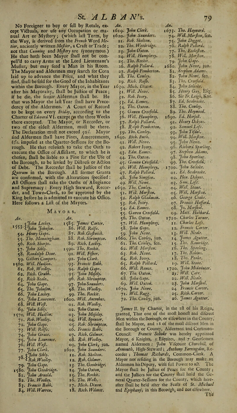 No Foreigner to buy or fell by Retale, ex¬ cept Viduals, nor ufe any Occupation or ma¬ nual Art or Myftery; (which laft Term, by the Way^ is derived from the French Word Me¬ tier,, anciently written Meftier, a Craft or Trade ; not that Cunning and My fiery are fynonymous.) He that hath been Mayor (ball not be com- pell’d to carry Arms at the Lord Lieutenant’s Mufter, but may fend a Man in his Room. The Mayor and Aldermen may fearch for Corn laid up to advance the Price, and what they find, {hall be fold for the Good of the Inhabitants within the Borough. Every Mayor, in theYear after his Mayoralty, fhall be Juftice of Peace; if he die, the fenior Alderman {hall be. He that was Mayor the laft Year {hall have Prece¬ dency of the Aldermen. A Court of Record to be kept on every Friday, according to the Charter of Edward V1. except Qn the three Weeks there excepted. The Mayor, or Recorder, or two of the eldeft Aldermen, mult be there. The Declaration muft not exceed 50/. Mayor and Aldermen fhall have Fines, Amercements, impofed at the Quarter-Seffions for the Bo¬ rough. He that refufeth to take the Oath to execute the Office of Affiftant, to which he is chofen, fhall be liable to a Fine for the Ufe of the Borough, to be levied by Diftrefs or AQion of Debt. The Recorder fhall be Juftice of the Quorum in the Borough. All former Grants are confirmed, with the Alterations fpecified : All Officers fhall take the Oaths of Allegiance and Supremacy : Every High Steward, Recor¬ der, and Town-Clerk, to be approved by the King before he is admitted to execute his Office. Here follows a Lift of the Mayors. Mayors. An. 1585. James Carter. An. cjohn Lockey. 1 5 5 T1 John Johnfon. 54. Henry Gape. 55. Tho. Manningham. 56. Rich. Sharpe. 57. John Sibly. 58. Randolph Done. 59. Gilbert Comport. 1560. Will. Hudfon. 61. Rob. Woolley. 62. Rich. Grubb. 63. Rich Scale., 64. John Gape. 65. Tho. Johnfon.. 66. John Lockey. 67. John Lawrence. 68. Witt. Wefi. 69. John Sibly. 1570. Will. Hud font 71. Rob. Woolley. 72. John Gape. . 7j. Will. Rolfe. 74. John Grace. 75. John Laurence. 76. Will. Wefi. 77. John Clark. o 5 John Sibly. Rob. Woolley. 79. John Gape. 1580. John Goodridge. 81. John Arnold. 82. Tho. Woolley. 83. Francis Babb. 84. Will. Warren. 86. Will. Rolfe. 87. Rob.Gofiwick. 88. Rob. Shrimpton. 89. Rich. Lockey. 1^90. Tho. Rockit. 91. Will, Fifher. 92. John Clark. 93. Francis Babb. 94. Ralph Gape. 95; John Mofely. 9 6. Rob. Shrimp top„ 97. John Saunders. 98. Tho. Woolley. 99. Tho. Rockit. 1600. Will. Antrobus. or. Rob. Woolley, 02. John Oxton. 03. John MoJ'eley. 04. Witt. Spencer. 05. RobShrmpton. 06. Francis Babb: 07. Rich. Gilmer. 08. Rob. Woolley. 09. John Clerky jun. 1610. John Saunders'. 11. Rob. Skelton. 12. Rob. Gilmer. 13. Tho. Goodridgei 14. John Oxton, 15. Tho. Rockit: 16. Tho. Wells. 17. Mich. Dixon. 18. Rich. Wilmot. An. 1619. John Clerk. 1620. John Saunders. 21. Rob. Skelton. 22. Tho. Woodridge. 2 2. John Oxton. 24. Will. Humphrey. 25. Tho. Rockit. 26. Ralph Bollard. 27. Ralph Pemberton. 28. Tho. Corvley. 29. Rich. Rufh. 1630. Mich. Dixon. 21. Will. Neive. 32. Rob. Ivory. 22* Td. Fames. 24. Tho. Oxton. 2 5* Gawen Crosfield. 26. Will. Humphrey. 27* Ralph Pollard. 28. Ralph Pemberton. 29. Tho. Cowleyi 1640. Rich. Ruth. 41. Witt. Newe. 42. Robert Ivory. 42. Edw.Eames. 44. Tho. Oxton. 45. Gawen Crosfield. 46. Witt. Humphrey, 47. Ralph Pollard. 48. John Simpfon. 49. Will. Newe. 1650. Thoi Cowley. 51. Will, Mar ft on. 52. Ralph Gladmah. 52- Rob. Ivory. 5 4. Ed. Eames. 55. Gawen Crosfield. 56. Tho. Oxton. 57. Will. Humphrey. 58. John Gape. 59. John Newe. 1660. Tho. Cowley, jun. 61. Tho. Cowley, fen. 62. Will. Mar Ron'. 63. Rob. Newe. 64. Rob. Ivory. 6 5. Ralph Pollard. 66. Will. Ranee. 67. Tho. Oxton. 68. John Gape. 69. Will. Oxton. 1670. John Newe. 71. Will. Rugg. 72. Tho. Cowley, jun. An. 1672* Tho. Hayward. 74. Will. Mar ft on} fen. 75. John Dogget. 7 6. Ralph Pollard, 77. Tho. Ecclefion. 78. Will. Marfion. 79. John Gape. 1680. John Newe, jun. 81. Stephen Adams. 82. John Newe, fen. 82- Tho. Crosfield. 84. John Selioke. 8 5. Henry Guy, fefq;. 86. Sir Fr. Leigh, Knc. 87. Ed. Seabrooke. 88. Tho. Cowley. 89. Tho. Haywood. 1690. Ed. HorJell. 91. Henry Dobyns. 92. Samuel Loft. 92. John Tifdel. 94. Will. Marfion. 9,5. John Newe. 96. Richard Sparling. 97. Stephen Adams. 98. John Sparling. 99. Tho. Crosfield. 1700. John Selioke. 01. Ed. Seabrooke. 02. Hen. Dobyns. 02. Sam. Loft. 04. Will. Stone. o^. Will. Marfion. 06. George Cooke. 07. Francis Hafford. 08. Jo. Marfhal. 09. Matt. Hubbard. 1710. Charles Turner. 11. Charles Loft. 12. Francis Carter. 12. HY//. Neale. 14. James Agutter. 1 5. Tiw. Ramridge. to. Tho. Sparling. 17. Tho. Robins. \ 8. Tho. Peake, 19. FT7///. Stone, 1720. Midwinterl 21. MY//. Carr. 22. - MY/7. Neale. 2f John Marfhal. 24 Francis Carter. 25. Rich.Car ter. 26. James Agutterl James II. by Charter, in the ift of his Reign, granted. That one of the molt honeft and difereet Men within the Borough, or elfewhcrein the County, {hall be Mayor, and 18 of the moft difereet Men in the Borough or County, Aldermen and Common- Council. Francis Selioke was hereby appointed Mayor, 6 Knights, 5 Efquires, and 7 Gentlemen named Aldermen : John Vifcount Churchill of Ay mouth. High-Steward ; Anthony Earnngdon, Re¬ corder ; Thomas Richards, Cotnmon-Clerk. A Mayor not refiding in the Borough may make;.an Alderman his Deputy, with full Power to aft. The Mayor {hall be Juftice of Peace for the County ; arid the Juftices for the County fhall hold the Ge¬ neral Quarter-Sefiions for the County, which here¬ after fhall be held after the Feafts of Sr. Michael and Epiphanyi in this Borough, and not elfewhere. Th's