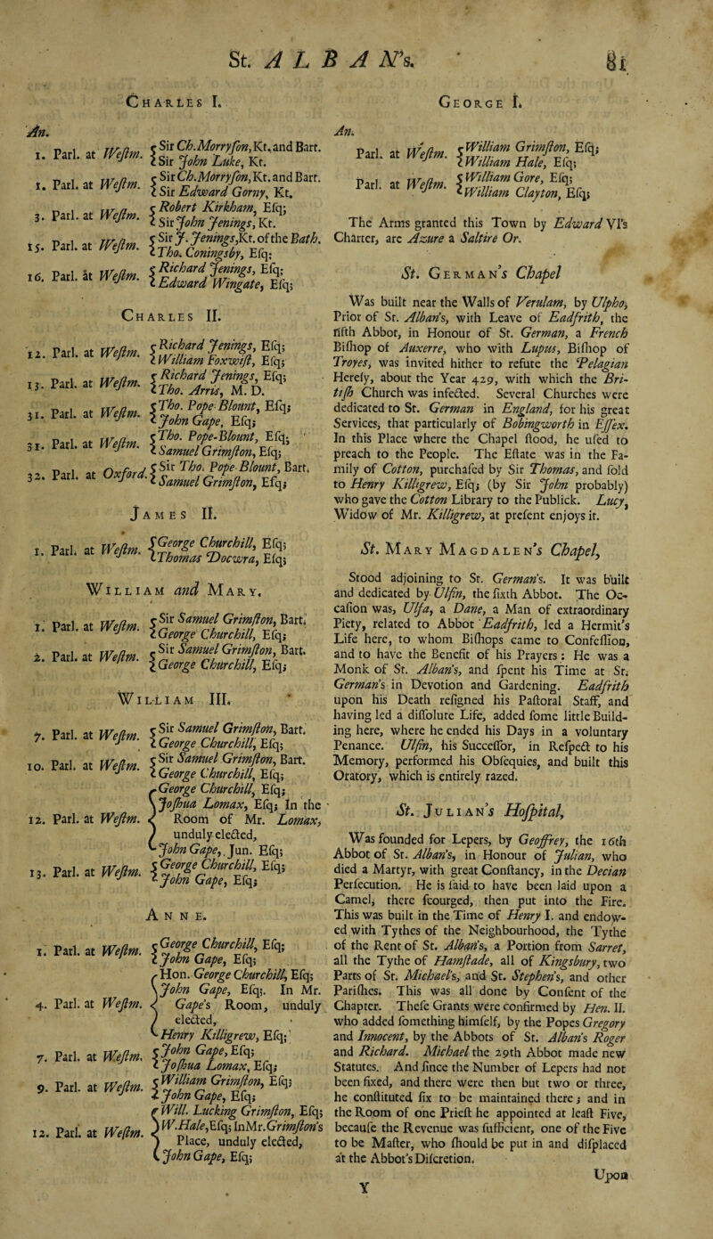 Charles L George L An. i. t. 3- 15* 16. 12. 13. 31- SI* 32. I. Pari at IVeflm J Sir Ch.Morryfon, Kt. and Bart, lari, at fvejm. $Sir john Luk^ Kt_ Pari at Weflm i^CkMernfm,Kt.and Bart. •* c Sir Edward Gorny, Kt. „ , txt /j C Robert Kirkham, Efq; pari, at Wejlm. < c. ~ , <y . ’ 17 J c Sn john jenmgs, Kt. **» SSSKSJ* Charles II. «'-»5ES3 w-«ff* QsSgZSiE% «• * assscc «• “ “^sSSsSK” James II. r«i. «»¥,. §'ZJS£, S William Mary, w.. f Sg&Zgtg* Pari at We dm rSir Samuel Gnmjlon, Bart, I an. at n epm. \George Churchill, Efq; William III. ?. Patl. at Wejlm. fg Samuel Grimftony^. J c George Churchill, Efq; .» “■ - w’f- sggssisg* ~George Churchill, Efq; ojhua Lomax, Efq; In the 12. Pari, at Wefim. ^ Room of Mr. LomtiX) / unduly ele&ed, ^ John Gape, Jun. Elq; 13. Pari, at Wejlm. Anne. t; Pari, at Weftm. ^ Hon. George Churchill, Efq; \john Gape, Efq;. In Mr. 4. Pari, at Wejlm. ^ Gapes Room, unduly / ele&ed, ^ Henry Killigrew, Efq;1 7. Patl. at Wejlm. \t?hJ Gf*’Ef* l Jofhua Lomax, Elq; 9. Par,, at Wejlm. }%%%£$£> ** £ Will. Lucking Grimfion, Efq; . Pari, at WW ^^EfqitoMr.G^Ws ^ Place, unduly elected, John Gape, Efq; 1. 2. 12 An. Pari, at \WtUtam cUyton%^, The Arms granted this Town by Edward Vis Charter, arc Azure a Saltire Or. St. German’s Chapel Was built near the Walls of Verulam, by Ulpho± Prior of St. Albans, with Leave of Eadfrith, the fifth Abbot, in Honour of St. German, a French Bifiiop of Auxerre, who with Lupus, Bifhop of Troyes, was invited hither to refute the Pelagian Herely, about the Year 429, with which the Bri- tijh Church was infe&ed. Several Churches were dedicated to St. German in England, for his great Services, that particularly of Bobingworth in Effex. In this Place where the Chapel flood, he ufed to preach to the People. The Eftate was in the Fa¬ mily of Cotton, purchafed by Sir Thomas, and fold to Henry Killigrew, Efq; (by Sir John probably) who gave the Cotton Library to the Publick. Lucy^ Widow of Mr. Killigrew, at prefent enjoys it. St. Mary Magdalen^ Chapel\ Stood adjoining to St. Germans. It was built and dedicated by Ulfin, the fixth Abbot. The Oc- cafion was, UIJa, a Dane, a Man of extraordinary Piety, related to Abbot'Eadjrith, led a Hermit's Life here, to whom Bifhops came to Confeflion, and to have the Benefit of his Prayers: He was a Monk of St. Alban's, and fpent his Time at Sr. Germans in Devotion and Gardening. Eadfrith upon his Death refigned his Paftoral Staff, and having led a difiolure Life, added fome little Build¬ ing here, where he ended his Days in a voluntary Penance. Ulfin, his Succeffor, in Refpeft to his Memory, performed his Obfequies, and built this Oratory, which is entirely razed. St. Julia ns Hofpital\ Was founded for Lepers, by Geoffrey, the 16th Abbot of Sr. Alban's, in Honour of Julian, who died a Martyr, with great Conftancy, in the Decian Perfecution. He is laid- to have been laid upon a Camel, there fcourged, then put into the Fire. This was built in the Time of Henry I. and endow¬ ed with Tythes of the Neighbourhood, the Tythe of the Rent of St. Alban’s, a Portion from Sarret, all the Tythe of Hamflade, all of Kingsbury, two Parts of Sr. Michael’s, and St. Stephens, and other Pariflies. This was all done by Confent of the Chapter. Thefe Grants were confirmed by Hen. II. who added fomething himfelf, by the Popes Gregory and Innocent, by the Abbots of St. Alban’s Roger and Richard. Michael the 29th Abbot made new Statutes. And fince the Number of Lepers had not been fixed, and there were then but two or three, he conftituted fix to be maintained there,* and in the Room of one Prieft he appointed at lead Five, becaufe the Revenue was fufficienr, one of the Five to be Matter, who fhould be put in and difplaced at the Abbot’s Difcretion. Upon