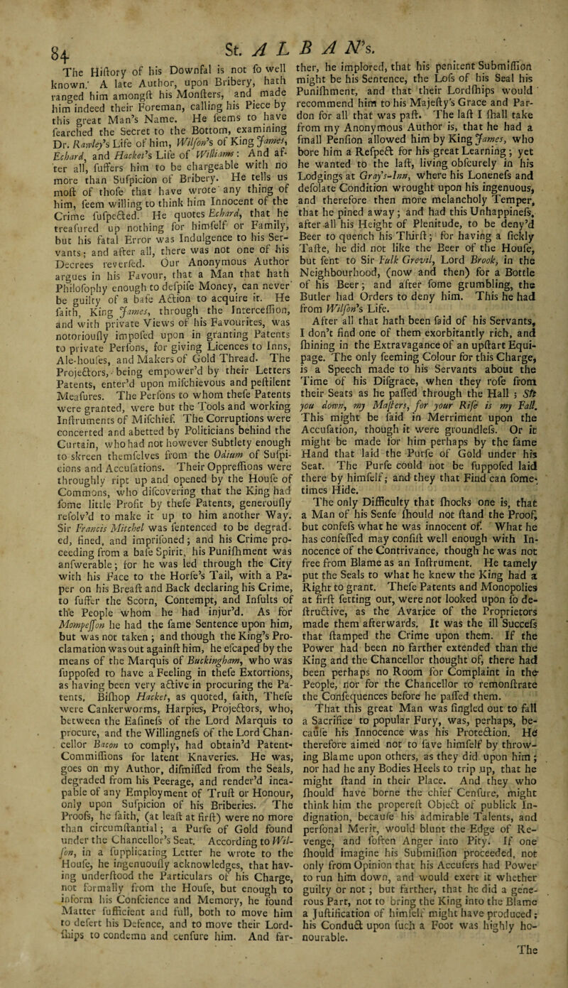 8+ is not fo well ther, he implored, that his penitent Submilfion fearched the Secret to the Bottom, examining from my Anonymous Author is, that he had a Dr. Rmley’s Life of him, Wilfon's of King Jama, fmall Penfion allowed him by King James, who £ chard and Hacketh Life of Williams: And af- bore him a Refpeft for his great Learning ; yet ter all’ fuffers him to be chargeable with no he wanted to the laft, living oblcurely in his more than Sufpicion of Bribery. He tells us Lodgings at Gray’s-lnn, where his Lonenefs and mold of thofe that have wrote’any thing of defolate Condition wrought upon his ingenuous* him, feem willing to think him Innocent of the and therefore then more melancholy Temper, Crime fufpeCted^ He quotes Echard, that he that he pined away; and had this Unhappinefs, treafured up nothing for himfelf or Family, after all his Height of Plenitude, to be deny’d but his fatal Error was Indulgence to his Ser- Beer to quench his Third; for having a fickly vants- and after all, there was not one of his Tafte, he did not like the Beer of the Houfe, Decrees reverfed. ’ Our Anonymous Author but fent to Sir Fulk Grevil, Lord Brook, in the argues in his Favour, that a Man that hath Neighbourhood, (now and then) for a Bottle Philofophy enough to defpife Money, can never' of his Beer; and after fome grumbling, the be amity of a bate ACtion to acquire it. He Butler had Orders to deny him. This he had faith King James, through the Jnterceffion, from Wilfon*s Life. and with private Views of his Favourites, was After all that hath been laid of his Servants, notorioufly impofed upon in granting Patents I don’t find one of them exorbitantly rich, and to private' Perfons, for giving Licences to Inns, fhining in the Extravagance of an upftartEqui- Ale-houfes, and Makers of Gold Thread. The page. The only feeming Colour for this Charge, Projectors, • being empower’d by their Letters is a Speech made to his Servants about the Patents, enter’d upon mifchievous and peftilent Time of his Difgrace, when they rofe from Meafures. The Perfons to whom thefe Patents their Seats as he palled through the Hall ; Stt were granted, were but the Tools and working you down, my Majters, for your Rife is my Fall. Inftruments of Mifchief. The Corruptions were This might be faid in Merriment upon the concerted and abetted by Politicians behind the Accufation, though it were groundlefs. Or it Curtain, who had not however Subtlety enough might be made for him perhaps by the fame to skreen themfelves from the Odium of Sufpi- Hand that laid the Purfe of Gold under his cions and Accufations. Their Opprefiions were Seat. The Purfe could not be fuppofed laid throughly ript up and opened by the Houfe of there by himfelf; and they that Find can fome* Commons, who difcovering that the King had times Hide. fome little Profit by thefe Patents, generoufly The only Difficulty that fhocks one is, that refolv’d to make it up to him another Way. a Man of his Senfe fhould not (land the Proof, Sir Francis Mitchel was fentenced to be degrad- but confefs what he was innocent of. What he ed, fined, and imprifoned; and his Crime pro- has confefled may con fill: well enough with In- ceeding from a bafe Spirit, his Punifhment was nocence of the Contrivance, though he was not anfwerable; ror he was led through the City free from Blame as an Inftrument. He tamely with his Face to the Horfe’s Tail, with a Pa- put the Seals to what he knew the King had a per on his Bread: and Back declaring his Crime, Right to grant. Thefe Patents and Monopolies to fuffer the Scorn, Contempt, and Infults of at firft fetting out, were not looked upon fo de- the People whom he had injur’d. As for ItruCtive, as the Avarice of the Proprietors Mompeffon he had the fame Sentence upon him, made them afterwards. It was the ill Succefs but was not taken; and though the King’s Pro- that ftamped the Crime upon them. If the clamation was out againft him, he efcaped by the Power had been no farther extended than the means of the Marquis of Buckingham, who was King and the Chancellor thought of, there had fuppofed to have a Feeling in thefe Extortions, been perhaps no Room for Complaint in the* as having been very aCtive in procuring the Pa- People, nor for the Chancellor to remonftrate tents. Bifhop Hacket, as quoted, faith, Thefe the Confequences before he palled them, were Cankerworms, Harpies, Projectors, who, That this great Man was fingled out to fall between the Eafinefs of the Lord Marquis to a Sacrifice to popular Fury, was, perhaps, be- procure, and the Willingnefs of the Lord Chan- caufe his Innocence was his Protection. Hef . cellor Bacon to comply, had obtain’d Patent- therefore aimed not to fave himfelf by throw- Commifiions for latent Knaveries. He was, ing Blame upon others, as they did upon him; goes on my Author, difmifled from the Seals, nor had he any Bodies Heels to trip .up, that he degraded from his Peerage, and render’d inca- might ftand in their Place. And they who pabie of any Employment of Trull or Honour, fhould have borne the chief Cenfure, might only upon Sufpicion of his Briberies. The think him the properelt ObjeCt of publiek In- Proofs, he faith, (at leaft at firft) were no more dignation, becaufe his admirable Talents, and than circumftantial; a Purfe of Gold found perfonal Merit, would blunt the Edge of Re- under the Chancellor’s Seat. According to Wil- venge, and foften Anger into Pity. If one fon, in a Explicating Letter he wrote to the fhould imagine his Submilfion proceeded, not Houfe, he ingenuoufiy acknowledges, that hav- only from Opinion that his Accufers had Power ing underltood the Particulars of his Charge, to run him down, and would exert it whether not formally from the Houfe, but enough to guilty or not ; but farther, that he did a gene- inform his Confcience and Memory, he found rous Parr, not to bring the King into the Blame Matter fufficient and lull, both to move him a Juftification of himfelf might have produced; ro defert his Defence, and to move their Lord- his ConduCt upon Each a Foot was highly ho- ILips to condemn and cenfure him. And far- nourable.