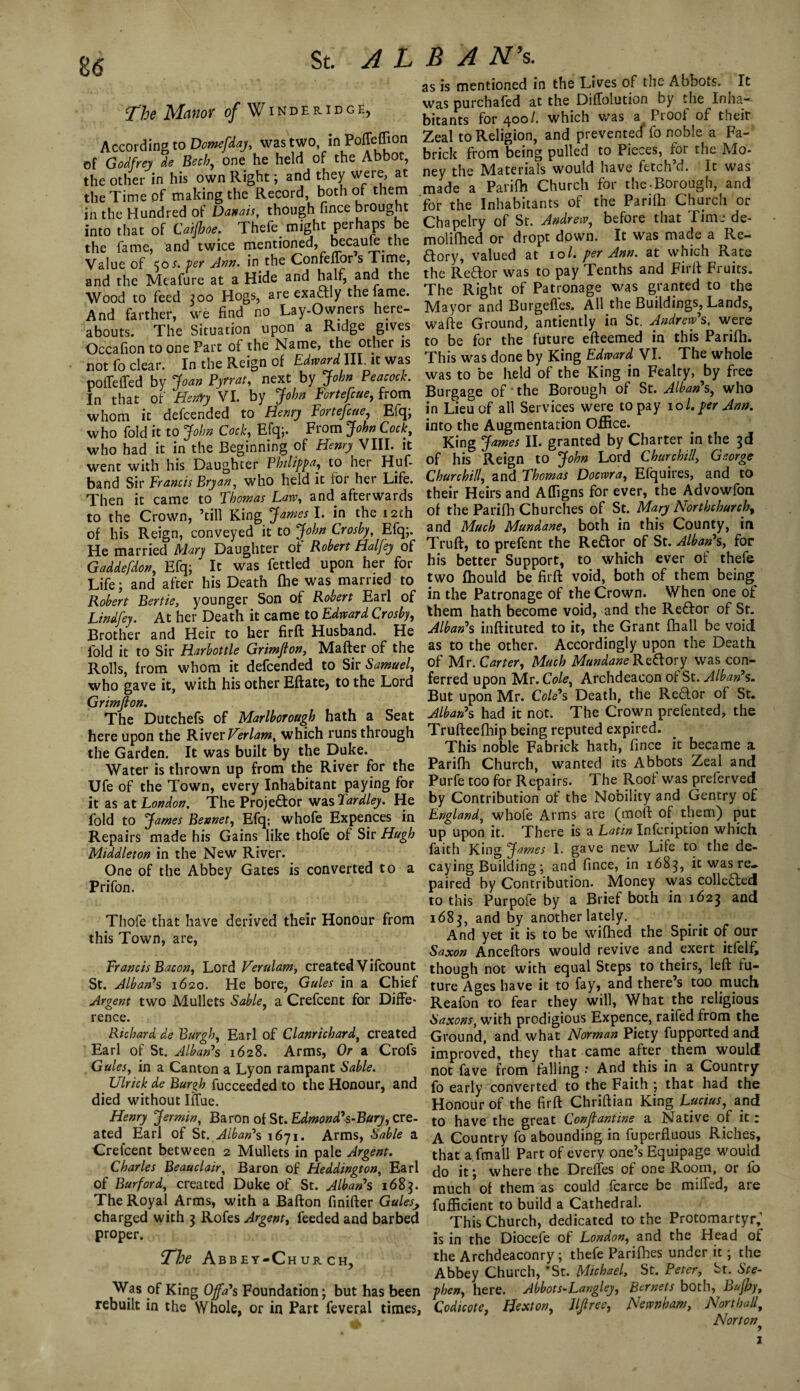 u The Manor of Winderidge, According to Dmefdaj, was two in Poffeffion of Godfrey de Beck, one he held of the Abbot, the other in his own Right; and they were, at the Time of making the Record, both of them in the Hundred of Danais, though fince brought into that of Caijhoe. Thefe. might perhaps be the fame, and twice mentioned, became the Value of 50 s. per Ann. in the Confelfor s Time, and the Meafure at a Hide and half, and the Wood to feed 300 Hogs, are exaftly the lame. And farther, we find no Lay-Owners here¬ abouts. The Situation upon a Ridge gives Occafion to one Part of the Name, the other is not fo clear. In the Reign of Edward III it was poiTeffed by Joan Pyrrat, next by John Peacock. In that of Henry VI. by John Fortefcue, from whom it defcended to Henry Fortefcue, Efq; who fold it to John Cock, Efq;. From John Cock, who had it in the Beginning of Henry VIII. it went with his Daughter Philippa, to her Huf- band Sir Francis Bryan, who held it for her Life. Then it came to Thomas Law, and afterwards to the Crown, ’till King James I. in the 12th of his Reign, conveyed it to John Crosby, Efq;. He married Mary Daughter of Robert Haljey of Gaddefdon, Efq; It was fettled upon her for Life; and after his Death fhe was married to Robert Bertie, younger Son of Robert Earl of Lindfey. At her Death it came to Edward Crosby, Brother and Heir to her firft Husband. He fold it to Sir Harbottle Grimjton, Matter of the Rolls, from whom it defcended to Sir Samuel, who gave it, with his other Eftate, to the Lord Grimjlon. The Dutchefs of Marlborough hath a Seat here upon the River Verlam, which runs through the Garden. It was built by the Duke. Water is thrown up from the River for the Ufe of the Town, every Inhabitant paying for it as at London. The Proje&or was Tardley. He fold to James Bevnet, Efq; whofe Expences in Repairs made his Gains like thofe of Sir Hugh Middleton in the New River. One of the Abbey Gates is converted to a Prifon. Thofe that have derived their Honour from this Town, are, Francis Bacon, Lord Verulam, created Vifcount St. Alban’s 1620. He bore, Gules in a Chief Argent two Mullets Sable, a Crefcent for Diffe* re nee. Richard de Burgh, Earl of Clanrichard, created Earl of St. Alban’s 1628. Arms, Or a Crofs Gules, in a Canton a Lyon rampant Sable. LJlrick de Burgh fucceeded to the Honour, and died without Iffue. Henry Jermin, Baron of St. Edmond’s-Bury, cre¬ ated Earl of St. Alban’s 1671. Arms, Sable a Crefcent between 2 Mullets in pale Argent. Charles Beauclair, Baron of Heddington, Earl of Burford, created Duke of St. Alban’s 168$. The Royal Arms, with a Bafton finifter Gules, charged with 3 Rofes Argent, feeded and barbed proper. The Abbey-Church, Was of King Offa’s Foundation; but has been rebuilt in the Whole, or in Part feveral times, as is mentioned in the Lives of the Abbots. It was purchafed at the DifTolution by the Inha¬ bitants for 400/. which was a Pi oof of tneir Zeal to Religion, and prevented fo noble a Fa- brick from being pulled to Pieces, for the Mo¬ ney the Materials would have fetch’d. It was made a Parifh Church for the-Borough, and for the Inhabitants of the Parifh Church or Chapelry of St. Andrew, before that Time de- molifhed or dropt down. It was made a Re- aory, valued at 101. per Ann. at which Rate the Reftor was to pay Tenths and Firtt Fruits. The Right of Patronage was granted to the Mayor and Burgefles. All the Buildings, Lands, watte Ground, antiently in St. Andrew’s, were to be for the future efteemed in this Parifh. This was done by King Edward VI. The whole was to be held of the King in Fealty, by free Burgage of'the Borough of St. Alban’s, who in Lieu of all Services were to pay 10/. per Ann. into the Augmentation Office. King James II. granted by Charter in the 3d of his Reign to John Lord Churchill, George Churchill, and Thomas Docwra, Efquires, and to their Heirs and Afligns for ever, the Advowfon of the Parifh Churches of St. Mary Northchurch, and Much Mundane, both in this County, in Truft, to prefent the Re&or of St. Alban’s, for his better Support, to which ever of thefe two fhould be firtt void, both of them being^ in the Patronage of the Crown. When one of them hath become void, and the Re&or of Sr. Alban’s inftituted to it, the Grant {hall be void as to the other. Accordingly upon the Death of Mr. Carter, Much Mundane Redory was con¬ ferred upon Mr. Cole, Archdeacon of St. Alban’s» But upon Mr. Cole’s Death, the Redor of St. Alban’s had it not. The Crown prefented, the Trufteefhip being reputed expired. This noble Fabrick hath, fince it became a Parifh Church, wanted its Abbots Zeal and Purfe too for Repairs. The Root was preferved by Contribution of the Nobility and Gentry of England, whofe Arms are (mod of them) put up upon it. There is a Latin Infcription which faith King jfames I. gave new Life to the de¬ caying Building; and fince, in 1683, it was re¬ paired by Contribution. Money was collected to this Purpofe by a Brief both in 1623 and 1683, and by another lately. And yet it is to be wifhed the Spirit of our Saxon Anceftors would revive and exert itfelf, though not with equal Steps to theirs, left fu¬ ture Ages have it to fay, and there’s too much Reafon to fear they will, What the religious Saxons, with prodigious Expence, raifed from the Ground, and what Norman Piety fupported and improved, they that came after them would not fave from falling : And this in a Country fo early converted to the Faith ; that had the Honour of the firft Chriftian King Lucius, and to have the great Conjlantine a Native of it: A Country fo abounding in fuperfluous Riches, that a fmall Part of every one’s Equipage would do it; where the Drefles of one Room, or fo much of them as could fcarce be miffed, are fufficient to build a Cathedral. This Church, dedicated to the Protomartyr; is in the Diocefe of London, and the Head of the Archdeaconry; thefe Parifhes under it; the Abbey Church, 'St. Michael, St. Peter, St. Ste¬ phen, here. Abbots-Langley, Bernets both, Bujby, Qodicote, Hexton, Jljlree, Newnham, Northall, Norton