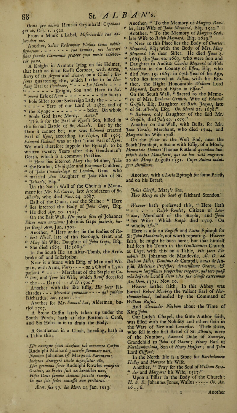 Orate pro ammo. Henrici Grymbald Capeilani qui ob. Oct. i. 1522. From a Monk a Label, Mifericordia tua ai- iuvabat me. Another, Salva Redemptor Plafma tuum nobile fignatum - — - - - - tua famine, nec lacerari fmas fraude D&monum projxxr quos morte exfolvi- tur pa-na. . A Knight in Armour lying on his Helmet, that hath on it an Earl’s Coronet, with Arms, Barry of fix Argent and Azure, on a Chief 3 Be- fants quartering this, which I take to be Ha¬ ft ana Earl of Pembroke, u - - - La Mane he u _____ _ knight-, Son and Here to Ed. u mond Erie of Kjnt -------- the fourth “ hole Sifter to our Sovereign Lady the---- « _ _ _ _ Yere cf our Lord A. 1480, and of the Ky nge beke. On whole « Soule God have Mercy. Amen?' This is for the Earl of Kent's Son, killed in the fecond Battle of St. Alban's. But by the Date it cannot be; nor was Edmond created Earl of Kjnt, according to- Heyltn, till 1565. Edmond, Holland was at that Time Earl of Kent. We muft therefore fuppofe the Epitaph to be written twenty Years after this Gentleman’s Death, which is a common Practice. “ Here lies interred Mary the Mother, jfohn a the Brother, Chriftopher and Benjamin Children, « of John Chamberlayn of London, Gent who married Ann Daughter of John Ellis of St. Julian's ‘ Efq;.” . On the South Wall of the Choir is a Monu¬ ment for Mr. Ed. Carter, late Archdeacon of St. Alban's, who died Nov. 24. 1687. Eaft of the Choir, near the Shrine : “ Here “ lies interred the Body of John Gape, Efq;. u He died Apr. 20. 1703.” On the Eaft Wall, Hie juxta fitus eft Johannes Filins natu maximus Johannis Gape junioris, hu- jus Burgi Arm. Jun. 1701. Another, “ Here under lie the Bodies of Ro* “ bert Nicoll, late of this Borough, Gent, and “ Mary his Wife, Daughter of John Gape, Efq;. “ She died 1685. He 1689.” In the South Ifle an Altar-Tomb, the Arms broke off and Inlcription. Near it a Stone with Effig. of Man and Wo¬ man, with Arms, Harry - - - - on a Chief a Lyon paffant “-Merchant of the Staple of Ca- “ lais, Sind Jane his Wife, which Raulf deceafed 4t the — Day of — A D. 1 <;oo.” Another with the like Effig. Hie jacet Ri- chardus - - - Mercator quondam - - - - qui quidem Richardus, 0^.1400---- Another for Mr. Samuel Lot, Alderman, bu¬ ried 1707. A Stone Coffin lately taken up under the South Porch, hath at the Bottom a Crofs, and Six Holes in it to drain the Body. A Gentleman in a Cloak, kneeling, hath in a Table this; Hie exangue jacet claufum fub mar more Corpus Radulphi Mainard generofo ftemmate nati, Nomina Johannes £jf Margeria Parentum ; lnclytus Armigeri titulo dignofeitur tile, H&c germana foror Radulphi Rowlet equeftris Ordinis, ac Eratrt fait ex haredibus una, Htfce Deus fumme element peccata remifit, In que folo fedes conceftit non periturus. sEtat. fu* 77. die Mort. 14 Jan. 161 j. Another, 4< To the Memory of Margery Row- 4< let, late Wife of jfohn Maynard, Efq; 1541.” Another, “ To the Memory of Margery Seal, “ late Wife to Ralph Maynard, Efq; 1619.” “ Near to this Place lies the Body of Charles . “ Maynard, Efq; with the Body of Mrs. Mary “ Maynard his dear Sifter. He died June 3. “ 1665, fhe Jan. 20. 1663, who were Son and “ Daughter to Auditor Charles Maynard of WaL “ thamftow in the County of EJfex, Efq; who “ died Nov. 19. 1665. in 67th Year of his Age, “ who lies interred at Eiflon, with his Bro- “ ther, the Right Honourable Wtlliam Lord w Maynard, Baron of FJfton in EJfex?' On the South Wall, “ Sacred to the Memo- 4< ry of Mrs. Barbara Griffith, Wife of Edward “ Griffith, Efq; Daughter of Rich. Jenyns, late a of St. Alban's, Efq;. Ob. March 22. 1678.” “ Barbara, only Daughter of the Laid Mr. “ Griffith, died July 23. 1679.” Another on the Wall, with Bulls, for Mr. John Thrale, Merchant, who died 1704, and Margaret his Wife 1708. On the Floor at the Weft End, near the South Tranfept, a Stone with Effig. of a Monk, Memoriale Domini Thomae Rutland quondam Sub- prioris hujus Monafterii, qui ex hac vita migravit 20 die Menfis Augufti 1531. Cujus Aninu indul¬ ge at AltiJJimus. Another, with a Latin Epitaph for fome Prieft, and on his Breaft, Jefus Chrift, Mary’* Son, Hiv Mercy on the Sowl of Richard Stondon. Weaver hath preferved this, “ Here- lieth Ralph Rowlet, Citizen of Lon- “ don, Merchant of the Staple, and Joan “ his Wife: Which Ralph died 1519. On “ whofe, tftc. Here is alfo an Englifh and Latin Epitaph for Sir John Mandevile, not worth repeating. Weaver faith, he might be born here; but that himfelf had feen his Tomb in the Guilliamites Church at Liege, with this on a Table, Hie jacet Vir nobilis D. Johannes de Mandevile, Al. D. ad Bar bam Miles, Dominus de Campdi, natus de An¬ glia, Medic in a Profeffor, devotifjimus Orator, 65? bonorum largiffimus pauperibus erogator, qui toto quaft or be luftrato Leodii diem vita fux clauftt extremum An. Dorn. 1371. Nov. 16. Weaver farther faith, In this Abbey was buried Robert Mowbray the valiant Earl of Nor¬ thumberland, beheaded by the Command of William Rufus. And Alexander Necham about the Time of King John. Our Lady’s Chapel, the lame Author faith, was filled with the Nobility and others flain in the Wars of Tork and Lancafter. Thefe three, who fell in the firft Battel of St. Alban's, were of the Number, Edmond Duke of Somerfet, Grandchild to John of Gaunt; Henry Earl of Northumberland, Son of Henry Hotfpur; and John Lord Clifford. In the North Ifie is a Stone for Bartholomew Halley and Florence his Wife. Another, “ Pray for the Soul of William Stro- u der and Margaret his Wife, 1517.” Upon a Pillar in the Body of the Church: H. S. E. Johannes Jones, Wallus.Ob. An. 16.-6. 1 Another