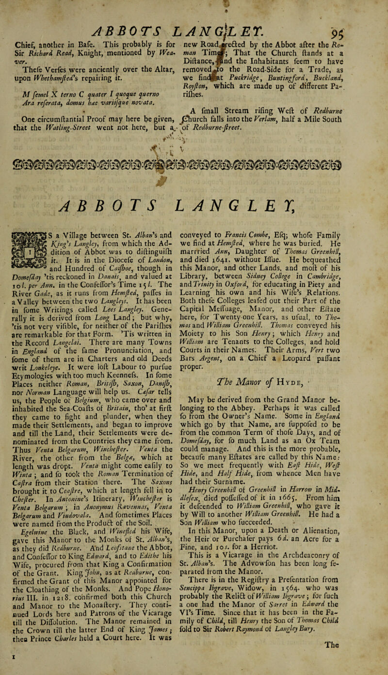 *r. ' i ABBOTS LANG\LET. 9$ Chief, another in Bafe. This probably is for new Roadrf#re£ted by the Abbot after the Ro* Sir Richard Read, Knight, mentioned by Wea- man Timesf; That the Church ftands at a ver. Diftance,J5nd the Inhabitants feem to have Thefe Verfes were anciently over the Altar, removed^to the Road-Side for a Trade, as upon Whet ham feed's repairing it. we findpat Puckridge, Buntingford, Buck! and, Royfton, which are made up of different Pa-. M fernel X terno C quater I quoque querno rifhes. Ara referata, domus h<zc variifque novata. A fmall Stream riling Weft of Redburne One circumftantial Proof may here be given, /ihurch falls into the Verlam, half a Mile South that the Watling-Street went not here, but a- ^of Redburne fereet. & rii ’V V f ABBOTS LANGLEY, S a Village between St. Alban's and KJng's Langley, from which the Ad¬ dition of Abbot was to diftinguifh it. It is in the Diocefe of London, and Hundred of Caifhoe, though in Dome [day ’tis reckoned in Danais, and valued at 1 o /. per Ann. in the ConfelTor’s Time 15/. The River Gads, as it runs from Hem/led, paffes in a Valley between the two Langleys. It has been in fome Writings called Lees Langley. Gene¬ rally it is derived from Long Land; but why, ’tis not very vifible, for neither of the Parifhes are remarkable for that Form. ’Tis written in the Record Langelai. There are many Towns in England of the fame Pronunciation, and fome of them are in Charters and old Deeds writ Lonkeleye. It were loft Labour to purfue Etymologies with too much Keennefs. In fome Places neither Roman, Britifh, Saxon, Dani/b, nor Norman Language will help us. C<sfar tells us, the People of Belgium, who came over and inhabited the Sea-Coafts of Britain, tho’ at firft they came to fight and plunder, when they made their Settlements, and began to improve and till the Land, their Settlements were de¬ nominated from the Countries they came from. Thus Venta Belgarum, Winchefeer. Vent a the River, the other from the Belg<e, which at length was dropt. Venta might come eafily to Winta ; and fo took the Roman Termination of Caflra from their Station there. The Saxons brought it to Ceafere, which at length fell in to Chefter. In Antonine's Itinerary, Winchefeer is Venta Belgarum ; in Anonymus Ravennas, Venta Belgarum and Vindovala. And fometimes Places were named from the Product of the Soil. . Egelwine the Black, and Winefled his Wife, gave this Manor to the Monks of St. Alban's, as they did Redburne. And Leofstane the Abbot, and Confeffor to King Edward, and to Ediths his Wife, procured from that King a Confirmation of the Grant. King John, as at Redburne, con¬ firmed the Grant of this Manor appointed for the Cloathing of the Monks. And Pope Hono- rius III. in 1218. confirmed both this Church and Manor to the Monaftery. They conti¬ nued Lords here and Patrons of the Vicarage till the DiiTolution. The Manor remained in the Crown till the latter End of King James } then Prince Charles held a Court here. It was conveyed to Francis Combe, Efq; whofe Family we find at Hemfeed, where he was buried. He marrried Ann, Daughter of Thomas Green hill, and died 1641, without IfTue. He bequeathed this Manor, and other Lands, and moft of his Library, between Sidney College in Cambridge, and Trinity in Oxford, for educating in Piety and Learning his own and his Wife’s Relations. Both thefe Colleges leafed out their Part of the Capital Meffuage, Manor, and other Eftate here, for Twenty-one Years, as ufual, to Tho¬ mas and William Greenhill. Thomas conveyed his Moiety to his Son Henry; which Henry and William are Tenants to the Colleges, and hold Courts in their Names. Their Arms, Vert two Bars Argent, on a Chief a Leopard paffant proper. The Manor Of Hyde, • May be derived from the Grand Manor be¬ longing to the Abbey. Perhaps it was called fo from the Owner’s Name. Some in England which go by that Name, are fuppofed to be from the common Term of thofe Days, and of Domefday, for fo much Land as an Ox Team could manage. And this is the more probable, becaufe many Eftates are called by this Name: So we meet frequently with Eafe Hide, Weft Hide, and Half Hide, from whence Men have had their Surname. Henry Greenhill of Greenhill in Harrow in Mid- dlefex, died pofTeffed of it in 166 From him it descended to William Greenhill, who gave it by Will to another William Greenhill. He had a Son William who fucceeded. In this Manor, upon a Death or Alienation, the Heir or Purchafer pays 6d. an Acre for a Fine, and ioj. for a Her riot. This is a Vicarage in the Archdeaconry of St. Alban's. The Advowfon has been long fe- parated from the Manor. There is in the Regiftry a Prefentation from Sencippa Ibgrave, Widow, in 1564. who was probably the Relift of William Ibgrave ; for fuch a one had the Manor of Sarret in Edward the Vi’s Time. Since that it has been in the Fa¬ mily of Child, till Henry the Son of Thomas Child fold to Sir Robert Raymond of Langley Bury. The