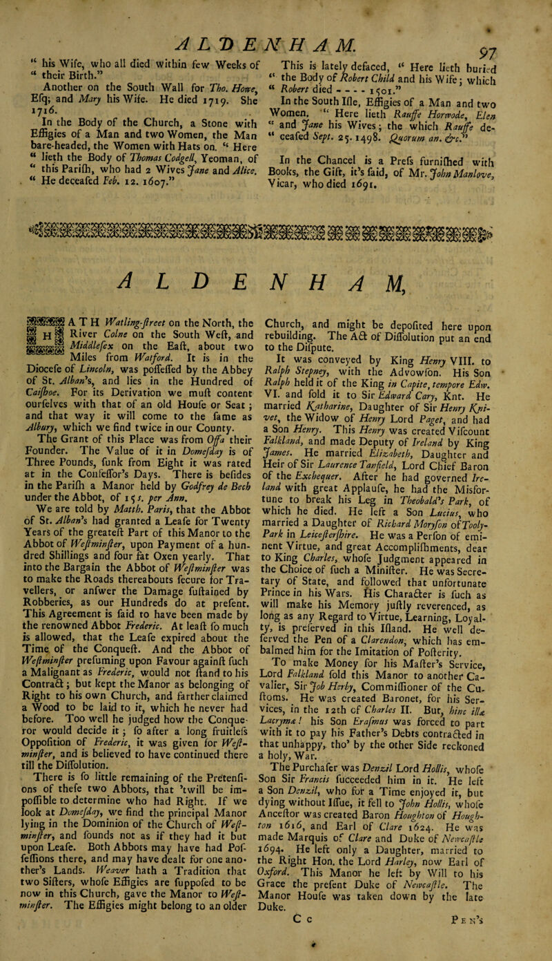 “ his Wife, who all died within few Weeks of u their Birth.” Another on the South Wall for Tho. Howey Efq; and Mary his Wife. He died 1719. She 1716. In the Body of the Church, a Stone with Effigies of a Man and two Women, the Man bare-headed, the Women with Hats on. “ Here M lieth the Body of Thomas Codgelly Yeoman, of “ this Parifh, who had 2 Wives Jane and Alice. li He deceafed Feb. 12. 1607.” 97 This is lately defaced, “ Here lieth buried “ the Body of Robert Child and his W ife; which « Robert died-i<;oi.” In the South Ifle, Effigies of a Man and two Women. “ Here lieth Rauffe Hormde, Elen “ and Jane his Wives • the which Rauffe de- ** ceafed Sept. 25.1498. Quorum an. &c.” In the Chancel is a Prefs furnifhed with Books, the Gift, it’s faid, of Mr. John Manlove, Vicar, who died 1691. MMHMj (• hhs ALDENHAM, p5§§9$§§ A T H Watling-Jlreet on the North, the H H jjfj River Colne on the South Weft, and Mtddlefex on the Eaft, about two Miles from Watford. It is in the Diocefe of Lincoln, was pofleffed by the Abbey of St. Alban*s, and lies in the Hundred of Caifboe. For its Derivation we muft content ourfelves with that of an old Houfe or Seat ; and that way it will come to the fame as Albury, which we find twice in our County. The Grant of this Place was from Offa their Founder. The Value of it in Domefday is of Three Pounds, funk from Eight it was rated at in the Confeffor’s Days. There is befides in the Parifh a Manor held by Godfrey de Bech under the Abbot, of 15/. per Ann. We are told by Matth. Paris, that the Abbot of St. Alban’s had granted a Leafe for Twenty Years of the greateft Part of this Manor to the Abbot of Wejiminfter, upon Payment of a hun¬ dred Shillings and four fat Oxen yearly. That into the Bargain the Abbot of Weftminfter was to make the Roads thereabouts fecure for Tra¬ vellers, or anfwer the Damage fuftained by Robberies, as our Hundreds do at prefent. This Agreement is faid to have been made by the renowned Abbot Frederic. At lea ft fo much is allowed, that the Leafe expired about the Time of the Conqueft. And the Abbot of Weftminfter prefuming upon Favour againft fuch a Malignant as Frederic, would not ftand to his Contrad ; but kept the Manor as belonging of Right to his own Church, and farther claimed a Wood to be laid to it, which he never had before. Too well he judged how the Conque¬ ror would decide it; fo after a long fruitlefs Oppofition of Frederic, it was given for Weft¬ minfter, and is believed to have continued there till the Diffolution. There is fo little remaining of the Pretenfi- ons of thefe two Abbots, that ’twill be im- poffible to determine who had Right. If we look at DomsJdayy we find the principal Manor lying in the Dominion of the Church of Weft¬ minfter, and founds not as if they had it but upon Leafe. Both Abbots may have had Pof- feffions there, and may have dealt for one ano¬ ther’s Lands. Weaver hath a Tradition that two Sifters, whofe Effigies are fuppofed to be now in this Church, gave the Manor to Weft- minfter. The Effigies might belong to an older Church, and might be depofited here upon rebuilding. The Aft of Diffolution put an end to the Difpute. It was conveyed by King Henry VIII. to Ralph Stepney, with the Advowfon. His Son Ralph held it of the King in Capite, tempore Edw. VI. and fold it to Sir Edward Cary, Knt. He married Ratharine, Daughter of Sir Henry Rni- vet, the Widow of Henry Lord Paget, and had a Son Henry. This Henry was created Vifcount Falkland, and made Deputy of Ireland by King James. He married Elizabeth, Daughter and Heir of Sir Laurence Tanfteldy Lord Chief Baron of the Exchequer. After he had governed Ire¬ land with great Applaufe, he had the Misfor¬ tune to break his Leg in Theobald’s Park, of which he died. He left a Son Luciusy who married a Daughter of Richard Moryfon of Tooly- Park in Leicefterjhire. He was a Perfon of emi¬ nent Virtue, and great Accomplifbments, dear to King Charles, whofe Judgment appeared in the Choice of fuch a Minifter. He was Secre¬ tary of State, and fdlowed that unfortunate Prince in his Wars, fiis Chara&er is fuch as will make his Memory juftly reverenced, as lorig as any Regard to Virtue, Learning, Loyal¬ ty, is preferved in this Ifland. He well de- ferved the Pen of a Clarendon, which has em¬ balmed him for the Imitation of Pofterity. To make Money for his Mafter’s Service, Lord Falkland fold this Manor to another Ca¬ valier, Sir Job Her by y Commiffioner of the Cu- ftoms. ^ He was created Baronet, for his Ser¬ vices, in the 12th of Charles II. But, hinc UU Lacrym#! his Son Erafmus was forced to part with it to pay his Father’s Debts contra&ed in that unhappy, tho’ by the other Side reckoned a holy, War. The Purchafer was Denzil Lord Hollisy whofe Son Sir Francis fucceeded him in it. He left a Son Denzil, who for a Time enjoyed it, but dying without Iffiie, it fell to John Hollis, whofe Anceftor was created Baron Houghton of Hough¬ ton 1616, and Earl of Clare 1624. He was made Marquis of Clare and Duke of NewcaftU 1694. He left only a Daughter, married to the Right Hon. the Lord Harley, now Earl of Oxford. This Manor he left by Will to his Grace the prefent Duke of Newcaftle. The Manor Houfe was taken down by the late Duke. C c p e n’s *