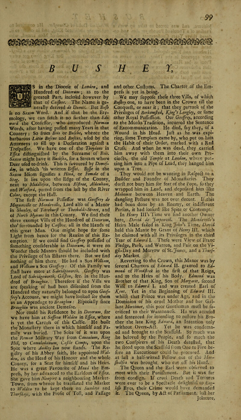 S in the Diocefe of London, and Hundred of Dacorum; as to the greateft Part, inclofed however by that of Caifhoe. The Name is ge¬ nerally derived de Dumis. But Bufh is no Saxon Word. And if that be the Ety¬ mology, we can fetch it no farther than Ed¬ ward the ConfefTor, who introduced Norman Words, after having patted many Years in that Country : So from Bois or Bufche, whence the barbarous Latin Bofcus and Bufcus, ufed by the Attorneys to fill up a Declaration againft a Trefpaffer. We have one of the Thaydons' in Effex diftinguifhed by the Surname of Bois. Saxon might have it Buckfea, for a Stream where Deer ufed to drink. This is favoured by Domef- day, in which ’tis written Biffei. Byffe in the Saxon Idiom fignifies a Hind, or Female of a Stag. It lies upon the Edge of the County, next to Middle/ex, between Elftree, Aldenham, and Watford, parted from the laft by the River Colne, except the Hall. The firft Norman Potteflor was Geoffrey de Magnaville or Mandeville, Lord alfo of a Manor in Sbenley, of Tittehurfl or Tbeobalds-Street, and of North Mymms in this County. We find thefe three exempt Vills of the Hundred of Dacorum, tho’ furrounded by Caifhoe, all in the Hands of this great Man. One might hope for fome Light from hence for the Reafon of this Ex¬ emption. If we could find Geoffrey pottefled of fomething confiderable in Dacorum, it were no Wonder thefe Manors fhould be included with the Privilege of his Eftates there. But we find nothing of him there. He had a Son William, and William a Son Geoffrey : Of this Family we fball have more at Sabridgeworth. Geoffrey was Lord of Sabridgeworth, Gilfton, 8cc. in the Hun¬ dred of Braughin. Therefore if the Vills we are fpeaking of had been difunited from the Hundred they naturally belonged to upon Geof¬ frey's Account, we might have looked for them as an Appendage to Braughin : Efpecially fince Braughin was ancient Demefne. Nor could his Refidence be in Dacorum, for we have him at Saffron Walden in Effex, where is yet the Carcafs of this Cattle. He built the Monattery there in which himfelf and Fa¬ mily was buried. The Scite of it was upon the Roman Military Way from Canonium, Ring Hill, to Camulodunum, Caflle Comps, upon the Spot where Audley Inn now ttands. The Re- giftrv of his Abbey faith, He appointed Wal¬ den, as the Head of his Honour and the whole County, for a Seat for himfelf and his Heirs. He was a great Favourite of Maud the Em- prefs, by her advanced to the Earldom of Effex. She gave him Newport a neighbouring Market- Town, from whence he tranflated the Market to Walden to be kept there on Sundays and Tbttrfdays, with the Profit of Toll, and Pattage and other Cuftoms. The Charter .of the Em- prefs is yet in being. We may fuppofe thefe three Vills, of which Bufhey one, to have been in the Crown till the Conqueft, or near it; that they partook of the Privileges of Berkamjled, Kjnffs Langley, or fome other Royal Potteflion. Our Geoffrey, according to the Monks Tradition, incurred the Sentence of Excommunication. He died, fay they, of a Wound in his Head. Juft as he was expi¬ ring, fome Templars came by, who put on him the Habit of their Order, marked with a Red Crofs. And when he was dead, they carried him away with them into their own Pre¬ empts, the old Temple at London, where put¬ ting him into a Pipe of Lead, they hanged him upon a Tree. They would not be wanting in Pvefped to a Builder and Founder of Monafteries. They durft not bury him for fear of the Pope, fo they wrapped him in Lead, and depofited him like Mahomet between Heaven and Earth. The dangling Pofture was not over decent. If.this had been done by an Enemy, or indifferent Perfon, it had looked like Spite or Contempt. In Henry Ill’s Time we find another Owner here, David de Jarpenvil. The Mandeville7s Heirs Male failed in King John*s Time, David held this Manor by Grant of Henry III. which he claimed with all its Privileges in the third Year of Edward l. Thefe were View of Franc Pledge, Park, and Warren, and Fair on the Vi¬ gil-Day and Morrow of St .James, and a Thurs¬ day Market. * . Reverting to the Crown, this Manor was by feveral Charters of Edward II. granted to Ed¬ mond of Wood flock in the firft of that Reign, and to the Heirs of his Body. Edmond was Brother of that King, Son of Margaret, fecond Wife to Edward I. and was created Earl of Kent. Yet in the Beginning of Edward III. whilft that Prince was under Age, and in the Dominion of his cruel Mother and her Gal¬ lant Mortimer, this poor Gentleman mutt be fa- crificed to their Wantonnefs. He was accufed and fentenced for intending to reftore his Bro¬ ther the late King Edward, an Intention only without Overt-APt. Yet he was condemn¬ ed and brought to the Scaffold. So much was he beloved by the People, and fo much the two Conipirers of his Death detefted, that he ftood upon the Scaffold from One to Five be¬ fore an Executioner could be procured. And at laft a half-witted Fellow out of the Mar- fhalfea was brought, who cut off his Head. The Queen and the Earl were obferved to meet with their Punifhment. But it was far from condign. If cruel Death and Tortures were ever to be a Spectacle delightful to Eng- hffj Eyes, their Crime would have demanded it. The Queen, by Ad of Parliament, loft her jointure.