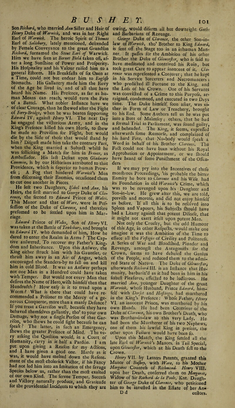 BUSHEV. ,oi Son Richard ^ who married Ann Sifter and Heir of owing, would difarm ail but downright Goths Henry Duke of Warwick, and was in her Right and Barbarians of Revenge. Earl of Warwick. The heroic Spirit of Thomas George Duke of Clarence, the other Son-in- Earl of Salisbury, lately mentioned, defcended law o{Warwick, tho’Brother to King Edward, by Female Conveyance to the great Grandfon is fent off the Stage too in an inhuman Man- Richard, furnamed the Stout Earl of Warwick, ner. It pafles for the Ambition of his other Him we have feen at Bernet Field taken off, af- Brother the Duke of Gloucefter, who is faid to ter a long Sunfhine of Power and Profperity. have meditated and contrived*his Ruin, but His Hofpitality and his Valour raifed him to a took great Care to appear innocent of it. ’ Cl a- general Efteem. His Breakfafts of fix Oxen at rence was reprefented a Conjurer ; that he kept a Time, could not but endear him to Englijb in his Service Sorcerers and Necromancers; Stomachs. His Gallantry made him the Envy who predi&ed ill Fortune to the King, and of the Age he lived in, and of all that have the Lofs of his Crown. One of his Servants heard his Name. His Prefence, as far as hu- was convidfed of a Crime to this Purpofe, ar- man Means can reach, would turn the Fate raigned, condemned, and executed in two Days of a Battel. What nobler Inftance have we time. The Duke himfelf, foon after, was ei« of clear Courage, than he fhewed after the Fight ther in Form of Law or Treachery,’brought of Ferry-Bridge, when he was beaten fupporting to his End. Some Authors tell us he was put Edward IV. againfi: Henry VI. The next Day into a Butt of Malmfey; others, that he had he engaged the viaorious Army, and in the a formal Trial in Parliament, was found cruilty, King’s Prefence killed his own Horfe, to fbew and beheaded. The King, it feems, exprefled he made no.Provifion for Flight, but would afterwards fome Remorfe,’ and complained of die by the Side of thofe that would ftand ,by his hard Fate, that No-body would fpeak a him ? Difguft made him take the contrary Part, Word in behalf of his Brother Clarence. The when the King married a Subject whilfi he Fad could not have been without his Royal was folliciting a Match for him in France, as Approbation or Appointment, or we fhoutd Ambafiador. His laft Defeat upon Gladrnore have heard of fome Punifhment of the Gffen- Common, is by our Hiftorians attributed to that ders. Providence, which is fuperior to human Prow- If we may pry into the Incentives of thefe efs ; A Fog that: hindered Warwick's Men monftrous Proceedings, ’tis probable the bitter from difcerning their Enemies, occafioned them Enmity he bore to Clarence and his Wife, had to cut one another in Pieces, its Foundation in old Warwick's Crime, which He left two Daughters, Ifabel and Ann, his was to be revenged upon his Daughter and Heirs, the firft married to George Duke of Cla- Son-in-law. He grew after this, we are told, rence, the fecond to Edward Prince of Wales, peevifh and morofe, and did not enjoy himfelf This Manor and that of Ware, were in Pof- as before. If all this is to be refolved into feflion of the Duke of Clarence, and therefore Spleen and Vapours, his Subje&s fhould have prefumed to be fettled upon him in Mar- had a Litany againfi: that potent Difeafe, that fIa§^ might not exert itfelf upon potent Men. Edward Prince of Wales, Son of Henry VI. Not only the Cruelty, but the odd Humour was taken at the Battle oi Tewksbury, brought of this Age, in other Refpe&s,- would make one to Edward IV. who demanded of him, How he imagine it was the Ambition of the Time to dared to enter the Realm in Arms ? The Cap- efface all the Veftigia of Civility and Politenefs five anfwered, To recover my Father’s King. A Series of War and Bloodfhed, Plunder and dom and Inheritance. Upon this Anfwer, the Revenge, amongfl: the Antagonifts for the Kmg either ftruck. him with his Gauntlet, or Crown, feems to have debated the Genius thruft him away in an Air of Anger, which of the People, and reduced them totheadmi- encouraged the Standers-by to fall on and kill red State of Nature. The Duke of Gloucefter,• him in cold Blood. It was an Anfwer perhaps afterwards Richardlll. is an Inifance that Hu- not one Man in a Hundred could have taken manity, barbariz’d as it had been in him in his with Temper. But would not every Man that foftefi Pleafures, affe&ed to be ludicrous. He defires the Name of Hero, with himfelf then that married Ann, younger Daughter of the great Hundredth ? How eafy is it to tread upon a Warwick, whofe Husband, Prince Edward, him- Worm ? What is there that could have re- felf with Dor Jet and Haftings, had murthered commended a Prifoner to the Mercy of a ge- in the King’s Prefence: Whofe Father, Henry nerous Conqueror, more than a manly Defence? VI. an innocent Prince, was murthered by his If you treat a Garrifon well, becaufe they have own Hands. He had been Contriver of the behaved themfelves gallantly, tho’ to your own Duke of Clarence, his own Brother’s Death who Damage, why not a fingle Perfon of that Gar- was Brother-in-law to this very Lady.* He rifon, who fhews he could fight becaufe he can had been the Murtherer of his two Nephews, fpeak. The latter, in fuch an Emergency, one of them bis lawful King in prefent. the lhews the greater Prefence of Mind. The ve- other upon Failure would have been fo. ry asking the Queftion would, in a Court of Upon this Match, the King fettled all the Humanity, carry in it half a Pardon. Iam late Earl of Warwick's Manors, in Tail Special, Pu* r^°n §IV!n§ a Reaf°n for my A&ions, upon Gloucefter, which at his Death fell to the and I have given a good one. Hardy as it Crown. was, it would have melted down the Refent- Henry VII. by Letters Patents granted this ment of the moft chderick Vidor, if his Fancy Manor of Bujbey, with Ware, to his Mother had not led him into an Imitation of the favage Margaret Countefs of Richmond- Henry Villi Species below, us, rather than the moft exalted upon her Death, conferred them on Margaret* °AUxr-°^/n Kmd* The ferene TemPer> Succefs Widow of Sir Richard de la Poole, Knt. Daugh- an Victory naturally produce, and Gratitude ter of George Duke of Clarence, who petitioned tor the providential Incidents to which they are him to be invefted in the Eftate of her An* D d eeftors.