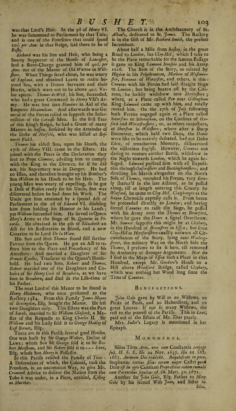 BUS was that Lord’s Heir. In the 3d of Henry VI. he was fummoned to Parliament by that Title; and is one of the Fourfcore that could fpend 10/. per Ann. in that Reign, faid there to be of Bufhy. Richard was his Son and Heir, who being a hearty Supporter of the Houfe of Lancajter, had a Rent-Charge granted him of 40/. per Ann. out of the Manor of Old Wutton in Wilt¬ shire. When Things faced about, he was weary of England, and obtained Leave to retire be¬ yond Sea, with a Dozen Servants and their Horfes, which were not to be above 40s. Va¬ lue apiece. Thomas ds We(l, his Son, fucceeded, who had a great Command in Henry VIPs Ar¬ my. He was fent into Flanders in Aid of the Emperor Maximilian. And afterwards was Ge¬ neral of the Forces raifed to fupprefs the Infur- re&ion of the Comifh Men. In the firft Tear of this King’s Reign, he had a Grant of many Manors in Suffex, forfeited by the Attainder of the Duke of Norfolk, who was killed at Bof rvorth Field. Thomas his elded Son, upon his Death, the 17th of Henry VIII. came to the Eftate. He joined with the Peers in the Declaration they lent to Pope Clement, advifing him to comply with the King in the Divorce, for if he did not, his Supremacy was in Danger. He had no Iflue, and therefore brought up his Brother’s Son William in his Houfe to be his Heir. The young Man was weary of expe&ing, fo he got a Dofe of Poifon ready for his Uncle, but was difcovered before he had done his Work. The Uncle got him attainted by a fpecial Aft of Parliament in the 2d of Edward VI. difabling him from holding his Honour or his Lands; yet William fucceeded him. He ferved in Queen Mary’s Army at the Siege of St. Quintin in Pi¬ cardy. He obtained in the 5th of Elizabeth an Aft for his Reiteration in Blood, and a new Creation to be Lord De la Ware. His Son and Heir Thomas found ftill farther Favour from the Queen. He got an Aft to re- ftore him to the Place and Precedency of his Anceltors: And married a Daughter of Sir Francis Kjiollesy Treafurer to the Queen’s Houfe- hold. He had two Sons, Robert and Thomas. Robert married one of the Daughters and Co¬ heirs of Sir Henry Cock of Broxborn, as we have feen in Broxborn, and died in the Life-time of his Father. The next Lord of this Manor to be found is Henry Hickman, who once prefented to the Rectory 1584. From this Family James Mayne of Bovmgdon, Efq; bought the Manor. He left two Daughters only. This Eftate was the Part of Sarah, married to Sir William Glafcock, a Ma¬ iler of the Requelts to King Charles II. Sir William and his Lady fold it to George Hadley of Eafl Bernet, Efq;. There are in this Parifh feveral good Houfes. One was built by Sir George Walker, Doftor of Laws; whofe Son Sir George fold it to Sir Ro¬ bert Marfham, and Sir Robert fold it to-Ewre, Efq; whofe Son Henry is Polfelfor. In this Parifh refided the Family of Titus : A Defcendant of which, the Colonel, took the Freedom, in an uncommon Way, to give Mr. Cromwell Advice to deliver the Nation from the Yoke it was under, in a Piece, entitled, Killing no Murther. H E T. 103 The Church is in the Archdeaconry of St. Alban’s, dedicated to St. James. The Reftory is in the Gift of Mr. Richard Smithy the prefenc Incumbent. About half a Mile from Bufhey, in the great Road to London, lies Clay-Hill; which I take to be the Place remarkable for the famous Paflage it gave to King Edmund Ironfide and his Army 1016. The Sum of the Story, as related by Higden in his Polychronicon, Mathew of Weflmin- Jler, Florence of Worcejler, and others, is this: Canutus with his Forces had laid ftraight Siege to London; but being beaten off by the Citi¬ zens , he haftily withdrew into Dorfetfhire ; where, at a Place called Pen near Gillingham King Edmund came up with him, and totally routed him. On the 27th of July following both Parties engaged again at a Place called Scearjlaa or Scherufdan, on the Confines of Ox¬ ford and Worceflerfbire ; or, as others conjecture, at Sherjlon in Wiltfhire; where after a fharp Encounter, which held two Days, the Danes were like to be entirely defeated, had not Duke Edric, of treacherous Memory, difbeartned the victorious Englfo. However, Canutus not daring to venture another Battle, withdrew in the Night towards London, which he again be- fieged. Edmund purfued him with all Expedi¬ tion through Oxfordfhire and Buckinghamshire; and directing his March altogether on the North Side of Thames, recruited his Forces, very fore- ly fbatter’d in the late ACtions, as he pallid along, till at length entering this County by Watford, he came to Clay.Hill, CDighangre as the Saxon Chronicle exprefly calls it. From hence he proceeded direCtly to London • and having forced Canutus to raife the Siege, he palled with his Army over the Thames at Brentford, where he gave the Danes a fignal Overthrow. Mr. Somner fuppofes this might be at Cleyburyy in the Hundred of Beconflree in EJfex; but fince Clay-Hillin Hertfordshire.exaCt ly anfwers all Cir- cumftances of the Story, lying near Waihvg- /beet, the military Way on the North Side the Thames, I prefume to fix it here, till removed by Authority of ftronger Arguments. Nor do I find in the Maps of EJfex fuch a Place in that Hundred, except Mr. Goodere’s Houfe on a Hill above Woodford Bridge, called Claybury, which was nothing but Wood long fince the Time of Canutus. Benefactions. John Gale gave by Will to 20 Widows, 20 Pecks of Peafe, and 20 Haberdines, and 20 great Loaves: If not fo many Widows, the reft to the pooreft of the Parifh. This in Lent, paid out of the Eftate of Mr. Titus yearly. Mrs. Fuller’s Legacy is mentioned in her Epitaph. Monuments. Silius Titus Arm. una cum Conftantia conjuge fufr. H. S. E. File 24 Nov. 1637. Ilia 22 OCt. 166 j. Animam Deo reddidit. Recyuiefcant in pace. Stephanus tertius filius eorum nuper Caftri quod Dolae efi in agro Cantiano Proprafetus eodem tumulo cum Parentibus fepultus efi. Ob. Mart. 30. 1671. Another for John Gale, Efq; Father to Mary Gale by his fecond Wife Jarte9 and Sifter to Eli&.