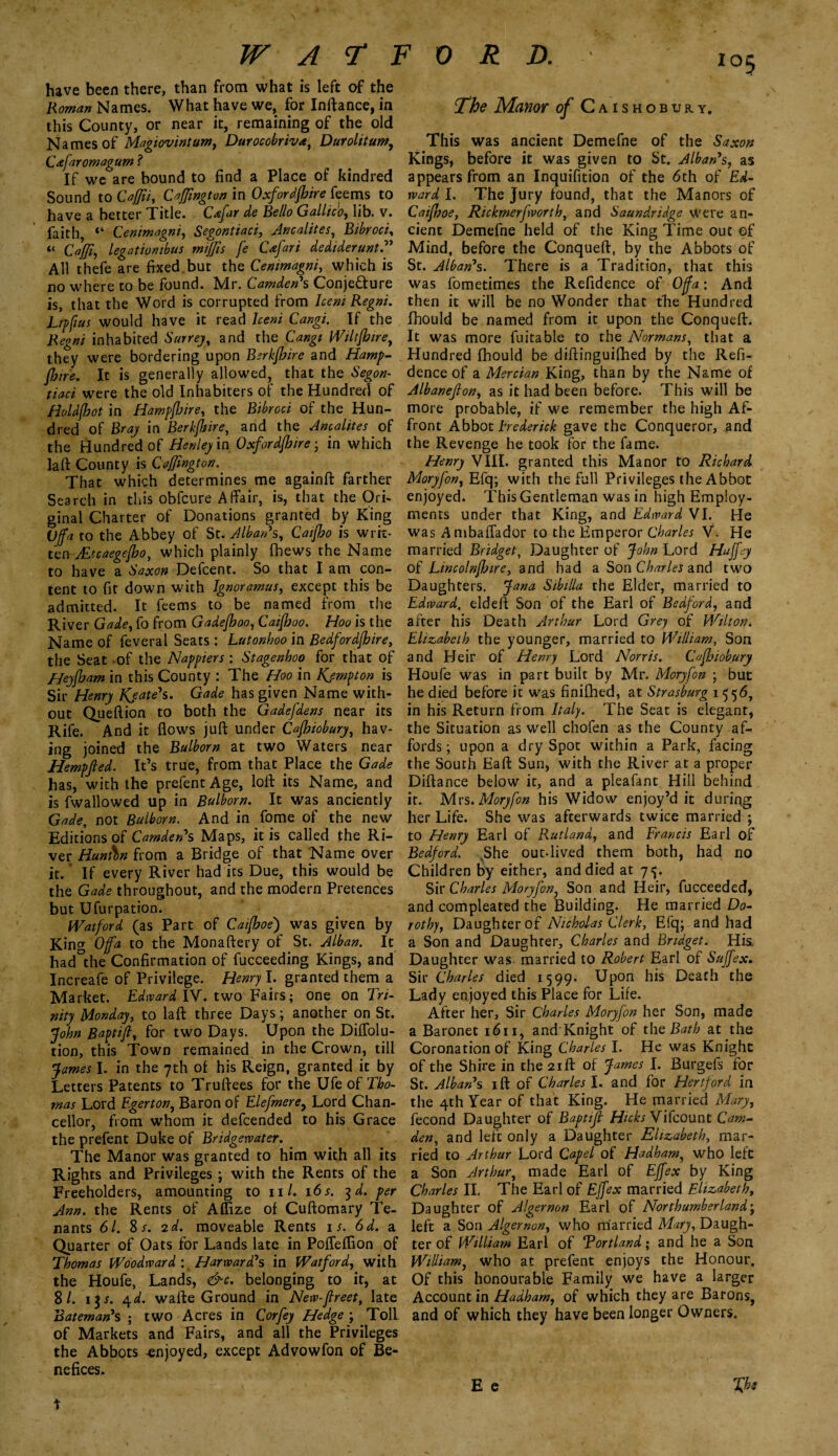 have been there, than from what is left of the Roman Names. What have we, for Inftance, in this County, or near it, remaining of the old Names of Magiovintum, Durocobriva, Durolitum, Cafaromagum ? If we are bound to find a Place of kindred Sound to Cajjii, CaJJington in Oxfordfhire feems to have a better Title. Cxfar de Bello Gallic'o, lib. v. faith, Cenimagni, Segontiaci, Ancalites, Bibroci, “ Caffi, legutiombus miffis fe Cafari dedtderunt. All thefe are fixed.but the Cenimagni, which is no where to be found. Mr. Camden*s Conjecture is, that the Word is corrupted from Iceni Regni. Tipfius would have it read Grog/. If the Regni inhabited 6W9, and the Wiltfbtre, they were bordering upon Berkfbire and Hamp- jjjire. It is generally allowed, that the «%<?#- were the old Inhabiters of the Hundred of Holdjbot in Hampfloire, the of the Hun¬ dred of Bray in Berkfhire, and the Ancalites of the Hundred of Henley in Oxfordfhire ■ in which la ft County is Caffington. That which determines me againft farther Search in this obfcure Affair, is, that the Ori¬ ginal Charter of Donations granted by King Offa to the Abbey of St. Alban's, Caifho is wrrc- tcn-JLtcaegejbo, which plainly fhews the Name to have a Saxon Defcent. So that I am con¬ tent to fit down with Ignoramus, except this be admitted. It feems to be named from the River Gade, fo from Gadefhoo, Caifhoo. Hoo is the Name of feveral Seats : Lutonhoo in Bedfordfhire, the Seat of the Nappiers : Stagenhoo for that of Heyfham in this County : The Hoo in Kjmpton is Sir Henry Kjate's. Gade has given Name with¬ out Queftion to both the Gadefdens near its Rife. And it flows juft under Cajhiobury, hav¬ ing joined the Bulborn at two Waters near Hempfted. It’s true, from that Place the Gade has, with the prefent Age, loft its Name, and is fwallowed up in Bulborn. It was anciently Gade, not Bulborn. And in fome of the new Editions of Camden's Maps, it is called the Ri¬ ver Huntbn from a Bridge of that Name over it. If every River had its Due, this would be the Gade throughout, and the modern Pretences but Ufurpation. Watford (as Part of Caijboe) was given by King Offa to the Monaftery of St. Alban. It had the Confirmation of fucceeding Kings, and Increafe of Privilege. Henry I. granted them a Market. Edward IV. two Fairs; one on Tri¬ nity Monday, to laft three Days; another on St. John Baptift, for two Days. Upon the Diffolu- tion, this Town remained in the Crown, till James I. in the 7th of his Reign, granted it by Letters Patents to Truftees for the Ufe of Tho¬ mas Lord Egerton, Baron of Elefmerey Lord Chan¬ cellor, from whom it defcended to his Grace the prefent Duke of Bridgewater. The Manor was granted to him with all its Rights and Privileges; with the Rents of the Freeholders, amounting to ill. 16s. 3d. per Ann. the Rents of Afflze of Cuftomary Te¬ nants 61. S s. 2 d. moveable Rents n. 6d. a Quarter of Oats for Lands late in Poffeflion of Thomas Woodward: Harward's in Watford, with the Houfe, Lands, &c. belonging to it, at 8/. i$y. 4d. wafte Ground in New-jlreet, late Bateman's ; two Acres in Cor fey Hedge ; Toll of Markets and Fairs, and all the Privileges the Abbots enjoyed, except Advowfon of Be¬ nefices. The Manor of Caishobury. This was ancient Demefne of the Saxon Kings, before it was given to St. Alban's, as appears from an Inquifition of the 6th of Ed¬ ward I. The jury found, that the Manors of Caifhoe, Rickmerfvorth, and Saundridge Were an¬ cient Demefne held of the King Time out of Mind, before the Conqueft, by the Abbots of St. Alban's. There is a Tradition, that this was fometimes the Refidence of Offa: And then it will be no Wonder that the Hundred fhould be named from it upon the Conqueft. It was more fuitable to the Normans, that a Hundred fhould be diftinguifhed by the Refi¬ dence of a Mercian King, than by the Name of Albaneflon, as it had been before. This will be more probable, if we remember the high Af¬ front Abbot Frederick gave the Conqueror, and the Revenge he took for the fame. Henry VIII. granted this Manor to Richard Moryfon, Efq; with the full Privileges the Abbot enjoyed. This Gentleman was in high Employ¬ ments under that King, and Edward VI. He was Ambaffador to the Emperor Charles V. He married Bridget, Daughter of John Lord Hujfy of Lincolnffjire, and had a Son Charles and two Daughters. Jana Sibilla the Elder, married to Edward, eldeft Son of the Earl of Bedford, and after his Death Arthur Lord Grey of Wilton. Elizabeth the younger, married to William, Son and Heir of Henry Lord Norris. Cafhiobury Houfe was in part built by Mr. Moryfon ; but he died before it was finifhed, at Strasburg 1556, in his Return from Italy. The Seat is elegant, the Situation as well chofen as the County af¬ fords; upon a dry Spot within a Park, facing the South Eaft Sun, with the River at a proper Diftance below it, and a pleafant Hill behind it. Mrs .Moryfon his Widow enjoy’d it duriug her Life. She was afterwards twice married ; to Henry Earl of Rutland, and Francis Earl of Bedford. She out-lived them both, had no Children by either, and died at Sir Charles Moryfon, Son and Heir, fucceeded, and compleated the Building. He married Do¬ rothy, Daughter of Nicholas Clerk, Efq; and had a Son and Daughter, Charles and Bridget. His, Daughter was married to Robert Earl of Sujfex. Sir Charles died 1599. Upon his Death the Lady enjoyed this Place for Life. After her. Sir Charles Moryfon her Son, made a Baronet 1611, and Knight of the Bath at the Coronation of King Charles I. He was Knight of the Shire in the 21ft of James I. Burgefs for St. Alban's ift of Charles I. and for Hertford in the 4th Year of that King. He married Mary, fecond Daughter of Baptifl Hicks Vifcount Cam¬ den, and left only a Daughter Elizabeth, mar¬ ried to Arthur Lord Capel of Hadham, who left a Son Arthur, made Earl of Effex by King Charles II. The Earl of Ejfex married Elizabeth, Daughter of Algernon Earl of Northumberland; left a Son Algernon, who married Mary, Daugh¬ ter of William Earl of Tortland; and he a Son William, who at prefent enjoys the Honour. Of this honourable Family we have a larger Account in Hadham, of which they are Barons, and of which they have been longer Owners. E e