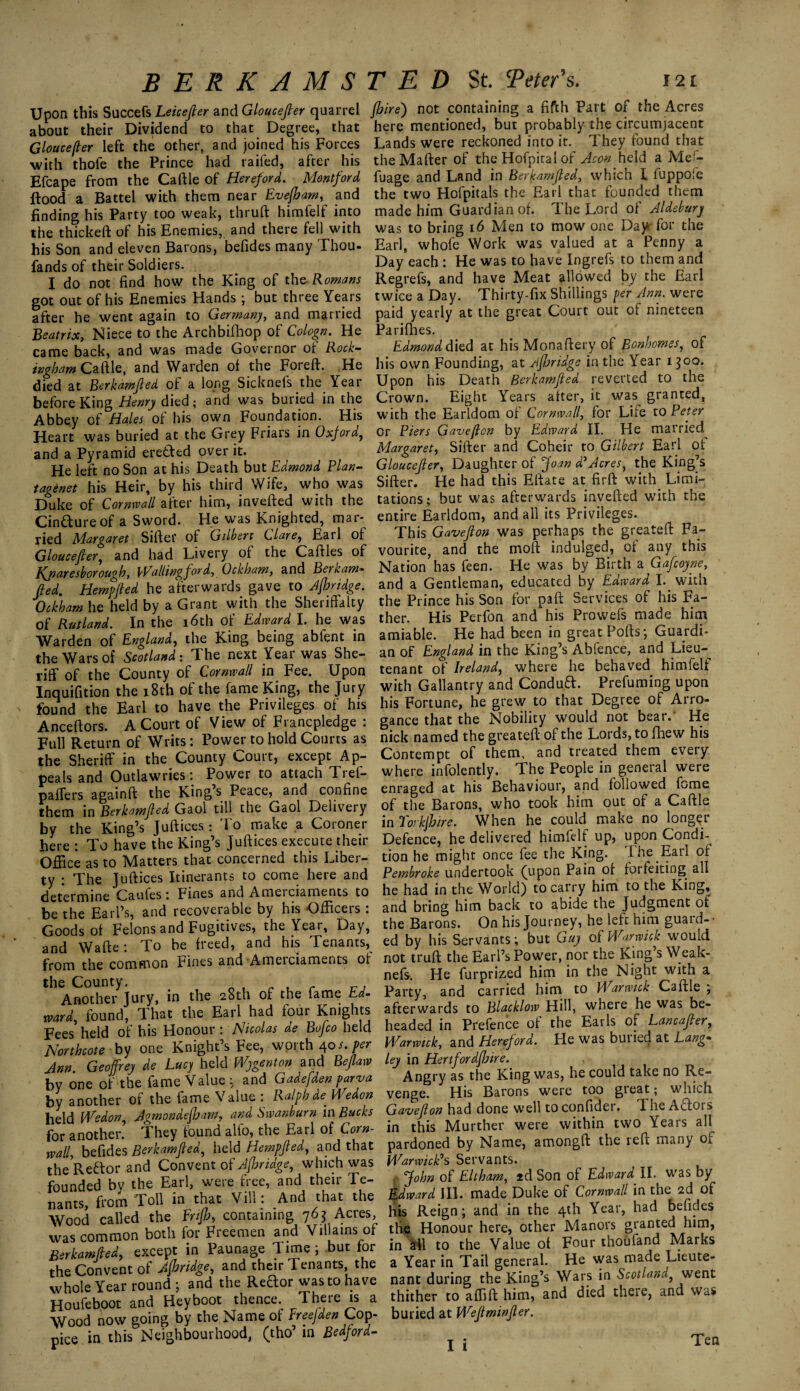 Upon this Succefs Leicefter and Gloucefter quarrel about their Dividend to that Degree, that Gloucefter left the other, and joined his Forces with thofe the Prince had railed, after his Efcape from the Caftle of Hereford. Montford flood a Battel with them near Evefbam, and finding his Party too weak, thruft himfelf into the thickeft of his Enemies, and there fell with his Son and eleven Barons, befides many Thou- fands of their Soldiers. I do not find how the King of the Romans got out of his Enemies Hands; but three Years after he went again to Germany, and married Beatrix, Niece to the Archbifhop of Cologn. He came back, and was made Governor of Rock¬ ingham and Warden of the Foreft. He died at Berkamfted of a long Sicknefs the Year before King Henry died; and was buried in the Abbey of Hales of his own Foundation. His Heart was buried at the Grey Friars in Oxford, and a Pyramid eretted over it. He left no Son at his Death but Edmond Plan- tagenet his Heir, by his third Wife, who was Duke of Cornwall after him, inverted with the Cincture of a Sword. He was Knighted, mar¬ ried Margaret Sirter of Gilbert Clare, Earl of Gloucefter, and had Livery of the Caftles of Kjiaresborough, Wallingford, Ockham, and Berkam* (ted, Hempfted he afterwards gave to Jfhridge. Ockham he held by a Grant with the Sheriffalty of Rutland. In the 16th of Edward I. he was Warden of England, the King being abfent in the Wars of Scotland: The next Year was She¬ riff of the County of Cornwall in Fee. Upon Inquifition the 18th of the fame King, the Jury found the Earl to have the Privileges of his Anceftors. A Court of View of Francpledge : Full Return of Writs: Power to hold Courts as the Sheriff in the County Court, except Ap¬ peals and Outlawries: Power to attach Trel- paffers againft the King’s Peace, and confine them in Berkamfled Gaol till the Gaol Delivery by the King’s Juftices: To make a Coroner here : To have the King’s Juftices execute their Office as to Matters that concerned this Liber¬ ty : The Juftices Itinerants to come here and determine Caufes: Fines and Amerciaments to be the Earl’s, and recoverable by his Officers : Goods of Felons and Fugitives, the Year, Day, and Wafte: To be freed, and his Tenants, from the common Fines and Amerciaments of the County. , Another Jury, in the 28th of the fame Ed- ward, found, That the Earl had four Knights Fees held of his Honour: Nicolas de Bojco held Northcote by one Knight’s Fee, worth 40/. per Ann Geoffrey de Lucy held Wygenton and Beflaw by one of the fame Value; and Gadefden. parva by another of the fame Value : Ralph de. Wedon held Wedon, Agmondefham, and Swanburn in Bucks for another. They found alfo, the Earl of Corn¬ wall, befides Berkamfled, held Hempfted, and that the Reftor and Convent of Jfhridge, which was founded by the Earl, were free, and their Te¬ nants, from Toll in that Vill: And that the Wood called the Enflj, containing 762 Acres, was common both for Freemen and Villains of Berkamfted, except in Paunage 1 ime ; but tor the Convent of Jfhridge, and their Tenants, the whole Year round ; and the Rector was to have Houfeboot and Heyboot thence. There is a Wood now going by the Name of Ereefden Cop¬ pice in this Neighbourhood, (tho’ in Bedford- fhire') not containing a fifth Part of the Acres here mentioned, but probably the circumjacent Lands were reckoned into it. They found that theMafter of the Hofpital of Aeon held a Mef- fuage and Land in Berkamfted, which I fuppofe the two Hofpitals the Earl that founded them made him Guardian of. The Lord of Aldebury was to bring 16 Men to mow one Day for the Earl, whofe Work was valued at a Penny a Day each : He was to have Ingrefs to them and Regrefs, and have Meat allowed by the Earl twice a Day. Thirty-fix Shillings per Ann. were paid yearly at the great Court out of nineteen Pa riffles. Edmond died at his Monaftery of Bonhomes, of his own Founding, at Jfhridge in the Year 1300. Upon his Death Berkamfted reverted to the Crown. Eight Years after, it was granted, with the Earldom of Cornwall, for Life to Peter Or Piers Gavefton by Edward II. He married^ Margaret, Sifter and Coheir to Gilbert Earl of Gloucefter, Daughter of Joan d*Acres, the King’s Sifter. He had this Eftate at firft with Limi¬ tations; but was afterwards inverted with the entire Earldom, and all its Privileges. This Gavefton was perhaps the greateft Fa¬ vourite, and the moft indulged, of any this Nation’has feen. He was by Birth a Gafcoyne, and a Gentleman, educated by Edward I. with the Prince his Son for part Services of his Fa¬ ther. His Perfon and his Prowefs made him amiable. He had been in great Ports; Guardi¬ an of England in the King’s Ablence, and Lieu¬ tenant of Ireland, where he behaved himfelf with Gallantry and Conduft. Prefuming upon his Fortune, he grew to that Degree of Arro¬ gance that the Nobility would not bear.' He nick named the greateft of the Lords, to fhew his Contempt of them, and treated them every where infolently. The People in general were enraged at his Behaviour, and followed fome of the Barons, who took him out of a Caftle in Torkjhire. When he could make no longer Defence, he delivered himfelf up, upon Condi¬ tion he might once fee the King. The Earl of Pembroke undertook (upon Pain of foifeiting all he had in the World) to carry him to the King, and bring him back to abide the Judgment of the Barons. On his Journey, he left him guard- • ed by his Servants; but Guy of Warwick would not truft the Earl’s Power, nor the King’s Weak- nefs. He furprized him in the Night with a Party, and carried him to Warwick Caftle ; afterwards to Blacklow Hill, where he was be¬ headed in Prefence of the Earls of Lancafter, Warwick, and Hereford. He was buried at Lang* ley in Hertfordftjire. Angry as the King was, he could take no Re¬ venge. His Barons were too great; which Gavefton had done well to confider. The Aflors in this Murther were within two Years all pardoned by Name, amongft the reft many Oi Warwick’s Servants. John of Eltham, 2d Son of Edward II. was by Edward III. made Duke of Cornwall in the 2d of his Reign; and in the 4th Year, had befides tlie Honour here, other Manors granted him, in all to the Value of Four thoiifand Marks a Year in Tail general. He was made Lieute¬ nant during the King’s Wars in Scotland, went thither to affift him, and died there, and was buried at Weftminfter. I i Ten