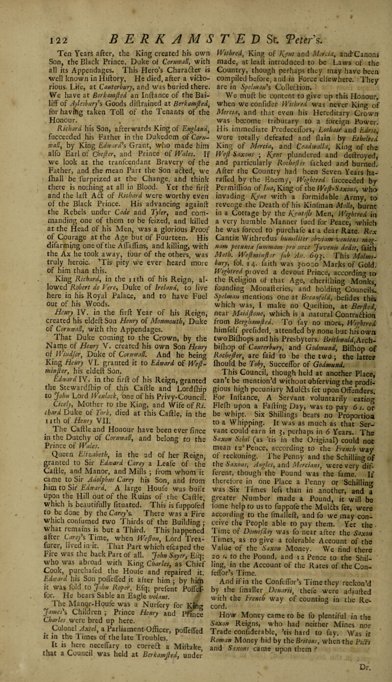 x 22 BERK AMS Ten Years after, the King created his own Son, the Black Prince, Duke of Cornwall, with all its Appendages. This Hero’s Charafter is well known in Hiftory. He died, after a victo¬ rious. Life, at Canterbury, and was buried there. We have at Berkamfted an Infiance of the Bai¬ liff of Aylesbury's Goods diltrained at Berkamjled, for havihg taken Toll of the Tenants of the . Honour. Richard his Son, afterwards King of England, fucceeded his Father in the Dukedom of Corn¬ wall, by King Edward's Grant, who made him alfo Earl of Che/fer, and Prince of Wales. If we look at the tranfcendant Bravery of the Father, and the mean Part the Son aCted, we fhall be furprized at the Change, and think there is nothing at all in Blood. Yet the firft and the laft Ad of Richard were worthy even of the Black Prince. His advancing againft the Rebels under Cade and Tyler, and com¬ manding one of them to be feized, and killed at the Head of his Men, was a glorious Proof of Courage at the Age but of Fourteen. His difarming one of the Affaflins, and killing, with the Ax he took away, four of the others, was truly heroic. ’Tis pity we ever heard more of him than this. King Richard, in the nth of his Reign, al¬ lowed Robert de Vere, Duke of Ireland, to live here in his Royal Palace, and to have Fuel out of his Woods. Henry IV. in the firft Year of his Reign, created his eldeft Son Henry of Monmouth, Duke of Cornwall, with the Appendages. That Duke coming to the Crown, by the Name of Henry V. created his own Son Henry of Windjor, Duke of Cornwall. And he being King Henry VI. granted it to Edward of Weft- minjter, his eldeft Son. Edward IV. in the firft of his Reign, granted the Stewardfhip of this Caftle and Lordfhip to John Lord Wenlockj tone of his Privy-Council. Cicely, Mother to the King, and Wife of Ri¬ chard Duke of Tork, died at this Caftle, in the nth of Henry VII. The Caftle and Honour have been ever fince in the Dutchy of Cornwall, and belong to the Prince of Wales. Queen Elizabeth, in the 2d of her Reign, granted to Sir Edward Carey a Leafe of the Caftle, and Manor, and Mills ; from whom it came to Sir Adolphus Carey his Son, and from Jiim to Sir Edward. A large Houfe was built upon the Hill out of the Ruins of the Caftle, which is beautifully fituated. This is fuppofed' to be done by the Carey's. There was a Fire which confumed two Thirds of the Building ; what remains is but a Third. This happened after Carey's Time, when Wejlon, Lord Trea- furer, lived in it. That Part which efcaped the Fire was the back Part of all. John Sayer, Efq; who was abroad with King Charles, as Chief Cook, purchafed the Houfe and repaired it. Edward his Son poffeffed it after him ; by him it was fold to John Roper, Efq-, prefent Poffef- for. He bears Sable an Eagle volant. The Manqr-Hqufe was a Nurfery for King James's Children ; Prince Henry and Pffnce Charles were bred up here. Colonel Axtel, a Parliament-Officer, poffeffed it in the Times of the late Troubles. It is here neceffary to corred a Miftake that a Council was held at Berkamfled, under T E D St. Veter's. Withred, King of Kjnt and Mercia, and'Canons made, at leaft introduced to be Laws of the Country, though perhaps they may have been compiled before, and in Force elfewhere. They are in Spelman's Colledion. We muft be content to give up this Honour, when we confider Withred was never King of Mercia, and that even his Hereditary Crown was become tributary to a foreign Power. His immediate Predeceffors, Lothaif and Edric, were totally defeated and flain by Ethelred King of Mercia, and Ceadwalla, King of the WejlSaxonsKjnt plundered and deftroyed, and particularly Rochefler facked and burned. After the Country had been Seven Years ha- raffed by the Enemy, Wightred fucceeded by Permiffion of Ina, King of the Weft-Sxxons, who invading Kjnt with a formidable Army, to revenge the Death of his Kinfman Molls, burnt in a Cottage by the Kfntijh Men, Wightred in a very humble Manner fued for Peace, which he was forced to purchafe at a dear Rate. Rex Cantias Withredus humiliter obviam veniens mag- nam pec uni a Jummam pro nece Juvenis dedit, faith Math. We(l minfler flub An. 693. This Malms- bury, fol. 14. faith was 30000 Marks of Gold. Wightred proved a devout Prince, according to the Religion of that Age, cherifhing Monks, founding Monafteries, and holding Councils! Spelman mentions one at Becanfeld, befides this which was, I make no Queftion, at Berfted, near Maidftone, which is.a natural Contra&ion from Berghamfled. To fay no morfc, Wightred himfelf prefided, attended by none but his own twoBifhops;and his Presbyters. Britbwald,Arch- bifhop of Canterbury, and Godmund, Bifhop of Rochefler, are faid to be the two; the latter fhould be Toby, Succeffor of Godmund. This Council, though held at another Place, can’t be mention’d without obferving the prodi¬ gious high pecuniary Mulcts fet upon Offenders. For Inftance, A Servant voluntarily eating Flefh upon a Faffing Day, was to pay 6 s. or be whipt. Six Shillings bears no Proportion to a Whipping. . It was as much as that Ser¬ vant could earn in 3, perhaps in 6 Years. The Saxon Sc hi l (as ’tis in the Original) could not mean 12” Pence, according to the French way of reckoning. The Penny and the Schilling of the Saxons, Angles, and Mercians, were very dif¬ ferent, though the Pound was the fame. If therefore in one Place a Penny or Schilling was Six Times lefs than in another, and a greater Number made a Pound, it will be lome help to us to fuppofe the Mulcts fet, were according to the fmalleft, and fo we may con¬ ceive the People able to pay them. Yet the Time of Domefday was fo near after the Saxon Times, as to give a tolerable Account of the Value of the Saxon Money. We find there 20 /. to the Pound, and 12 Pence to the Shil¬ ling, in the Account of the Rates of the Con- feffor’s Time. And if in the Confeffor’s Time they reckon’d by the fmaller Denarii, thefe were adjufted with the French way of counting in the Re¬ cord. How Money came to be fo plentiful in the Saxon Reigns, who had neither Mines nor Trade confiderable, ’tis hard to fay. Was it Roman Money hid by the Britons, when the Fiefs and Saxons came upon them ? Dr.