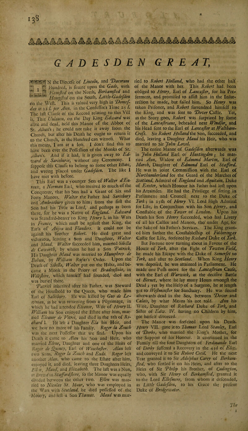 ■‘fo S s s S' PL GADESDEN GREAT, «|N the Diocefe of Z>W», and Dacorum SS «« Hundred, is firuate upon the Gade, with P * § Ham (led on the North, Berkamfted and Hem0ed on the South, Little-Gadefden on the Weft. This is valued very high in Domef day at 22 /. per Ann. in the Confeflors Time 25 /. The iaft Claufe of the Record relating to this Vill is, That Uuliiuen, on the Day King Edward was alive and dead, held this Manor of the Abbot ol St. Alban’s ; he could not take it away from the Church, bur after his Death he ought to return it to the Church, as the Hundred can witnefs. What this means, I am at a lols. I don’t find this to have been ever the Pofteftion of the Monks of St. Blbaris. And if it had, it is given away to Ed¬ ward de Saris bur ie, without any Ceremony. I fuppofe this Claufe to belong to fome other Eftate, and wrong placed under Gadefden. The like I have met with before. This Earl was a younger Son of Walter d Eu- reuXy a Norman Earl, who merited fo much of the Conqueror, that his Son had a Grant of Six and Forty Manors. Walter the Father had Sarisbury and Ambrosbury given to himj from the firft the Son had his Title as Lord, and perhaps as born there, for he was a Native of England. Edward was Standard-bearer to King Henry I. in his Wars in France, which muft be againft that King, the Earls of Anjou and Flanders. It could not be againft his Brother Robert. He died great and victorious, leaving a Son and Daughter, Walter and Maud. Walter fucceeded him, married Sibtlla de Caworth, by whom he had a Son CP at rick. His Daughter Maud was married to Humphrey de Bohan, by William Rufus’s Order. Upon the Death of Sibtlla, Walter put on the Habit, and be¬ came a Monk in the Priory of Bradenftoke, in Wilt fine, which himfelf had founded, died and was buried there. Patrick inherited after his Father, was Steward of the Houfhold to the Queen, who made him Earl of Salisbury. He was killed by Gay de Le- Enian, as he was returning from a Pilgrimage, in which lie had attended Eleanor, Wife of Henry 11. William his Son enjoyed the Eftate after him, mar¬ ried Eleanor de Vitrei, and died in the 8th of Ri¬ chard 1. He left a Daughter Ela his Heir, and we hear no more of his Family. Roger la Vouch was the next PofiefTor that we find. Upon his Death it came to Alan his Son and Heir, who married Elene, Daughter and one of the Heirs of Roger de Quincy, Earl of Whichever. Alan left two Sons, Roger la Zouck and Eudo. Roger left another Alan, who came to the Eftate after him, enjoyed it, and died, leaving three Daughters Heirs, El In, Maud., and Elizabeth. The laft was a Nun, at Brcwdin Stajfordjhire, fo the Manor was equally divided between the other two. Ellen was mar¬ ried to Nicolas St. Maurt who was employed in the Wars with Scotland-, he died poffeffed of the Moiety, and left a Son Thomas. Maud was mar¬ ried to Robert Holland, who had the other half of the Manor with her. This Robert had been obliged to Henry, Earl of Lancajler, for his Pre¬ ferment, and promifed to aflift him in the Infur- rc&ion he made, but failed him. So Henry was taken Prifoner, and Robert furrendred himfelf to the King, and was fent to Dover Caftle. Yet, as the Story goes, Robert was lurprized by fome of the LancaftrianSy beheaded near Windfory and his Head fent to the Earl of Lancajler at Waltham- Crofts. Sir Robert Holland the Son, fucceeded, and died, leaving a Daughter Maud his Heir, who was married to Sir John Lovel. The entire Manor of Gadefden afterwards was in John Holland Earl of Huntingdon ; he mar¬ ried Ann, Widow of Edmond Martin, Earl of March, Daughter of Edmond Earl of Stafford. He was in joint Commiflion With the Earl of Northumberland for the Guard of the Marches of Scotland, Admiral of England and Aquitain, Duke of Exeter, which Honour his Father had loft upon his Attainder.. He had the Privilege of fitting in Parliament and Council next to the Duke of Fork ; in 25 th of Henry VI. Lord High Admiral for Life, in Conjunction with his Son Henry, and Conftable of the Tower of London. Upon his Death his Son Henry fucceeded, who had Livery of all his Caftles and Manors, tho’ under Age, for the Sake of his Father’s Services. The King grant¬ ed him farther the Conftablefhip of Fotheringay Caftle for Life, forfeited by Richard Duke of Tork. But Fortune now turning about in Favour of the Houle of Tork, after the Fight of Towton Field7 he made his Elcape with the Duke of Somerfet to Tork, and after to Scotland. When King Henry was depofed, he was attainted in Parliament. He made one Pufti more for the Lancajlrian Caufe, with the Earl of Warwick, at the decifive Battle of Bernet, where he lay many Hours amongft the Dead j yet by the Help of a Surgeon, he at length got to Wejlminfler for SanCtuary. He was found afterwards dead in the Sea, between Dover and Calais, by what Means ’tis not told. Ann his Wile, Daughter of Richard Duke of Tork, and Sifter of Edw. IV. having no Children by him, got herfelf divorced. The Manor was forfeited upon his Death. Henry VII. gave it to Thomas Lord Stanley, Earl of Derby, who married the King’s Mother, for the Support of his Honour. It continued in the Family till the four Daughters of Ferdinando Earl of Derby lulFcred a Recovery in the 43d of Eliz. and conveyed it to Sir Robert Cecil. He the next Year granted it to Sir Adolphus Carey of Berkam- Jled-, who fettled it on his Heirs, and after to the Heirs of Sir Philip his Brother, of Qadington, who, with Sir Henry of Berkamfted, granted it to the Lord Ellefmere, from whom it defeended, as Little Gadefden, to his Grace the prefent Duke of Bridgewater. The 1