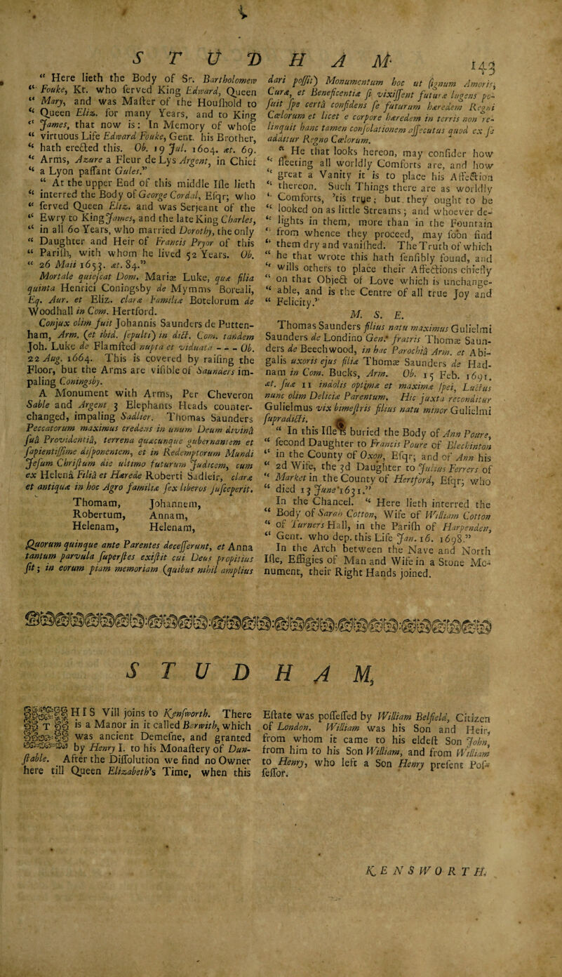 § V STUD HAM- “ Here lieth the Body of Sr. Bartholomew “ Fouke, Kr. who ferved King Edward, Queen “ Mary, and was Matter of the Houfhold to “ Queen £//*. for many Years, and to King “ James, that now is: In Memory of whofe “ virtuous Life Edward Fouke, Gent, his Brother, “ hath ereded this. Ob. 19 jhi. 1604. at. 69. “ Arms, Azure a Fleur de Lys Argent, in Chief ‘‘ a Lyon pafTant Gules? “ At the upper End of this middle Ifle lieth “ interred the Body of George Cordal, Efqr; who tc ferved Queen Eliz. and was Serjeant of the “ Ewry to Kingjames, and the late King Charles, “ in all 60 Years, who married Dorothy, the only “ Daughter and Heir of Francis Pryor of this “ Parilh, with whom he lived 52 Years. Ob. “ 26 Mali 1655. 84.” Mortale quiejcat Dorn. Maris Luke, qua filia quinta Henrici Coningsby de Mymms Boreali, Eq. Aar. et Eliz. clara Familia Botelorum de Woodhall in Com. Hertford. Conjux olim /«/>Johannis Saunders de Putten- ham, Arm. (et ibid, fepulti) in diet. Com. tandem Joh. Luke de Flamfted nupta et viduata - - - Ob. 22 Aug. 1664. This is covered by raifing the Floor, but the Arms are vifibleof Saunders im¬ paling Coningsby. A Monument with Arms, Per Cheveron Sable sad Argent 3 Elephants Heads counter- changed, impaling Sadher. Thomas Saunders Peccatorum maximus ere dens in unum Deum divind fad Providentid, terrena quacunque gubernantem et fapientiffime difponentem, et in Redemptorum Mundi Jefum Chrifium die ultimo futurum Judicem, cum ex Helena Filid et Harede Roberti Sudieir, clara et antique in hoc Agro familia fex liberos jujeeperit• Thomam, Johannem, Robertum, Annam, Helenam, Helenam, Quorum quinque ante Parentes decejferunt, et Anna tantum parvula fuperftes exifiit cui Deus fropittus fit; in eorum ptam memoriarn (quibus nihil amplius dari poffit') Monumcntum hoc ut (ignum Amoris; Cura, et Beneficentia ft vixijfent futura lugs ns pc- fait fps certa confidens fe futurum haredem Regni Car lor urn et licet e corpore haredem in terris non re- linquit banc tamen conjolat wnsm affscutus quod ex je addttur Regno Ccelorum. ( c\ He that looks hereon, may confider how t fleeting all worldly Comforts are, and how ‘c great a Vanity it is to place his Affe&ioii “ thereon. Such Things there are as worldly * Comforts, ’tis trye; but . they ought to be i<‘ looked on as little Streams; and whoever de- “ lights in them, more than in the Fountain from whence they proceed, may loon find them dry and vanifhed. The Truth of which “ he tl^t wrote this hath fenfibly found, and J wills others to place their Affections chiefly on that Object of Love which is unchange- “ able, and is the Centre of all true Toy and “ Felicity.” M 8. E. Thomas Saunders filius natu maximus Gulielmi Saunders de Londino Gen.' fratris Thomse Saun¬ ders de Beech wood, inhac Parochid Arm. et Abi¬ gail's uxoris ejus filia Thomae Saunders de Had- nam in Com. Bucks, Arm. Ob. 15 Feb. 1691. 11 indolis optima et maxima fpei, Lucius nunc, olim Delicia Parentum. Hie juxta reconditur Gulielmus vix bimeftris filius natu minor Gulielmi fupradicli. * “ In this Ifle re buried the Body of Ann Pours, “ fecond Daughter to Francis Poure of Rlec hint on in the County of Oxon, Efqr; and of Ann his 2d Wife, the 3d Daughter to Julius Ferrers of “ Market in the County of Hertford, Efqr; who u died iijune'16^1? In the Chancel. Here lieth inferred the “ Body of Sarah Cotton, Wife of William Cotton “ of Turners Hall, in the Parifh of Harpenden, “ Cent, who dep. this Life Jan. 16. 1698.” In the Arch between the Nave and North Ifle, Effigies or Man and Wife in a Stone Mo¬ nument, their Right Hands joined. STUD HIS Vill joins to Kjnfworth. There T §§ is a Manor in it called Bcrwith, which was ancient Demefne, and granted jjy yqenry j t0 Monaftery of Dun- fiable. After the DifTolution we find no Owner here till Queen Elizabeth's Time, when this HAM, Eftate was pofTefied by William Belfield, Citizen . of London. William was his Son and Heir, from whom it came to his eldeft Son John’ from him to his Son William, and from William to Henry, who left a Son Henry prefent PoN feffor.