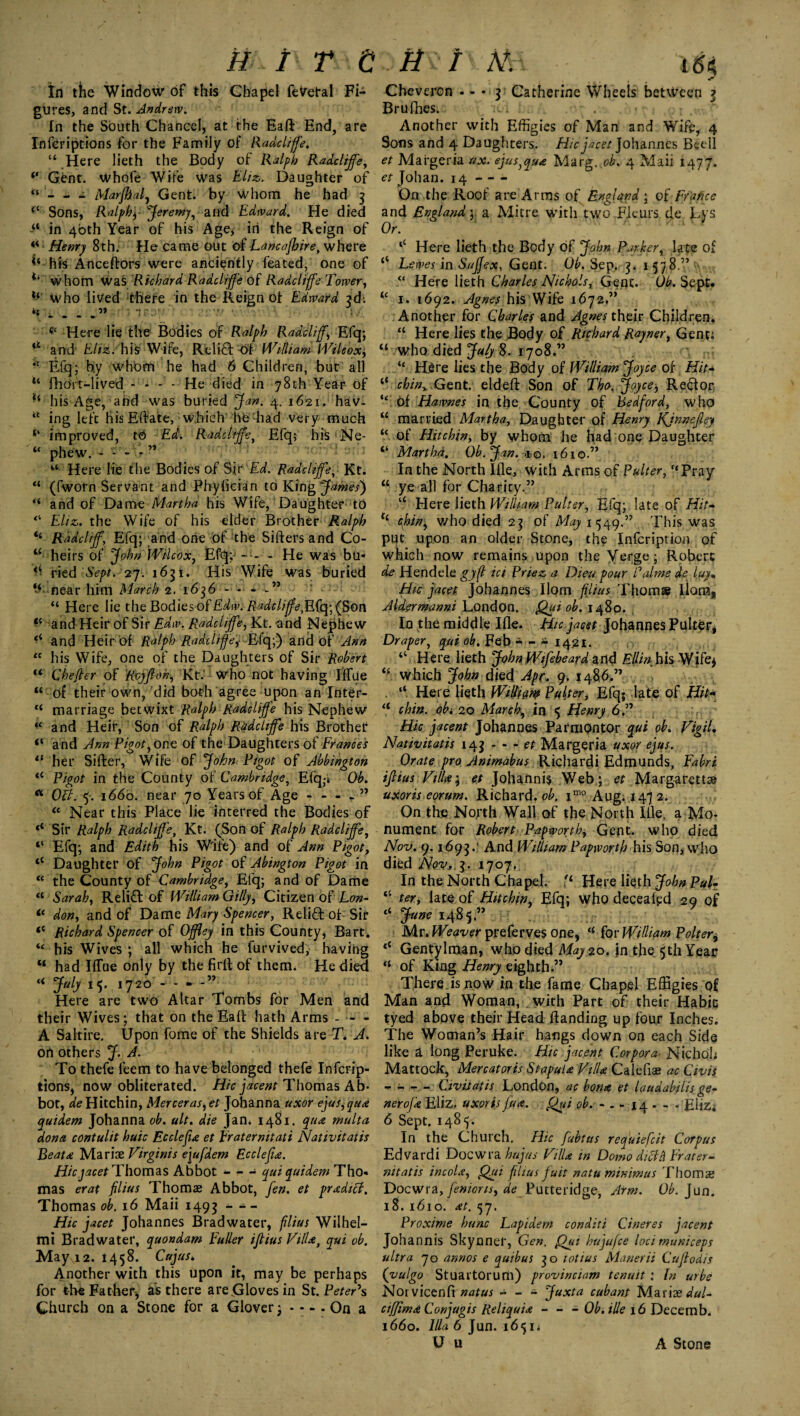 In the Window of this Chapel fevetal Fi- Cheveron • - * 3 Catherine Wheels between 3 gures, and St. Andrew. Briifhes. In the South Chancel, at the Eaft End, are Another with Effigies of Man and Wife, 4 Inferiptions for the Family of Raddiffe. Sons and 4 Daughters. Hie jacet Johannes Bcdl “ Here lieth the Body of Ralph Raddiffe, et Mai*ger.ia ax.efus,qua Marg.^b. 4 Maii 1477. ‘‘ Gent. Whofe Wife was Eliz. Daughter of et Johan. 14 - -- “ - - * Marfhal, Gent, by whom he had 3 On the Roof are Arms of England; 0f France Sons, Ralphj Jeremy, and Edward, He died and England) a Mitre witli two Fleurs de Lys in 40th Year of his Age, in the Reign of Or. “ Henry 8th. He came out of Lancafhire, where ‘c Here lieth the Body of John Parker, late of ^ his Anceftors were anciently feated, one of “ Lewes in SuJJex, Gent. Oh. Sep. 3. 1578.” whom was Richard Raddiffe of Raddiffe Tower, “ Here lieth Charles Nichols, Gent. Ob. Sept* Who lived there in the Reign of Edward 3d; “ 1. 1692. Agnes his Wife 1672,” “ - - - -” l'' l! ' . Another for Charles and Jgnes their Children. c‘ Here lie the Bodies of Ralph Radcliff, Efq; “ Here lies the Body of Richard Rayner, Gent; “ and Eliz. his Wife, Relift'of William Wile'ox) “ who died JalyS. 1708.” i! Efq; by whom he had 6 Children, but all “ Hire lies the Body of William Joyce of Hit* u fhoYt-lived - - - - He died in 78th Year of “ chin^ Gent, eldeft Son of Tha, Joyce, Rector li his Age, and was buried Jan. 4. 1621. hav. “ of Hawnes in the County of Bedford, who “ ing left his Eftate, which hfe had very much M married Martha, Daughter of Henry Kjnnefley ‘‘ improved, to Ed. Raddiffe, Efq; his Ne- “ of Hitchin, by whom he had one Daughter “ phew. -* “ Martha. Oh. Jan. >ii©. 1610.” “ Here lie the Bodies of Sir Ed. Raddiffe, Kt. In the North Ifle, with Arms of Palter, “Pray “ (fworn Servant and Phyfician to King James') “ ye all for Charity.” “ and of Dame Martha his Wife, Daughter to u Here lieth William Palter, Efq; late of Hit* “ Eliz. the Wife of his elder Brother Ralph tl chin, who died 23 of ^71549.” This was ‘‘ Radcliff, Efq; and one of the Sifters and Co- put upon an older Stone, the Infcription of “ heirs of John Wilcox, Efij; - He was bu« which now remains upon the Verge; Robert ^ ried Sept. 27. 163 iL His Wife was buried de Hendele gy(l ici Priez a Diea pour Palms de iuy* ‘‘• near him March 2. 1636 - - - -” ^ : Hie jacet Johannes Horn filius Thom® liom, “ Here lie the Bodiesof Edw. Raddiffe^ Efq; (Son Aldermanni London. Qyyi oh. 1480. ^ and Heir of Sir Edw. Rjiddiffe, Kt. and Nephew In the middle Ifle. Hie facet Johannes Putter, and Heir of Ralph Radtliffeif Eiq;) and Of Ann Draper, qui ob. Feb * -- 14.21. .r “ his Wife, one of the Daughters of Sir Robert “ Here lieth JohnWifeheard and Ellin hh Wife* “ Chefter of Rvyftoh, Kt.' who not having Iifue <f. which John died Apr. 9. i486.” “ of their own, did both agree upon an Inter- . “ Here lieth Wittim Putter, Efq; late of Hit* “ marriage betwixt Ralph Raddiffe his Nephew “ chin, obi 20 March^ in 5 Henry 6.” iC and Heir, Son of Ralph Raddiffe his Brother Hie facent Johannes Parmpntor qui oh. Vigil. “ and Ann Pigot,one of the Daughters of Frances Nativitatis 143 - - - et Margeria uxor efus. 11 her Sifter, Wife of John Pigot of Abbington Orate pro Animabus Richarfti Edmunds, Fabri “ Pigot in the County of Cambridge, Efq,-t Ob. ijlius Vim; et Johannis Web ; et Margarets a Oct. 5. 1660. near 70 Years of Age - - - - ” uxoris eorum. Richard, oh. imo Aug; 1472. “ Near this Place lie interred the Bodies of On the North Wall of the North Iile, a Mo- Sir Ralph Raddiffe, Kt. (Son of Ralph Raddiffe, nument for Robert Papworth^ Gefit. who died ‘‘ Efq; and Edith his Wife) and of Ann Pigot, Nov. 9.1693.' And William Papworth his Son, who ‘‘ Daughter of John Pigot of Abington Pigot in died Nov,. 3. 1707, “ the County of Cambridge, Efq; and of Dame In the North Chapel. Here lieth John Pul* “ Sarah, Relift of William Gilly, Citizen of Lon- “ ter, late of Hitchin, Efq; who decealpd 29 of il don, and of Dame Mary Spencer, Relift of Sir ‘‘ June 1485.” <c Richard Spencer of Offley in this County, Bart. Mr. Weaver preferves one, “for William Polter^ “ his Wives ; all which he furvived, having *{ Gentylman, who died May 20. in the 5th Year “ had Iifue only by the firft of therm He died “ of King Henry eighth.” “ July 15. 1720 - - - -” There, is now in the fame Chapel Effigies of Here are two Altar Tombs for Men and Man and Woman, with Part of their Habit their Wives; that on the Eaft hath Arms - - - tyed above their Head ftanding up four Inches. A Saltire. Upon fome of the Shields are T* A. The Woman’s Hair hangs down on each Side on others J. A. like a long Peruke. Hie facent Corpora■ Nichoh To thefe feem to have belonged thefe Infcrip- Mattock, Mercatoris Stapula Villa Calebs ac Civis tions, now obliterated. Hie jacent Thomas Ab* - - — Civitatis London, ac bona et laudabilis ge- bot, ^Hitchin, Merceras,et Johanna uxor efus,qua neroja Eliz. uxorisJua. Qui ob. -_14 . - . Eliz, quidem Johanna ob. ult. die Jan. 1481. qua multa 6 Sept. 1485. dona contuht huic Ecclefu et Eratermtati Nativitatis In the Church. Hie fubtus requiefeit Corpus Beata Maris: Virginis e\ufdem Ecclefu. Edvardi Docwra hujas VilU in Domo did a Erater- Hicjacet Thomas Abbot - - - quiquidem Tho« nitatis incola, Out fhus fuit natu minimus Thoms mas erat filius Thoms Abbot, fen. et predict. Docwra, fenions, de Putteridge, Arm. Ob. Jun. Thomas ob. 16 Maii 1493 - - - 18. 1610. at. 57. Hie facet Johannes Bradwater, filius Wilhel- Proxime hunc Lapidem conditi Cineres facent mi Bradwater, quondam Fuller ijlius Villa, qui ob. Johannis Skynner, Gen. fhyi hujufee locimuniceps Mayvi2. 1458. Cajust, ultra 70 annos e quibus 30 totius Manerii Cuftodis Another with this upon it, may be perhaps ([vulgo Stuartorurti) provinciam tenuit: In urbe for the Father, as there are Gloves in St. Peter's Norvicenfi natus - - - Juxta cubant Maris dul- Church on a Stone for a Glover; - - - . On a ctffima Conjugis Reliquia - - - Ob. tile 16 Decemb. 1660. Ilia 6 Jun. 165ii U u A Stone