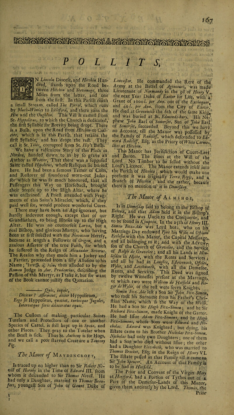 i6y P 0 L L 1 T S. N Lincoln Diocefe, and Hitchin. Hun¬ dred, ftands upon the Road be¬ tween Hitchin and Stevenage three Miles from the latter, and one from thefirfL In this Parifh rifeth a fmall Stream, called The Final, which runs by Much-Wimley to Icklefiord, and there joins the Hit and the Ough'on. This Vill is named from St. Hyppolitus, to which the Church is dedicated, the firft: Syllable for Brevity being dropt. There is, a Bufh, upon the Road from Hitchin* to Co'di- c'ote, which is in this Parift], that retains the firft Syllable, and has dropt the reft. They call it St .Tibbs, corrupted from St. Hif& Buffi. We have a ridiculous Story of this Place in, Norden, handed, down to us by fo grave afi Author as Weaver, That there was a fuppofed Sarrit called Hypolitus, whofe Reliques lie buried here. He had been a famous Tamer of Colts,' and Reftorer of foundered worn-out Jades; for which he was To much honoured, that all Paflengers this Way on Horfeback, brought their Steeds up to the High Altar, where he was enlhrined. A Prieft attended with Frag¬ ments of this Saint’s Miracles, which, if they paid well for, would produce wonderful Cures. There may have been an Age ignorant, but hardly indevout enough, except that pf our Grandfathers, to bring Horfes up to the High Altar. He was no counterfeit Larva, but a real Bifhop, and glorious Martyr, who having been at firft infe&ed with the Novation Herefy, became at length a Follower of Origen, and a zealous Aflertor of the true Faith, for which he fuffered in the Reign of Alexander Sever us. The Reafon why they made him a Jockey and a Farrier, proceeded from a filly Allufion to his Name; tlbnr(^1 Avao, thus alluded to by the Roman Judge in Aur. Frudentius, defcribing the Paffion of this Martyr, as I take it, but for want 6f the Book cannot juftify the Quotation* Oaist inquit, Dicitur ? Affirmant, dicier Hyppolitum, Ergo fit Hyppolitus, quatiat, turbetque Jugales, Intereatque feris dilaceratus equis. The Cuftom of making particular Saints Tutelars and Protestors of one or another Species of Cattel, is ftill kept up in Spain, and other Places. They pray to the Tutelar when the Beaft is fick. Thus St. Anthony is for Hogs, and we call a poor ftarved Creature a Tantony The Manor of Maydencroft, Is traced up no higher than to Sir Robert Ne¬ ts ill of Hornby in the Time of Edward III. from whom it delcended to Sir Thomas Nevill. He had only a Daughter, married to Thomas Beau- fort, youngeft Son of John of Gaunt Duke of Lancafler. He commanded the Rere of the Army at the Battel of Agincourt, was rnade Lieutenant of Normandy in the 3d of Henry V.T the next Year Duke of Exeter for Life, with* a Grant of 1000/. per Ann. out of the Exchequer, and 40/. per Ann. from the City of Exeter He died at Greenwich the 6th of the fame King, and was buried at St. Edmonds-bury. ~ His Ne¬ phew John Earl of Somerfet, Son of John EarJ of Somerfet, fucceeded. Beyond this we have no Account, till the Manor was pofTeffed by/ the Family of Radclijfi, which defcended to Ed¬ ward Radcliff, Efq; as the Priory of White Carme¬ lites at Hitchin. This Manor has jurifdiaion of Court-Leet and Baron. The Fines af the Will of the Lord. No Timber to be felled without the Lord’s Licence.' The Manor extends itfelf into the Parifh, of Hitchin; which would make one prefume it was originally Terra Regis, and a Branch Of Hit e bin f and the ratheiy becaufe there is no mention of it in Domefiday. The Manbr of Almshoe, Is1 faid to belong to th^Bithop of BaietiX, and that Adam held it in the Biffiop’s Right. He was Uncle to the Conqueror, and to be found in Kjmpton. In the 25 th of Henry III. Simon Fitz-Ade was Lord here* who on his Marriage Day endowed Eyne his Wife ad Oftium Ecclefuwith this Manor, the Capital Mefluage,, and all belonging to it; .and with the Adyo,wr. fon of the Church of Gravelee, and the Service of Ralph de Gravelee ; and all his Lands in Min- lefden in Hyche, with the Rents and Services ; and all he had in Tanglee, Effevenacb, 0jfelei9 Wylie, and Letchworth, with all the Demefnef Rents, and Services. “ This Deed was figned by twelve Witnefies prefent at the Marriage, of which two were William de Hatfield and Ro¬ ger de Wylie, of the reft were feven Knights, Simon Fitz-Ade left a Son Sir John Eitz-Sirngn, who took his Surname from his Father’s Chri- ftian Name, which is the Way of the We Iff?. He had a Son Sir Hugh Fitz-Simon; and he Sir Richard Fitz-Simon, made Knight of the Garter. He had IfTue Adam Fitz-Simons, and he Hufib Fitz-Simons, whofe Sons were Edward and Nf- cholas. Edward was Knighted ; but dying, his Eftate came to his Brother Nicholas hitz-Simon. Nicholas had only two Daughters; one of them had a Son who died without JfTue ; the other had a Daughter Elizabeth, who was married to Thomas Brocket, Efq; in the Reign of Henry VI. The Eftate paffed in that Family till itcame-ta Sir John Spencer. An Account of that Family is to be.had in Hatfield. The Prior and Convent of the Virgin Mary at Hertford, had a Portion of Tythes out of a Part of the Demefne-Lands of this Manor, given them anciently by the Lord. Thomas, the , \ Prior l