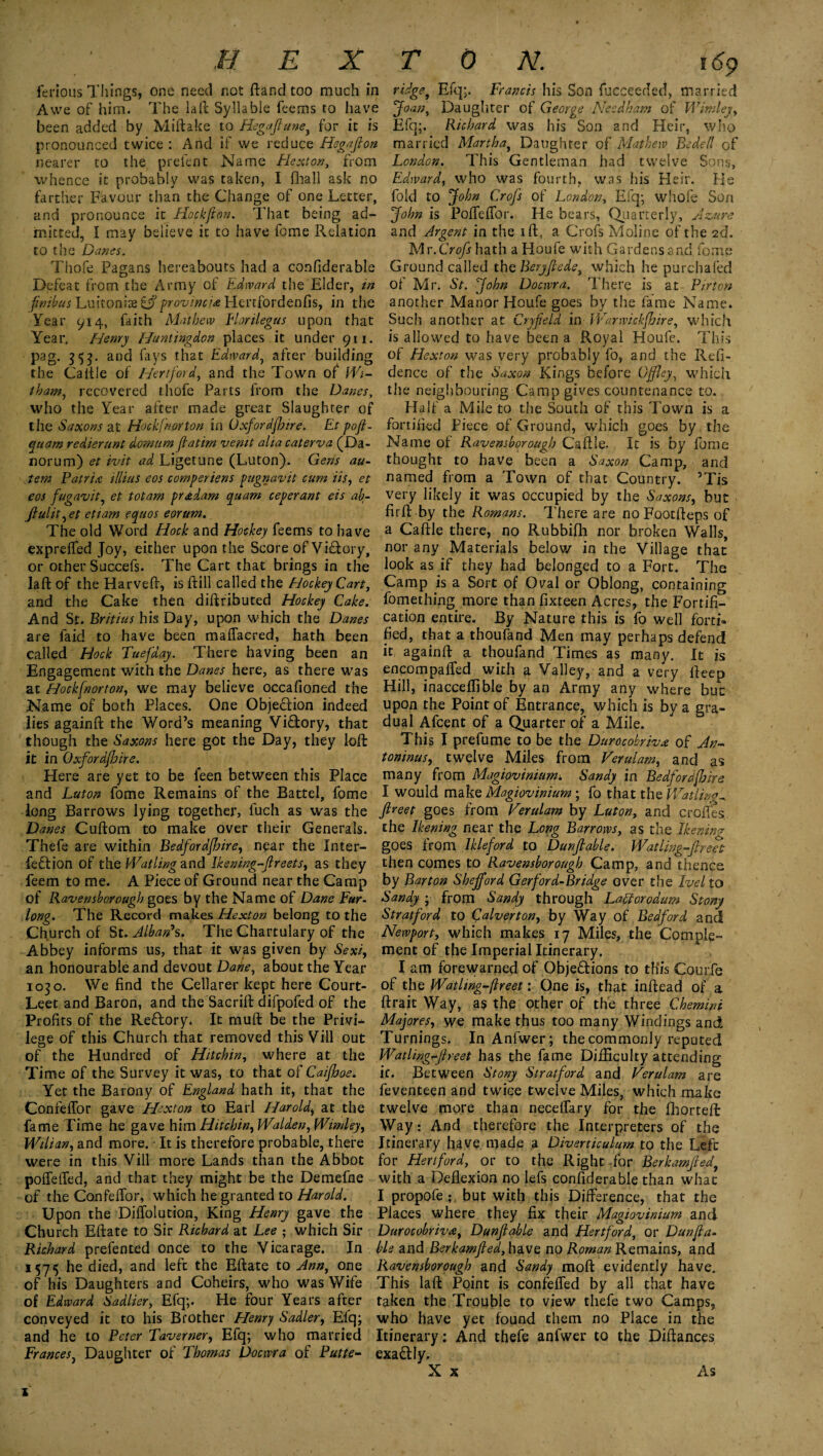 HEX ferious Things, one need not ftand too much in Awe of him. The laft Syllable feems to have been added by Miftake to Hsgaflune, for it is pronounced twice : And if we reduce Hegaflon nearer to the prefent Name Flexton, from whence it probably was taken, Tfhall ask no farther Favour than the Change of one Letter, and pronounce it Hockjion. That being ad¬ mitted, I may believe it to have fome Relation to the Danes. Thofe Pagans hereabouts had a confiderable Defeat from the Army of Edward the Elder, in fimbus Luitoniae £j?provinche Hertfordenfis, in the Year 914, faith Mathew Elorilegus upon that Year. Henry Huntingdon places it under 911. pag. 353. and fays that Edward, after building the Cattle of Hertford, and the Town of Wi- tham, recovered thofe Parts from the Danes, who the Year after made great Slaughter of the Saxons at Hock(norton in Oxfordfhire. Et pofl- quam redierunt domum flatirn vemt alia caterva (Da- norum) et ivit ad Ligetune (Luton). Gens au- . tem Patriot illiiis eos comperiens pugnavit cum iis, et eos fugavit, et toiam pradam quam ceperant eis ab- flulit,et etiam equos eorum. The old Word Hock and Hockey feems to have exprelfed Joy, either upon the Score of Victory, or other Succefs. The Cart that brings in the laid of the Harveft, is ftill called the Hockey Cart, and the Cake then distributed Hockey Cake. And St. Britius his Day, upon which the Danes are faid to have been maflacred, hath been called Hock Tuefday. There having been an Engagement with the Danes here, as there was at Hockfnorton, we may believe occafioned the Name of both Places. One Objection indeed lies againft the Word’s meaning Victory, that though the Saxons here got the Day, they loft it in Oxfordjbire. Here are yet to be feen between this Place and Luton fome Remains of the Battel, fome long Barrows lying together, fuch as was the Danes Cultom to make over their Generals. Thefe are within Bedfordjhire, near the Inter¬ red ion of the Waiting and Ikening-flreets, as they feem to me. A Piece of Ground near the Camp of Raven thorough goes by the Name of Dane Fur¬ long. The Record makes Hexton belong to the Church of St. Alban's. The Chartulary of the Abbey informs us, that it was given by Sexi, an honourable and devout Dane, about the Year 1030. We find the Cellarer kept here Court- Leet and Baron, and the Sacrift difpofed of the Profits of the ReCtory. It muft be the Privi¬ lege of this Church that removed this Vill out of the Hundred of Hitchin, where at the Time of the Survey it was, to that of Caifboe. Yet the Barony of England hath it, that the Confeffor gave Hexton to Earl Harold, at the fame Time he gave him Hitchin, Walden, Wimley, Wilian, and more. • It is therefore probable, there were in this Vill more Lands than the Abbot polfefled, and that they might be the Demefne of the ConfeiTor, which he granted to Harold. Upon the Diffolution, King Henry gave the Church Eftate to Sir Richard at Lee ; which Sir Rickard prefented once to the Vicarage. In 1575 he died, and left the Eftate to Ann, one of his Daughters and Coheirs, who was Wife of Edward Sadlier, Efq;. He four Years after conveyed it to his Brother Henry Sadler, Elq; and he to Peter Taverner, Efq; who married Frances, Daughter of Thomas Docrvra of Futte- TON. 169 ridgef Efq;. Francis his Son fucceeded, married Joan, Daughter of George Needham of Wimley, Efq;. Richard was his Son and Heir, who married Martha, Daughter of Mathew Bedell of London. This Gentleman had twelve Sons, Edward, who was fourth, was his Heir. He fold to John Crofs of London, Efq; whole Son John is Pofleffor. He bears, Quarterly, Azure and Argent in the ift , a Crofs Moline of the 2d. Mr.Crofs hath a Houfe with Gardens and fome Ground called the Beryjtede, which he purchafed of Mr. St. John Docwra. There is at Fir ton another Manor Houfe goes by the fame Name. Such another at Cryfield in Warwickfhire, which is allowed to have been a Royal Houfe. This of Hexton was very probably fo, and the Refi- dence of the Saxon Kings before Offley, which the neighbouring Camp gives countenance to. Half a Mile to the South of this Town is a fortified Piece of Ground, which goes by the Name of Ravens borough Caftle. It is by fome thought to have been a Saxon Camp, and named from a Town of that Country. 5Tis very likely it was occupied by the Saxons, but fir ft by the Romans. There are noFoocfteps of a Caftle there, no Rubbifh nor broken Walls, nor any Materials below in the Village that look as if they had belonged to a Fort. The Camp is a Sort of Oval or Oblong, containing fomething more than fixteen Acres, the Fortifi¬ cation entire. By Nature this is fo well forti¬ fied, that a thoufand Men may perhaps defend it againft a thoufand Times as many. It is encompafled with a Valley, and a very fteep Hill, inacceflible by an Army any where but upon the Point of Entrance, which is by a gra¬ dual Afcent of a Quarter of a Mile. This I prefume to be the Durocobrivx of An¬ toninus, twelve Miles from Verulam, and as many from Magiovinium'. Sandy in Bedfordjhire I would make Magiovinium ; fo that the Wat Una ^ fireet goes from Verulam by Luton, and crofies the Ikening near the Long Barrows, as the Ikeninv goes from Ikleford to Dunflable. Watling-flreet then comes to Ravenshorough Camp, and thence by Barton Shejford Gerford-Bridge over the Fuel to Sandy ; from Sandy through Latforodum Stony Stratford to Calvert on, by Way of Bedford and Newport, which makes 17 Miles, the Comple¬ ment of the Imperial Itinerary. I am forewarned of Objections to this Courfe of the Watlwg-jlreet 1 One is, that inftead of a ftrait Way, as the other of the three Chemini Majores, we make thus too many Windings and Turnings. In Anfwer; the commonly reputed Watling’-Jlreet has the fame Difficulty attending it. Between Stony Stratford and Ferulam are feventeen and twice twelve Miles, which make twelve more than necelfary for the fhorteft Way: And therefore the Interpreters of the Itinerary have made a Diverticulum to the Lefc for Hertford, or to the Right for Berkamfled, with a Deflexion no lefs confiderable than whac I propofe ; but with this Difference, that the Places where they fix their Magiovinium and Durocobriva, Dunflable and Hertford, or Dunfla¬ ble and Berkamfled, have no Roman Remains, and Ravenshorough and Sandy moft evidently have. This laft Point is confelfed by all that have taken the Trouble to view thefe two Camps, who have yet found them no Place in the Itinerary: And thefe anfwer to the Diftances exaftly. X x As x