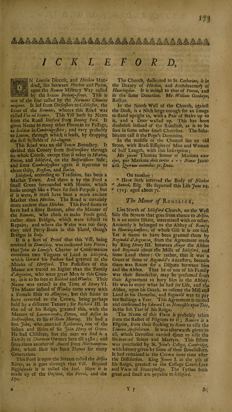 ICKLEFORD. N Lincoln Diocefe, and Hit chin Hun¬ dred, lies between Hit chin and Fir ton, upon the Roman Military Way called by the Saxons Ikening-ftreet. This is one of the four called by the Normans Chemini majores. It led from Dorfetjhire to Colchefier, the Jciani of the Romans, whence this Road was called Via ad Icianos. This Vill hath its Name from the Road Ikleford from lkening Lord. It gives Name to many other Places in its Paffage, as Icaldon in Cambridgejhire ; and Very probably to Linton, through which it leads, by dropping the firft Syllable of Ick-lington. This Road was an old Saxon Boundary. It divided this County from Bedfordshire through its whole Courle, except that it takes in Hexton, Pirton, and Ickleford, on the Bedfordjhire Side; and from Cambridgejhire again it feparates us about Odfey, Royjlon, and Barley^ Ickleford, according to Tradition, has been a Market Town. And there is by the Ford a fmall Green furrounded with Houfes, which iooks enough like a Place for fuch Purpofe ; but if it were, it muft have been a more ancient Market than Hitchin. The Road is certainly more ancient than Hitchin. This Ford feems to have had a ftony Bottom, after the Manner of the Romans, who chofe to make Fords good, rather than Bridges, which were fubjecfc to Repairs; and where the Water was too deep, they ufed Ferry-Boats in this Iiland, though Bridges in Italy. It is a Sort of Proof that this Vill, being omitted in Domefday, was reckoned into Pirton; that John de Limejy’s Charter of Confirmation mentions two Virgates of Land in Ickleford, which Gerard his Father had granted to the Monks of Hertford. The Pofleffors of this Manor are traced no higher than the Family d’Argenton, who were great Men in this Coun¬ ty, as is to be feen at Baldock and Wimley. Their Name was extind in the Time of Henry VI. The Manor indeed of Wimley came away with a Female Heir to Allington; but this feems to have reverted to the Crown, being perhaps held by a different Tenure; for Richard III. in the 2d of his Reign, granted this, with the Manors of Lawnardivyke, Pirton, and Arifs a in Bedfordfbire, to Sir William Meeting. He had a Son John, who.married Katharine, one of the Sifters and Heirs, of Sir John Hercy of Grove. He had Children, but the next we find is a Family of Dearman Owners here till 1580 ; and fince them another of Ann cel from Northampton¬ shire, whole Heir has been Thomas for many Generations. This Ford is upon the Stream called the Arlfea River, as it goes through that Vill. Beyond Bigglefvade it is called the Ivel. Here it is made tip of the Ought on, the Pinal, and the Hyz. The Church, dedicated to St; Catherine, is in the Deanry of Hitchin, and Archdeaconry of Huntingdon. It is united to that of Pirton, and in the fame Donation. Mr. William Goodmn* Reftor. In the North Wall of the Church, againft the Desk, is a Nich large enough for an Image to ftand upright in, with a Pair of Stairs up to it, and a Door walled up. This has been doubtlefs inftead of the Roodlofc, as is to be feen in fome other fmall Churches. The Inha¬ bitants call it the Pope’s Dominion. In the middle of the Chancel lies an old Stone, with Brafs Effigies of Man and Woman of half Length, with this Infcription; Hie jacent Thomas Somer et Mariona uxor ejus, qua Mariona obiittertio - - - Nonas Janu» arii. Quorum amm&bus pr.Deus, On another : u Here lieth interred the Body of Nicolas * Auncel, Efq; He departed this Life June 24, “ 1713. aged about 71. The Manor of Romeric k* Lies North of Ickleford Church, on the Weft Side the Stream that goes from thence to Arlfea* It is an entire Eftate, intermixed with no other. Anciently it belonged to the Abbey of Ramfay in Huntingdonshire, of whofe Gift it is not faid. Yet it feems to have been granted them by Reginald d’Argentony from the Agreement made: by King Henry III. between Alnvyn the Abbot and Reginald about the: Mills of lcklefordt and fome Land there: Or rather, that it was a Grant of fome of Reginald’s Anceftors, becaufe there was Room for a Difpute between him and the Abbot. That he or one of his Family was their Benefa&or, may be prefumed from their Agreement to bury him in the Abbey. He was to enjoy what he had for Life, and the Abbot, upon his Death, to refume the Mill and Land in his Demefne, and Reginald was to pay ten Shillings a Year. This Agreement is recited and confirmed by Edward I. at Nemajlle upon Tine, in the 8th Year of his Reign. The Name of this Place is probably taken from the Refort of Pilgrims to it; Romero is a Pilgrim, from their flocking to Rome to vifit the Limina Apofiolorum. It was afterwards given to all, whofe Devotion carried them to vifit the Shrines -of Saints and Martyrs. This Eftate was purchafed by St. John’s College, Cambridge, with Money given by fome of their Benefa&ors. It had remained in the Crown fome time after the DifTolution. King James I. in the 5th of his Reign, granted to the College Court-Leet and View of Francpledge. The Tythes both great and fmall are payable to Ickleford. Y y Stl