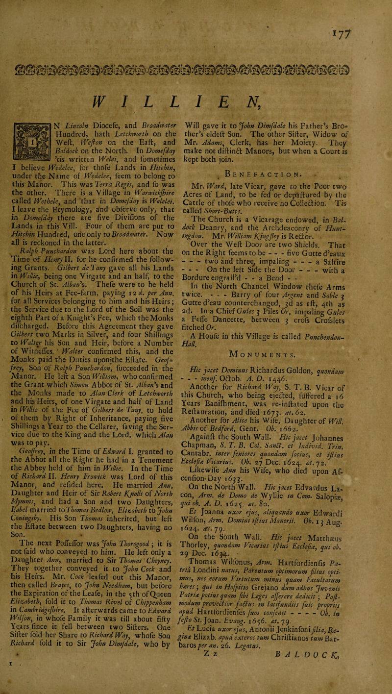 >77 W 1 L L 1 E N, N Lincoln Diocefe, and Broadwater Hundred, hath Letchworth on the Weft, Weft on on the Eaft, and Baldock on the North. In Domefday ’cis written VVelei, and fometimes I believe Wedelee, for thofe Lands in Hitcbin, tinder the Name of Wedelee, feem to belong to this Manor. This was Terra Regis, and fo was the Other. There is a Village in Warwickjhire called Wethele, and that in Domefday is Welelei. I leave the Etymology, and obferve only, that in Domefday there are five Divifions of the Lands in this Vill. Four of them are put to Hitcbin Hundred, one only to Broadwater. Now all is reckoned in the latter. Ralph Puncbardon was Lord here about the Time of Henry II. for he confirmed the follow¬ ing Grants. Gilbert de Tany gave all his Lands in Willie, being one Virgate and an half, to the Church of St. Alban7s. Thefe were to be held of his Heirs at Fee-farm, paying 12 d. per Ann. for all Services belonging to him and his Heirs; the Service due to the Lord of the Soil was the eighth Part of a Knight’s Fee, which the Monks difcharged. Before this Agreement they gave Gilbert two Marks in Silver, and four Shillings to Walter his Son and Heir, before a Number of Witneffes.' Walter confirmed this, and the Monks paid the Duties uponithe Effate. Geof* frey, Son of Ralph Puncbardon, fucceeded in the Manor. He left a Son William, who confirmed the Grant which Simon Abbot of St. Albanh and the Monks made to Alan Clerk of Letchworth and his Heirs, of one Virgate and half of Land in Willie of the Fee of Gilbert de Tany, to hold of them by Right of Inheritance, paying five Shillings a Year to the Cellarer, laving the Ser¬ vice due to the King and the Lord, which Alan was to pay. Geoffrey, in the Time of Edward I. granted to the Abbot all the Right he had in a Tenement the Abbey held of him in Willie. In the Time of Richard II. Henry Frowick was Lord of this Manor, and refided here. He married Ann, Daughter and Heir of Sir Robert Kjiolls of North Mymms,, and had a Son and two Daughters, Ifabel married to Thomas Bedlow, Elizabeth to John Coningsby. His Son Thomas inherited, but left the Eftate between two Daughters, having no Son. The next PofTelfor was John Thorogood ; it is not faid who conveyed to him. He left only a Daughter Ann, married to Sir Thomas Cheyney. They together conveyed it to John Cock and his Heirs. Mr. Cock leafed out this Manor, then called Brayes, to John Needham, but before the Expiration of theLeafe, in the 5th of Queen Elizabeth, fold it to Thomas Rivel of Chippenham in Cambridgejhire. It afterwards came to Edward Wilfon, in whofe Family it was till about fifty Years fince it fell between two Sifters. One Sifter fold her Share to Richard Way, whofe Son Richard fold it to Sir John Dimjdale, who by Will gave it to John Dimfdale his Father’s BrO'*» ther’s eldeft Son. The other Sifter, Widow of Mr. Adams, Clerk, has her Moiety. They make not diftinT Manors, but when a Court is kept both join. Benefaction. • « Mr. Ward, late Vicar, gave to the Poor two Acres of Land, to be fed or depaftured by the Cattle of thofe who receive no Colle&ion. Tis called Short-Butts. The Church is a Vicarage endowed, in BaL dock Deanry, and the Archdeaconry of Hunt¬ ingdon. Mr. William KJngftey is Rector. Over the Weft Door are two Shields. That on the Right feems to be-five Gutted’eaux - - two and three,, impaling-a Saltire - - - On the left Side the Door-with a Bordure engraft’d - - a Bend - - In the North Chancel Window thefe Arms twice. - - - Barry of four Argent and Sable g Gutte d’eau counterchanged, 3d as ift, 4th as 2d. In a Chief Gules g Piles Or, impaling Gules a Fefte D^ncette, between 3 crofs Crofslets fitched Or. A Houfe in this Village is called Punchendon- Hall. Monuments. Hie jacet Dominus Richard us Goldon, quondam - - - menf Ocfob. A. D. 1446. Another for Richard Way, S. T. B. Vicar of this Church, who being ejected, fuffered a 16 Years Banifbment, was re-inftated upon the Reftauration, and died 1673. at, 62. Another for Alice his Wife, Daughter of Will. Abbis of Bedford, Gent. Ob. 1662. Againft the South Wall. Hie jacet Johannes Chapman, S. T. B. Col. Sanff. et Individ. Trin. Cantabr. inter feniores quondam foetus, et ijlius Ecclefu Vicarius. Ob. 27 Dec. 1624. at. 72. Like wife Ann his Wife, who died upon Af- cenfion-Day 1633. On the North Wall. Hie jacet Edvardus La- con, Arm. de Domo de Wyllie tn Com* Salopi#, qui ob. A. D. 1625, at. 80. Et Joanna uxor ejus, aliquando uxor Edwardi Wilfon, Arm. Domini ijlius Manerii. Ob, 1 g Aug* 1624. at. 79. On the South Wall. Hie jacet Matthaus Thorley, quondam Vicarius ijlius Ecclefu:, qui ob. 29 Dec. 16g4-. Thomas. Wilfonus, Arm. Hartfordienfis Pa- trih Londini natus, Parentum optimorum filtus opti- mus, nec eorum Virtutum minus quam Eacultatum hares', qui in Hofpitio Grejano dum adhuc Juvenis Patna potius quam fibi Leges afferere dedicit • Poft- modum proveciior faff us in latifundiis j'uis propriis apud Hartfordienfes fuos confedit-Ob. in fefto St. jo&n. Evang. 1656. at.yg. Et Lucia uxor ejus, Anton'ii Jenkinfoniftlia, Re¬ gina Elizab. apud exteros turn Chriftianos turn Bar- baros per an. 26. Legatus. Z z BALDOCK,