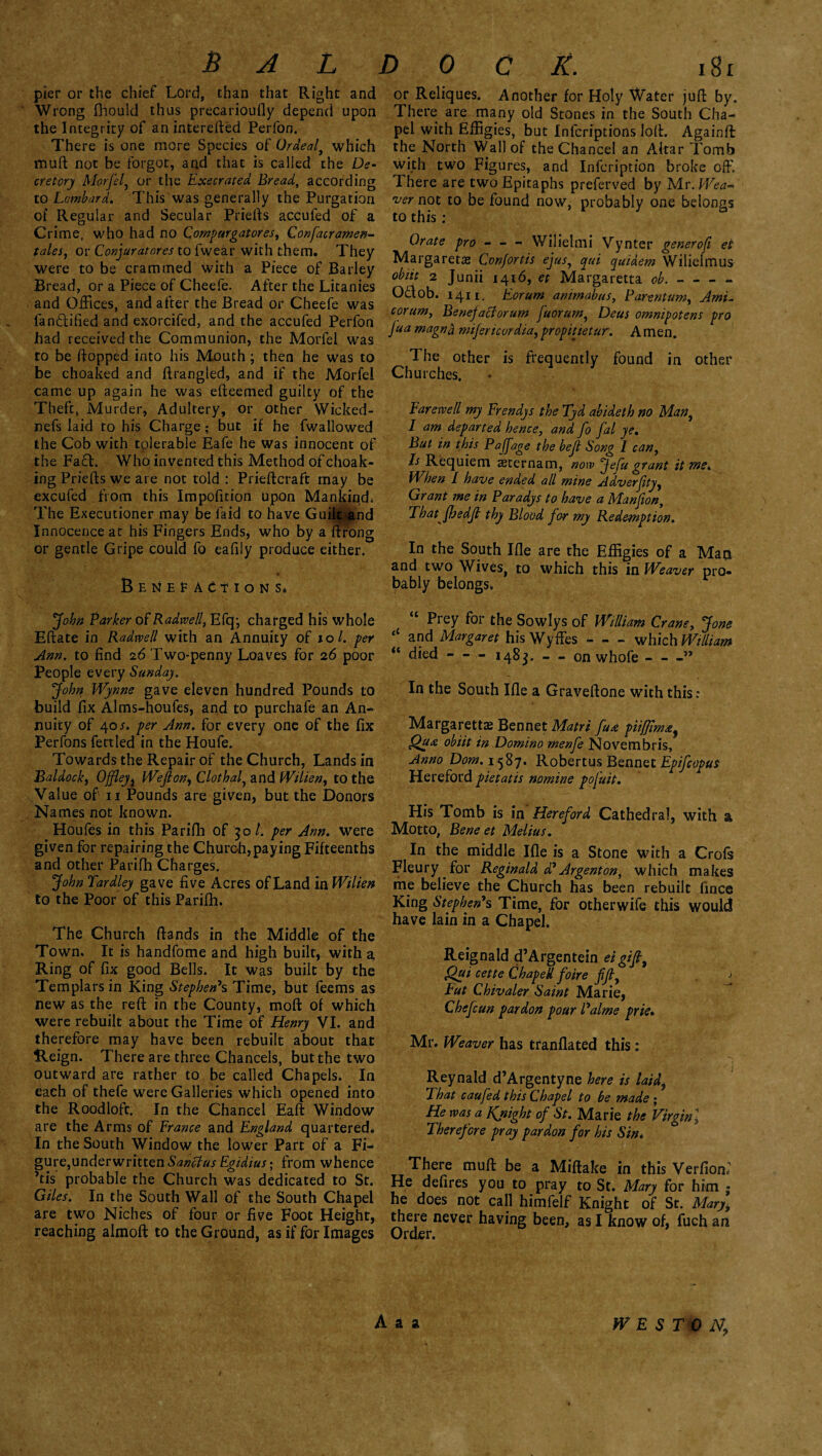 pier or the chief Lord, than that Right and Wrong fhould thus precarioufly depend upon the Integrity of an interefted Perlon. There is one more Species of Ordeal, which muft not be forgot, and that is called the De¬ cretory Morfel, or the Execrated Bread, according to Lombard. This was generally the Purgation of Regular and Secular Priefts accufed of a Crime, who had no Compurgator es, Confacramen- tales, or Conjuratores to fwear with them. They were to be crammed with a Piece of Barley Bread, or a Piece of Cheefe. After the Litanies and Offices, and after the Bread or Cheefe was fanffified and exorcifed, and the accufed Perfon had received the Communion, the Morfel was to be flopped into his Mouth; then he was to be choaked and ftrangled, and if the Morfel came up again he was efteemed guilty of the Theft, Murder, Adultery, or other Wicked- nefs laid to his Charge; but if he fwallowed the Cob with tolerable Eafe he was innocent of the Fad. Who invented this Method of choak- ing Priefts we are not told : Prieftcraft may be excufed from this Impofition upon Mankind. The Executioner may be fa id to have Guilt and Innocence at his Fingers Ends, who by a flrong or gentle Gripe could fo eafily produce either. Benefactions, Johft Barker of Radwell, Efq; charged his whole Eftate in Radmil with an Annuity of to/, per Ann. to find 26 Two-penny Loaves for 26 poor People every Sunday. John Wynne gave eleven hundred Pounds to build fix Alms-houfes, and to purchafe an An¬ nuity of 40 s. per Ann. for every one of the fix Perfons fettled in the Houfe. Towards the Repair of the Church, Lands in Baldock, Offleyi Weft on, Clothal, and Wilien, to the Value of 11 Pounds are given, but the Donors Names not known. Houfes in this Parifh of 501. per Ann. were given for repairing the Church,paying Fifteenths and other Parifh Charges. John Tardley gave five Acres of Land in Wilien to the Poor of this Parifh. The Church ftands in the Middle of the Town. It is handfome and high built, with a Ring of fix good Bells. It was built by the Templars in King Stephen's Time, but feems as new as the reft in the County, moft of which were rebuilt about the Time of Henry VI. and therefore may have been rebuilt about that Reign. There are three Chancels, but the two outward are rather to be called Chapels; In eaeh of thefe were Galleries which opened into the Roodloft. In the Chancel Eaft Window are the Arms of France and England quartered* In the South Window the lower Part of a Fi¬ gure, underwritten Sanctus Egidius - from whence ’tis probable the Church was dedicated to St. Giles. In the South Wall of the South Chapel are two Niches of four or five Foot Height, reaching almoft to the Ground, as if for Images or Reliques. Another for Holy Water juft by. There are many old Stones in the South Cha¬ pel with Effigies, but Infcriptions loft. Againft the North Wall of the Chancel an Altar Tomb with two Figures, and Infcription broke off. There are two Epitaphs preferved by Mr .Wea~ •ver not to be found now, probably one belongs to this : Orate pro-Wilietmi Vynter generofi et Margaretas Con/ortis ejus, qui quiaem Wilielmus obiit 2 Junii 1416, et Margaretta ob.-- O&ob. 1411. Eorum animabus, Parentum. Ami- corum, Benejaclorum fuorum, Deus omnipotent pro jua magnd mijencordta,propitietur. Amen. The other is frequently found in other Churches. Farewell my Frendys the Tyd abideth no Man, I am departed hence, and fo fal ye. But in this Paftage the beft Song 1 can, Is Requiem aeternam, now ‘Jefu grant it met, When l have ended all mine Adverftty, Grant me in Paradys to have a Manfion, Tbatjhedft thy Blood for my Redemption. In the South Ifle are the Effigies of a Mat* and two Wives to which this in Weaver pro¬ bably belongs* * “ Prey for the Sowlys of William Crane, Jone ‘‘ and Margaret his Wyffies - - - which William “ died - — 1483. — on whofe-” In the South Ifle a Graveftone with this; Margarettas Bennet Matri fu<e piiffim#, obiit in Domino menfe Novembris, Anno Dom. 1587. Robertus Bennet Epifcopus Hereford pietatis nomine pofuit. His Tomb is in Hereford Cathedral, with a Motto, Bene et Melius. In the middle Ifle is a Stone with a Crofs Fleury for Reginald d' Argent on, which makes me believe the Church has been rebuilt fince King Stephen's Time, for otherwife this would have lain in a Chapel. Reignald d’Argentein eigift, Qui cette Chaped foire fft, -* Fut Chivaler Saint Marie, Chefcun pardon pour Palme pr 'te. Mr. Weaver has tranflated this: Reynald d’Argentyne here is laid, That caufed this Chapel to be made ; He was a Knight of St. Marie the Virginl Therefore pray pardon for his Sin. There muft be a Miftake in this Verfiom He defires you to pray to St. Mary for him ; he does not call himfelf Knight of St. Mary, there never having been, as I know of, fuch an Order. A a a WES T\0 N?