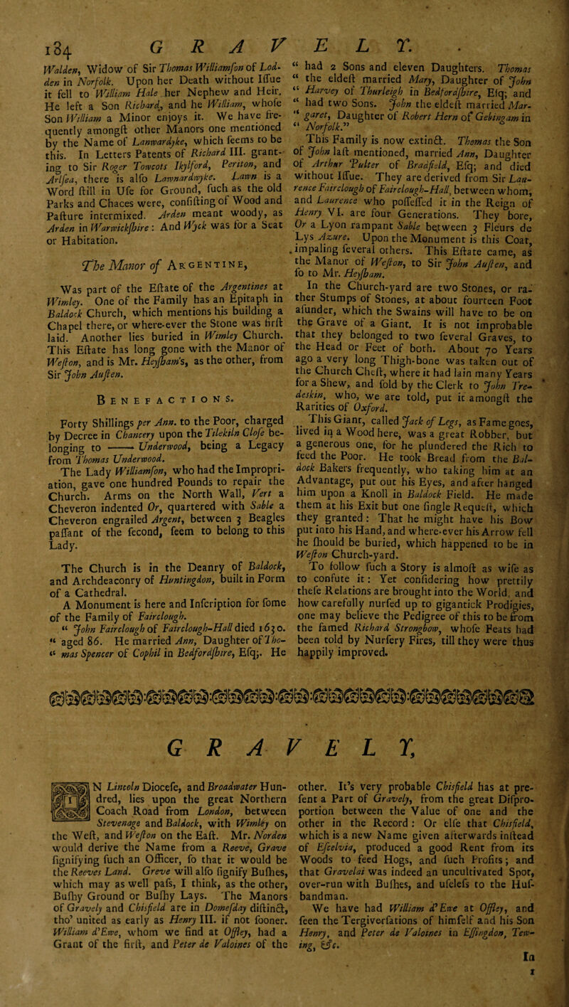 Walden, Widow of Sir Thomas Williamfon of Lod- den in Norfolk. Upon her Death without Iffue it fell to William Hale her Nephew and Heir. He left a Son Richard, and he William, whofe Son William a Minor enjoys it. We have he- quently amongft other Manors one mentioned by the Name of Lanwardyke, which feems to be this. In Letters Patents of Richard III. grant¬ ing to Sir Roger Torvcots Ikylford, Periton, and jlrlfea, there is alfo Lawnardwyke. Lawn is a Word ft ill in Ufe for Ground, fuch as the old Parks and Chaces were, confiftingof Wood and Pafture intermixed. Jr den meant woody, as Arden in Warwickfhire: And Wyck was for a Seat or Habitation. The Manor of Argentine, Was part of the Eftate of the Argentines at Wimley. One of the Family has an Epitaph in Baldock Church, which mentions his building a Chapel there, or where-ever the Stone was Hrft laid. Another lies buried in Wimley Church. This Eftate has long gone with the Manor of Weflon, and is Mr. Heyfbam’s, as the other, from Sir John Aufien. Benefactions. Forty Shillings per Ann. to the Poor, charged by Decree in Chancery upon the Tilekiln Clofe be¬ longing to -* Underwood, being a Legacy from Thomas Underwood. The Lady Williamfon, who had the Impropri¬ ation, gave one hundred Pounds to repair the Church. Arms on the North Wall, Vert a Cheveron indented Or, quartered with Sable a Cheveron engrailed Argent, between 3 Beagles paflant of the fecond, feem to belong to this Lady. The Church is in the Deanry of Baldockt and Archdeaconry of Huntingdon, built in Form of a Cathedral. A Monument is here and Infcription for fbme of the Family of Fairclough. “ John Fairclough of Fairclough-Hall died 1630. “ aged 86. He married Ann, Daughter of Tho- “ mas Spencer of Cophil in Bedfordfhirey Efqj. He “ had 2 Sons and eleven Daughters. Thomas “ the eldeft married Mary, Daughter of John “ Harvey of Ihurleigh in Bedfordfhire, Elq; and “ had two Sons. John the eldeft married Mar- '* Saretf Daughter of Robert Hern of Gels in? am in “ Norfolk.” 6 This Family is now extin£h Thomas the Son of John\aft mentioned, married Ann, Daughter of Arthur Tulter of Bradjield, Efq; and died without Iffue. They are derived from Sir Lau¬ rence Fairclough of Fairclough-Hall, between whom, and Laurence who pofTeffed it in the Reign of Henry VI. are four Generations. They bore, Or a Lyon rampant Sable between 3 Fleurs de Lys Azure. Upon the Monument is this Coat .impaling feveral others. This Eftate came, as the Manor of Weflon, to Sir John Auflen and fo to Mr. Heyfham. In the Church-yard are two Stones, or ra¬ ther Stumps of Stones, at about fourteen Foot afunder, which the Swains will have to be on the Grave of a Giant. It is not improbable that they belonged to two feveral Graves, to the Head or Feet of both. About 70 Years ago a very long Thigh-bone was taken out of the Church Cheft, where it had lain many Years for a Shew,, and fold by the Clerk to John Tre- * deskin, who, we are told, put it amongft the Rarities of Oxford. ^hjs Giant, called Jack of Legs, as Fame goes, lived in a Wood here, was a great Robber, but a generous one, for he plundered the Rich to feed the Poor. He took Bread from the Bal¬ dock Bakers frequently, who taking him at an Advantage, put out his Eyes, and after hanged him upon a Knoll in Baldock Field. He made them at his Exit but one fingle Requeft, which they granted: That he might have his Bow put into his Hand, and where-ever his Arrow fell he fhould be buried, which happened to be in Weflon Church-yard. To follow fuch a Story is almoft as wife as to confute it: Yet conftdering how prettily thefe Relations are brought into the World, and how carefully nurfed up to gigantick Prodigies, one may believe the Pedigree of this to be from the famed Richard Strongbow, whofe Feats had been told by Nurfery Fires, till they were thus happily improved. GRAVEL 1; N Lincoln Diocefe, and Broadwater Hun¬ dred, lies upon the great Northern Coach Road from London, between Stevenage and Baldock, with Wimley on the Weft, and Weflon on the Eaft. Mr. Nor den would derive the Name from a Reeve, Grave fignifying fuch an Officer, fo that it would be the Reeves Land. Greve will alfo fignify Bufhes, which may as well pafs, I think, as the other, Bufliy Ground or Bufby Lays. The Manors of Gravely and Chisfeld are in Domefday diftincf, tho’ united as early as Henry III. if not fooner. William T’Ewe, whom we find at Offley, had a Grant of the firft, and Peter de Valoines of the other. It’s very probable Chisfeld has at pre- fent a Part of Gravely, from the great Difpro- portion between the Value of one and the other in the Record : Or elfe that Chisfeld, which is a new Name given afterwards inftead of Efcelviaf produced a good Rent from its Woods to feed Hogs, and fuch Profits; and that Gravelai was indeed an uncultivated Spot, over-run with Bufhes, and ufelefs to the Huf- bandman. We have had William cPEwe at Offley, and feen the Tergiverfations of himfelf and his Son Henry, and Veter de Valowes in Effingdon, Tew- tngy d?c. la 1