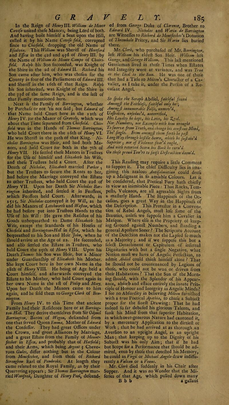 In the Reign of Henry III. William de Monte Cavifo united thefe Manors, being Lord of both. And having built himfelf a Seat upon the Hill, called it by his Name Cavife feld, corrupted fince to Chisfield, dropping the old Name of Efcelvia. This William was Sheriff of Hertford and EJfex in the 42d and 43d of Henry III. by the Name of William de Monte Campo of Chairs- feld, Ralph his Son fucceeded, was Knight of the Shire in the 2d of Edward II. Richard his Son came after him, who was chofen for the County in four of the Parliaments of Edward III. and Sheriff in the 16th of that Reign. Ralph his Son inherited, was Knight of the Shire in the }$d of the fame Reign, and is the laft of that Family mentioned here. Next is the Family of Barrington, whether by Purchafe or not ’tis not faid ; but Edward of 1 that Name held Court here in the 12th of Henry IV. for the Manor of Gravely, which was about that Time feparated from Chisfield. Chis- feld was in the Hands of Thomas Barrington, who held Court there in the 16th of Henry VI. He was Sheriff in the 30th of that King. Ni¬ cholas Barrington was Heir, and had , both Ma¬ nors, and held Court for both in the 7th of Henry VII. He fettled thefe Manors in Truifees for the Ufe of himfelf and Elizabeth his Wife, and thefe Truftees held a Court. After the Death of Nicholas, Elizabeth married Parker • but the Truftees to fecure the Rents to her, had before the Marriage conveyed the Eftate to other Truftees, who held Court the 22d of Henry VII. Upon her Death Sir Nicholas Bar¬ rington inherited, and fettled it in Feoffees, which Feoffees held Court. Afterwards, in 1515, Sir Nicholas conveyed it by Will, as he did his Manors of Letchworth and Wejlon, which he had before put into Truftees Hands to the Ufe of his Will: He gave the Refidue of his Goods unbequeathed to Dame Elizabeth his Wife, except the Standards of his Houfes of Chisfield and Barrington^Hall in EJfex, which he bequeathed to his Son and Heir John, when he fbould arrive at the Age of 22. He fucceeded, and alfo fettled the Eftate in Truftees, who held Court the 25th of Henry VIII. Upon his Death Thomas his Son was Heir, but a Minor under Guardianfhip of Elizabeth his Mother. She kept Court here in her own Name in the 38th of Henry VIII. He being of Age held a Court himfelf, and afterwards conveyed the Eftate to his Mother, who held Court again in her own Name in the ift of Philip and Mary, Upon her Death the Manors came to him again, and he fold them to George Clerk of Ben¬ nington. From Henry IV. to this Time that ancient Family had their Refidence here or at Barring- ton-Hall. They derive themfelves from Sir Qdynel Barrington, Baron of Wegon, defcended from one that ferved Queen Emma, Mother of Edward the Confeffor. They had great Offices under the Crown, and great Alliances by Marriage, and a great Eftate from the Family of Mount- ftchet in EJfex, and probably that of Hatfield; and their Arms, which being Argent 3 Cheve- rons Gules, differ nothing but in the Colour from Montftchet, and from thofe of Richard Strongbow Earl of Pembroke. At length they came related to the Royal Family, as by their Quartering appears; Sir Thomas Barrington mar¬ ried Winifred, Daughter of Henry Pool, defcend* ed from George Duke of Clarence, Brother to Edward IV. Nicholas and War in de Barrington are Witneffes to Richard de MontfitchePs Donation of Thremhale Priory, and Sir War in lies buried there. Mr. Clerk, who purchafed of Mr. Barrington, left William his eld eft Son Heir. William left George, and George William. This la ft mentioned Gentleman lived in thofe Times when Eftates and Integrity were at variance, and was True as the Dial to the Sun. He was one of thofe that had a Title to MiltorPs Character of a Ca- valier, as I take it, under the Perfon of a Re- cufant Angel. So fpake the Seraph Abdiel, faithful found Amongf the Faithlefs, faithful only he ; Amongf innumerable Falfe, unmov’d ^ Unfoaken, unfeduPd, unterrified, His Loyalty he kept, his Love, his Zjal. Nor Numbers, nor Example with him wrought To fwerve from Trutht and change his con(lant Mindt Thcp [ingle. From among(l them forth he pafi Long Way through ho file Scorn, which he fuftairPd Superior ; nor of Violence fear’d ought. And with retorted Scorn his Back he turn’d On thofe proud Tow’rs to fwift Defy act ton doom'd. This Reading may require a little Comment to fupport it. The chief Difficulty lies in ima¬ gining this zealous Antifalmatian could drefs up a Malignant in fo amiable Colours. Let it be confidered, that Poetical Fury hath chiefly in view an inimitable Piece ; That Rocks, Tem- pefts, Vulcanos, are all agreeable Sights from a mafterly Hand. The Happinefs of the Oc~ caff on, goes a great Way in the Happinefs of the Defcription. This Proteftor in a Conven¬ tion of Rebel Angels, muft lofe fome of the Beauties, unlefs we fuppofe him a Cavalier in Mafque. Where elfe is the Propriety of keep¬ ing Ground againft Numbers, and Handing a general Apoftate Sneer ? The Scripture Account of the Det’e&ion makes not the Lapfed fo much as a Majority ; and if we fuppofe this but a feleft Detachment or Capituium of infernal Dignitaries with but a fingle Negative, what Notion muft we have of Angelic Perfe&ion, to admit Abdiel could think himfelf alone ? That he fhould not be countenanced by Legions of thofe, who could not be won or driven from their Habitations ? That the Sun of the Morn¬ ing fhould, with the Splendor of his Appear¬ ance, abforb and efface entirely the innate Prin¬ ciple of Honour and Integrity in Angelic Minds? I fee no Abfurdity in believing Milton furnifhedl with a true Poetical Apathia, to chufe a Subject proper for the ffneft Drawing: That he had indeed fo far debafed his glorious Talents, and funk his Mind from that fuperior Habitation, in which over-generous Nature had cantoned it, by a mercenary Application to the dirtieft or Work ; that he had arrived at as thorough an Averfion to an upright Angel, as an upright Man; that keeping up to the Dignity of his Subject was his only Aim; that if he had but Scope for a Performance that fhould be ad¬ mired, even by thofe that detefted his Memory, he could as Virgil or Michael Angelo draw indiffe¬ rently a Vulcan or a Venus. Mr. Clerk died fuddeniy in his Chair after Supper. And it was no Wonder that the Mi- feries of that Age, which pulled down many B b b a gallant