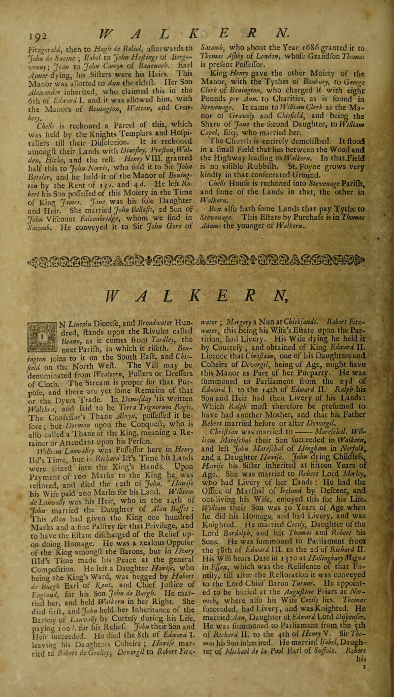 19-2 WALK Fitzgerald, then to Hugh de Bahol, afterwards to John de Sueine ; lfab el to John Haftings of Berga- <venny; Joan to John Cornyn of Badenach. Earl Ajmer dying, his Sifters were his Heirs. This Manor was allotted to Ann the eldeft. Her Son Alexander inherited, who claimed this in the 6th of Edward I. and it was allowed him, with the Manors of Bonington, Watt on, and Crow- hery. Chells is reckoned a Parcel of this, which was held by the Knights Templars and Hofpi- tallers till their Diffolution. It is reckoned amongft their Lands with Dinejley, Preflon,WaL den, Hiche, and the reft. Henry VIII. granted half this to John Norris, who fold it to Sir John Boteler, and he held it of the Manor of Boning¬ ton by the Rent of 13J. and 4 d. He left Ro¬ bert his Son poffefTed of this Moiety in the Time of King James. Jane was his foie Daughter and Heir. She married John Bellaps, 2d Son of John Vifcount Falconbridge, whom we find in Sacomb. He conveyed it to Sir John Gore of E R N. Sacomb, who about the Year 1686 granted it to Thomas Afhby of London, whofe Grandfon Thomas is prefen t PoftefTor. King Henry gave the other Moiety of the Manor, with the Tythes of Boxbury, to George Clerk of Benington, who charged it with eight Pounds per Ann. to Charities, as is found in Stevenage, It came to William Clerk as the Ma¬ nor of Gravely and Chisfield) and being the Share of Jane the fecond Daughter, to William Capel, Efq; who married her. The Church is entirely demolifhed. It flood in a fmall Field that lies between the Wood and the Highway leading to Walkern. In that.Field is no vifible Rubbifh. St. Foyne grows very kindly in that confecrated Ground. Chells Houfe is reckoned into Stevenage Parifb, and forne of the Lands in that, the other in Walkern. Box alfo hath fome Lands that pay Tythe to Stevenage. This Eftate by Purchafe is in Thomas Adams the younger of Walkern. tv 23i / WALKERN, N Lincoln Diocefe, and Broadwater Hun¬ dred, ftands upon the Rivulet called Beane, as it comes from Tardley, the nextParifh, in which it rifeth. Ben¬ in* ton joins to it on the South Eaft, and Chis- feld on the North Weft. The Vill may be denominated from Wealcern, Fullers or Dreffers of Cloth. The Stream is proper for that Pur- pofe, and there are yet fome Remains of that or the Dyers Trade. In Domefday ’tis written Wale hr a, and fa id to be Terra Teignorum Regis. The Confeffor’s Thane Alwyn, poftefted it be¬ fore; but Derman upon the Conqueft, who is alfo called a Thane of the King, meaning a Re¬ tainer or Attendant upon his Perfon. William Lanvalley was PofTeffor here in Henry lid’s Time, but in Richard Ift’s Time his Lands were leized into the King s Hands. Upon Payment of 100 Marks to the King he. was reftored, and died the 12th 0f John. 'Hawife his Wife paid 200 Marks for his Land. William de Lanvally was his Heir, who in the 14th of John married the Daughter of Alan Baffet : This Alan had given the King one hundred Marks and a fine Palfrey for that Privilege, and to have the Eftate difeharged of the Relief up¬ on doing Homage. He was a zealous Oppofer of the King amongft the Barons, but in Henry IIId’s Time made his Peace at the general Compofition. He left a Daughter Hawife, who being the King’s Ward, was begged by Hubert de Burgh Earl of Kent, and Chief Juftice of England, for his Son John de Burgh. He mar¬ ried her, and held Walkern in her Right. She died Hi ft, and John held her Inheritance of the Barony of Lanvally by Curtefy during his Life, paying 100/. for his Relief. John their Son and Heir fucceeded. He died the 8th of Edward 'l. leaving his Daughters Coheirs ; Hawife mar¬ ried to Robert de Grelley • Devorgil to Robert Fitz- water ; Margery a Nun at Chickfands. Robert Fitz- ■water, this being his Wife’s Eftate upon the Par¬ tition, had Livery. His Wife dying he held it by Courtefy ; and obtained of King Edward II. Licence that Chriflian, one of his Daughters and Coheirs of Devorgil, being of Age, might have this Manor as Part of her Purparty. He was fummoned to Parliament from the 23d of Edward I. to the 14th of Edward II. Ralph his Son and Heir had then Livery of his Lands: Which Ralph muft therefore be prefumed to have had another Mother, and that his Father Rebert married before or after Devorgil. Chriflian was married to--Marefchal. Wil¬ liam Marefchal their Son fucceeded in Walkern, and left John Marefchal of Hingham in Norfolk, and a Daughter Hawife. John dying Childlefs, Hawife his Sifter inherited at fifteen Years of Age. She was married to Robert Lord Morley, who had Livery of her Lands: He had the Office of Marfhal of Ireland by Defcent, and out-living his Wife, enjoyed this for his Life. William their Son was 30 Years of Age when he did his Homage, and had Livery, and was Knighted. He married Cecily, Daughter of the Lord Bardolph, and left Thomas and Robert his Sons. He was fummoned to Parliament frorn the 38th of Edward III. to the 2d of Richard II. His Will bears Date in 1370 at Hallingbury Magna in Effex, which was the Refidence of that Fa¬ mily, till after the Reftoration it was conveyed to the Lord Chief Baron Tumor. He appoint¬ ed to be buried at the Augufline Friars at Nor¬ wich, where alfo his Wife Cecily lies. Thomas fucceeded, had Livery, and was Knighted. He married Ann, Daughter of Edward Lord Difpenfer. He was fummoned to Parliament from the 5th of Richard II. to the 4th of Henry V. Sir Tho¬ mas his Son inherited. He married Ifabel, Daugh¬ ter of Michael de la Pool Earl of Suffolk. Robert