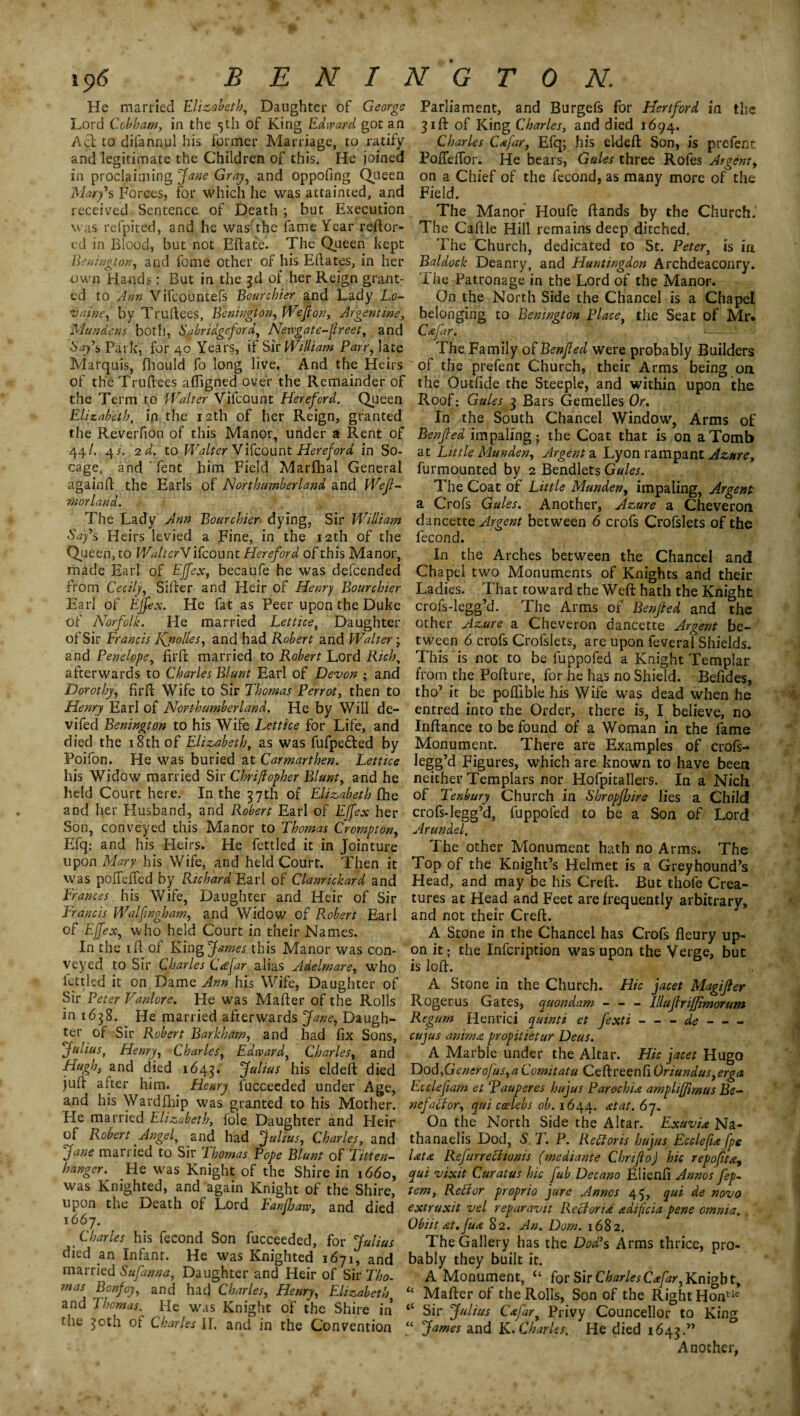 ■p. 106 BENINGTON. He married Elizabeth, Daughter of George Lord Cobham, in the 5th of King Edward got an Act to difannul his former Marriage, to ratify and legitimate the Children of this. He joined in proclaiming Jane Gray, and oppofing Queen Mary*s Forces, for which he was attainted, and received Sentence of Death ; but Execution was refpited, and he was'the fame Year reftor- ed in Blood, but not Eftate. The Queen kept Benington, and fome other of his Eftates, in her own Hands: But in the 3d of her Reign grant¬ ed to Ann Vifcountefs Bourchier and Lady Lo~ vaine, by Truftees, Benington, Wefion, Argentine, Mundens both, Sabridgeford, Newgate-Jlreet, and Say's Park, for 40 Years, if Sir William Parr, late Marquis, fliould fo long live. And the Heirs of the Truftees afiigned over the Remainder of the Term to Walter Vifcount Hereford. Queen Elizabeth, in the 12th of her Reign, granted the Reverfion of this Manor, under a Rent of 44/. 4_r. 2 d. to Walter Vifcount Hereford in So¬ cage, and Tent him Field Marfhal General againft the Earls of Northumberland and Wejl- morland. The Lady Ann Bourchier dying, Sir William Say's Heirs levied a Fine, in the 12th of the Queen, to WatterV ifcount Hereford of this Manor, made Earl of Ejfex, becaufe he was defcended from Cecily, Sifter and Heir of Henry Bourchier Earl of Ejfex. He fat as Peer upon the Duke of Norfolk. He married Lettice, Daughter of Sir Francis l\nolles, and had Robert and Walter; and Penelope, firft married to Robert Lord Rich, afterwards to Charles Blunt Earl of Devon ; and Dorothy, firft Wife to Sir Thomas Perrot, then to Henry Earl of Northumberland. He by Will de- vifed Benington to his Wife Lettice for Life, and died the 18th of Elizabeth, as was fufpe&ed by Poifon. He was buried at Carmarthen. Lettice his Widow married Sir Chriftopher Blunt, and he held Coi^rt here. In the 37th of Elizabeth flhe and her Husband, and Robert Earl of Ejfex her Son, conveyed this Manor to Thomas Crompton, Efq; and his Heirs. Pie fettled it in Jointure upon Mary his Wife, and held Court. Then it was pofteffed by Richard Earl of Clanrickard and Frances his Wife, Daughter and Heir of Sir Francis Walfngham, and Widow of Robert Earl of Ejfex, who held Court in their Names. In the 1 ft of King James this Manor was con¬ veyed to Sir Charles Ccefar alias Adelmare, who fettled it on Dame Ann his Wife, Daughter of Sir Peter Vanlore. He was Mafter of the Rolls in 1638. He married afterwards Jane, Daugh¬ ter of Sir Robert Barkham, and had fix Sons, Julius, Henry, Charles, Edtvard, Charles, and Hugh, and died 1643. Julius his eldeft died juft alter him. Henry fucceeded under Age, and his Wardlhip was granted to his Mother. He married Elizabeth, foie Daughter and Heir of Robert Angel, and had Julius, Charles, and Jane married to Sir Thomas Pope Blunt of Titten- hanger. He was Knight of the Shire in 1660, was Knighted, and again Knight of the Shire, upon the Death of Lord Fanfbaw, and died 1667. Charles his fecond Son fucceeded, for Julius died an Infant. He was Knighted 1671, and married Sufanna, Daughter and Heir of Sir Tho- mas Bonfoy, and had Charles, Henry, Elizabeth and Thomas. He was Knight of the Shire in tiie 30th of Charles IT. and in the Convention Parliament, and Burgefs for Hertford in the 31ft of King Charles, and died 1694. Charles Cafar, Efq; his eldeft Son, is prefent Pofleffor. He bears, Gules three Rofes Argent, on a Chief of the fecond, as many more of the Field. The Manor Houfe ftands by the Church. The Caftle Hill remains deep ditched. The Church, dedicated to St. Peter, is in Baldock Deanry, and Huntingdon Archdeaconry. T he Patronage in the Lord of the Manor. On the North Side the Chancel is a Chapel belonging to Benington Place, the Seat of Mr* Cdfar. The Family of Benjled were probably Builders of the prefent Church, their Arms being on the Outfide the Steeple, and within upon the Roof: Gules 3 Bars Gemelles Or. In the South Chancel Window, Arms of Benjled impaling; the Coat that is on a Tomb at Little Munden, Argent a Lyon rampant Azure, furmounted by 2 Bendlets Gules. The Coat of Little Munden, impaling, Argent a Crofs Gules. Another, Azure a Cheveron dancette Argent between 6 crofs Crofslets of the fecond. In the Arches between the Chancel and Chapel two Monuments of Knights and their Ladies. That toward the Weft hath the Knight crofs-legg’d. The Arms of Benjled and the other Azure a Cheveron dancette Argent be¬ tween 6 crofs Crofslets, are upon feveral Shields. This is not to be fuppofed a Knight Templar from the Pofture, for he has no Shield. Befides, tho’ it be poflible his Wife was dead when he entred into the Order, there is, I believe, no Inftance to be found of a Woman in the fame Monument. There are Examples of crofs- legg’d Figures, which are known to have been neither Templars nor Hofpitallers. In a Nich of Tenbury Church in Shropjhire lies a Child crofs-legg’d, fuppofed to be a Son of Lord Arundel. The other Monument hath no Arms. The Top of the Knight’s Helmet is a Greyhound’s Head, and may be his Creft. But thofe Crea¬ tures at Head and Feet are frequently arbitrary, and not their Creft. A Stone in the Chancel has Crofs fleury up¬ on it; the Infcription was upon the Verge, but is loft. A Stone in the Church. Hie facet Magijler Rogerus Gates, quondam - - - lllufirifjimorum Regum Henrici quinti et fexti-de- cujus animx propitietur Deus. A Marble under the Altar. Hie facet Hugo Dod,Generofus,a Comitatu Ceftreenfi Oriundus,erga Ec clef am et Pauper es hufus Parochid amphffimus Be¬ nefactor, qui ccelebs ob. 1644. at at. 6 7. On the North Side the Altar. ExuvU Na- thanaelis Dod, S. T. P. Reports hufus Ecclefdfpe Utd Refurreciioms (mediante Chrifio) hie repofitd, qui vixit Curatus hie fub Decano Elienfi Annosfep- tern, Retfor proprio fare Annos 45, qui de novo extruxit vel reparavit Re cl or id ddiflcia pene omnia. Obiit dt.Jud 82. An. Dorn. 1682. The Gallery has the Dod's Arms thrice, pro¬ bably they built it. A Monument, u for Sir Charles Cdfar, Knight, “ Mafter of the Rolls, Son of the Right Hontle “ Sir Julius Cdfar, Privy Councellor to King “ James and K. Charles. He died 1643.” Another,