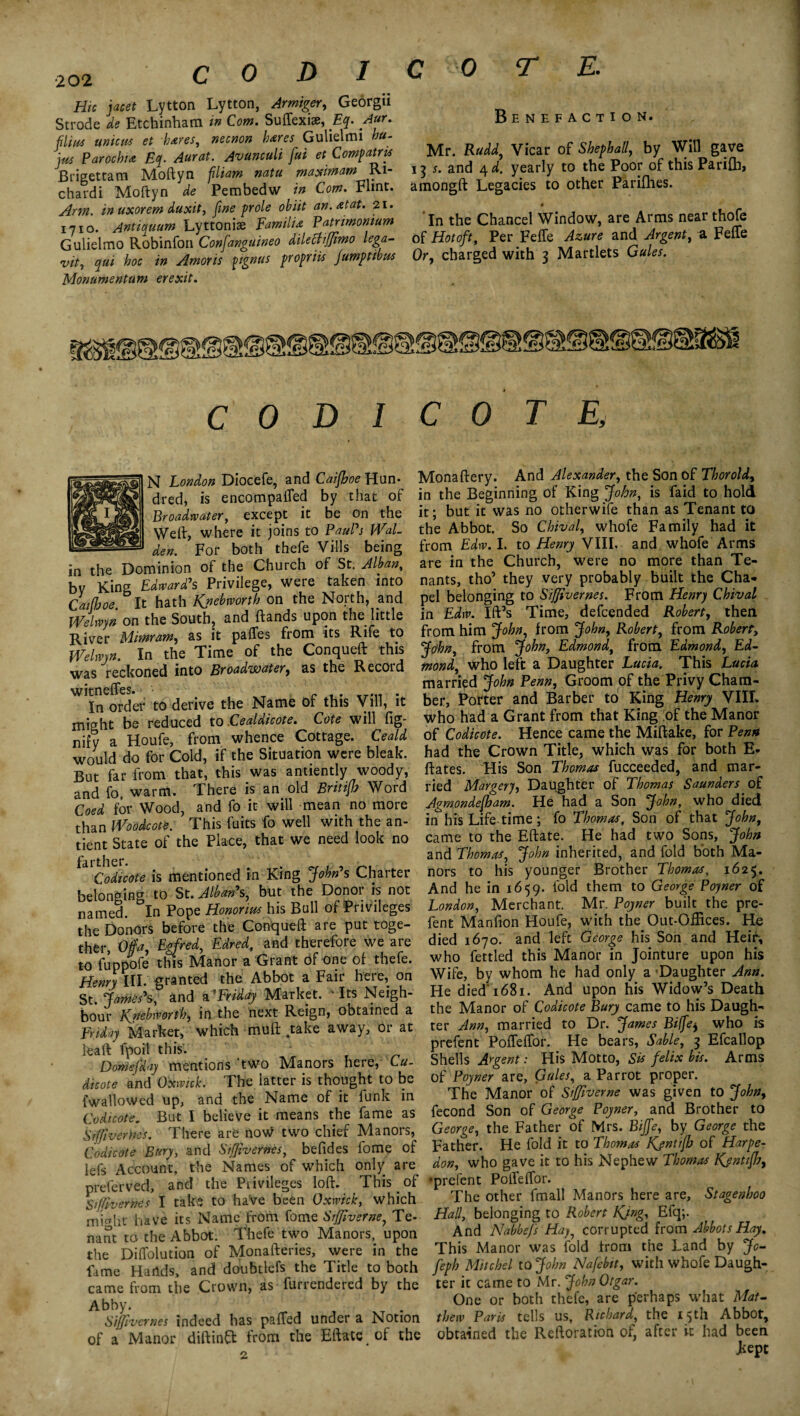 •202 Hie facet Lytton Lytton, Armiger, Georgii Strode de Etchinham in Com. Suffexiae, Eq. Aur. flim unions et hares, necnon hares Gulielmi ha- jus Parochia Eq. Aur at. Avunculi [ui et Compatris Brigettam Moftyn fliam natu maximamRi- chardi Moftyn de Pembedw in Com. Flint. Arm. in uxor em duxit, fine prole obiit an. at at. 21. 1710. Antiquum Lyttoniae Familia Patrimonium Gulielmo Robinfon Confanguineo dilecti/Jimo lega- vit, qui hoc in Amoris pignus propriis jumptwns Monumentam erexit. Benefaction. Mr. Rudd, Vicar of Shephall, by Will gave 15 and 4 d. yearly to the Poor of this Parifti, amongft Legacies to other Parifhes. # In the Chancel Window, are Arms near thofe of Hot oft. Per Fefle Azure and Argent, a Feffe Or, charged with 3 Martlets Gules. CODICOT E, N London Diocefe, and Caifhoe Hun¬ dred, is encompafled by that of Broadwater, except it be on the Weft, where it joins to PauPs Wal¬ den. For both thefe Vills being in the Dominion of the Church of St. Alban, bv King Edward's Privilege, were taken into Caifhoe. It hath Kpebworth on the North, and Welwyn on the South, and ftands upon the little River Mimram, as it pafles from its Rife to Welwyn. In the Time of the Conqueft this was reckoned into Broadwater, as the Recoid witnefles. r f. In order to derive the Name of this Vill, it might be reduced to Cealaicote. Cote will fig* nify a Houfe, from whence Cottage. Ceald would do for Cold, if the Situation were bleak. But far from that, this was antiently woody, and fo, warm. There is an old Britijb Word Coed for Wood, and fo it will mean no more than Woodcote. This fuits fo well with the an- tient State of the Place, that we need look no farther. Codicote is mentioned in King John s Charter belonging to St. Alban's, but the Donor is not named. In Pope Honorius his Bull of Privileges the Donors before the Conqueft are put toge¬ ther, Off a, Egfred, Edred, and therefore we are to fuppofe this Manor a Grant of one of thefe. Henry III. granted the Abbot a Fair here, on St. James's, and a 'Friday Market. 'Its Neigh¬ bour Kjiebworth) in the next Reign, obtained a Friday Market, which muft 4take away, or at leaft fpoil this'. Domefday mentions 'two Manors here, Cu- dicote and Oxwick. The latter is thought to be {wallowed up, and the Name of it lunk in Codicote, But I believe it means the fame as Sifjiverms. There are now two chief Manors, Codicote Bury, and Sifjiv ernes, befides lome of lefs Account, the Names of which only are preferved, and the Privileges loft. This of S//fivernes I take to haVe been Oxrvick, which micftit have its Name from fome Stfliverne, Te- nant to the Abbot. Thefe two Manors, upon the Diffolution of Monafteries, were in the fame Hartds, and doubtlefs the Title to both came from the Crown, as furrendered by the Abby. . SiJJivcrnes indeed has palled under a Notion of a Manor diftinff from the Eftate^ of the Monaftery. And Alexander, the Son of Thor old, in the Beginning of King John, is faid to hold it; but it was no otherwife than as Tenant to the Abbot. So Chival, whofe Family had it from Edw. I. to Henry VIII. and whofe Arms are in the Church, were no more than Te¬ nants, tho’ they very probably built the Cha¬ pel belonging to Siffivernes. From Henry Chival in Edw. Ift’s Time, defeended Robert, then from him John, from John, Robert, from Robert, John, from John, Edmond, from Edmond, Ed¬ mond, who left a Daughter Lucia. This Lucia married John Penn, Groom of the Privy Cham¬ ber, Porter and Barber to King Henry VIII. who had a Grant from that King of the Manor of Codicote. Hence came the Miftake, for Penn had the Crown Title, which was for both E« ftates. His Son Thomas fucceeded, and mar¬ ried Margery, Daughter of Thomas Saunders of Agmondefham. He had a Son John, who died irThis Life time; fo Thomas, Son of that John, came to the Eftate. He had two Sons, John and Thomas, John inherited, and fold both Ma¬ nors to his younger Brother Thomas, 1625. And he in 1659. fold them to George Poyner of London, Merchant. Mr. Poyner built the pre- fent Manfion Houfe, with the Out-Oftices. He died 1670. and left George his Son and Heir, who fettled this Manor in Jointure upon his Wife, by whom he had only a 'Daughter Ann. He died'1681. And upon his Widow’s Death the Manor of Codicote Bury came to his Daugh¬ ter Ann, married to Dr. James Biffe, who is prefent Poffeffor. He bears, Sable, 3 Efcallop Shells Argent: His Motto, Sis felix bis. Arms of Poyner are, Gules, a Parrot proper. The Manor of Siffiverne was given to John, fecond Son of George Poyner, and Brother to George, the Father of Mrs. Biffe, by George the Father. He fold it to Thomas Kjntijh of Harpe- don, who gave it to his Nephew Thomas Jfentifh, •prefent Polfelfor. The other fmall Manors here are, Stagenhoo Hall, belonging to Robert King, Efq;. And Nabbe/s Hay, corrupted [com Abbots Hay. This Manor was fold from the Land by Jo- feph Mite he l to John Nafebtt, with whofe Daugh¬ ter it came to Mr. John Otgar. One or both thefe, are perhaps what Mat¬ thew Paris tells us, Richard, the 15th Abbot, obtained the Reftoration of, after it had been kept